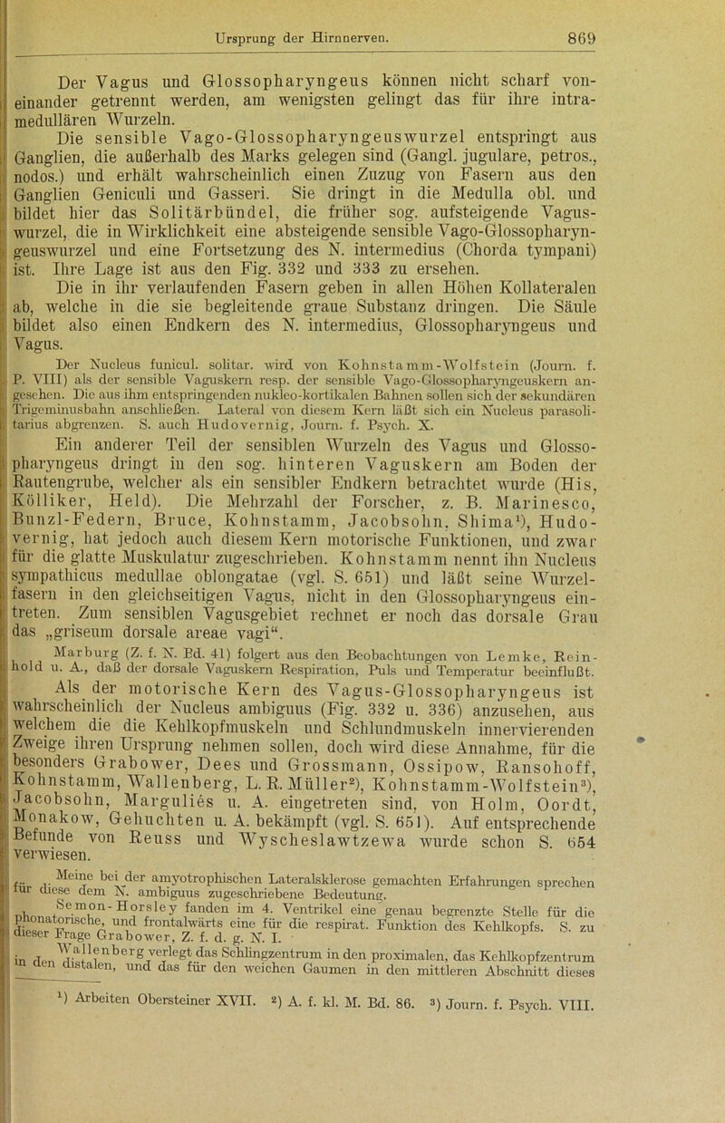 Der Vagus und G-lossopkaryngeus können nicht scharf von- i einander getrennt werden, am wenigsten gelingt das für ihre intra- medullären Wurzeln. Die sensible Vago-Glossopharyngeuswurzel entspringt aus i Ganglien, die außerhalb des Marks gelegen sind (Gangl. jugulare, petros., nodos.) und erhält wahrscheinlich einen Zuzug von Fasern aus den Ganglien Geniculi und Gasseri. Sie dringt in die Medulla obl. und bildet hier das Solitärbündel, die früher sog. aufsteigende Vagus- wurzel, die in Wirklichkeit eine absteigende sensible Vago-Glossopharyn- geuswurzel und eine Fortsetzung des N. intermedius (Chorda tympani) ■ ist. Ihre Lage ist aus den Fig. 332 und 333 zu ersehen. Die in ihr verlaufenden Fasern geben in allen Höhen Kollateralen ab, welche in die sie begleitende graue Substanz dringen. Die Säule bildet also einen Endkern des N. intermedius, Glossopharyngeus und Vagus. Der Kucleus funicul. solitär, wird von Kohnstamm-Wolfstein (Journ. f. P. VIII) als der sensible Vaguskern resp. der sensible Vago-Glossopkaryngeuskern an- i| gesehen. Die aus ihm entspringenden nukleo-kortikalen Bahnen sollen sich der sekundären > Trigeminusbahn anschließen. Lateral von diesem Kern läßt sich ein Nucleus parasoli- |J tarius abgrenzen. S. auch Hudovernig, Journ. f. Psych. X. Ein anderer Teil der sensiblen Wurzeln des Vagus und Glosso- pharyngeus dringt in den sog. hinteren Vaguskern am Boden der Rautengrube, welcher als ein sensibler Endkern betrachtet wurde (His, Kölliker, Held). Die Mehrzahl der Forscher, z. B. Marinesco, Bunzl-Federn, Bruce, Kohnstamm, Jacobsohn, Shima1), Hudo- > vernig, hat jedoch auch diesem Kern motorische Funktionen, und zwar für die glatte Muskulatur zugeschrieben. Kohnstamm nennt ihn Nucleus : sympathicus medullae oblongatae (vgl. S. 651) und läßt seine Wurzel - i fasern in den gleichseitigen Vagus, nicht in den Glossopharyngeus ein- treten. Zum sensiblen Vagusgebiet rechnet er noch das dorsale Grau das „griseum dorsale areae vagi“. Marburg (Z. f. X. Ed. 41) folgert aus den Beobachtungen von Lemke, Rein- hold u. A., daß der dorsale Vaguskern Respiration, Puls und Temperatur beeinflußt. Als. der motorische Kern des Vagus-Glossopharyngeus ist wahrscheinlich der Nucleus ambiguus (Fig. 332 u. 336) anzusehen, aus welchem die die Kehlkopfmuskeln und Schlundmuskeln innervierenden Zweige ihren Ursprung nehmen sollen, doch wird diese Annahme, für die besonders Grabower, Dees und Grossmann, Ossipow, Ransohoff, Kohnstamm, Wallenberg, L. R. Müller2), Kohnstamm-Wolfstein3), Jacobsohn, Margulies u. A. eingetreten sind, von Holm, Oordt, lonakow, Gebuchten u. A. bekämpft (vgl. S. 651). Auf entsprechende Beiunde von Reuss und Wyscheslawtzewa wurde schon S 654 verwiesen. Meine bei der amyotrophischen Lateralsklerose gemachten Erfahrungen sprechen iur diese dem V. ambiguus zugeschriebene Bedeutung. , Semon- Horsley fanden im 4. Ventrikel eine genau begrenzte Stelle für die lt°mche- und frontalwarts eine für die respirat. Funktion des Kehlkopfs. S. zu dieser trage Grabower, Z. f. d. g. IST. I. in rTpn Wy Benberg veriegt das Schlingzentrum in den proximalen, das Kehlkopfzentrum aistaien, und das für den weichen Gaumen m den mittleren Abschnitt dieses B Arbeiten Obersteiner XVII. *) A. f. kl. M. Bd. 86. 3) Journ. f. Psych. VIII.