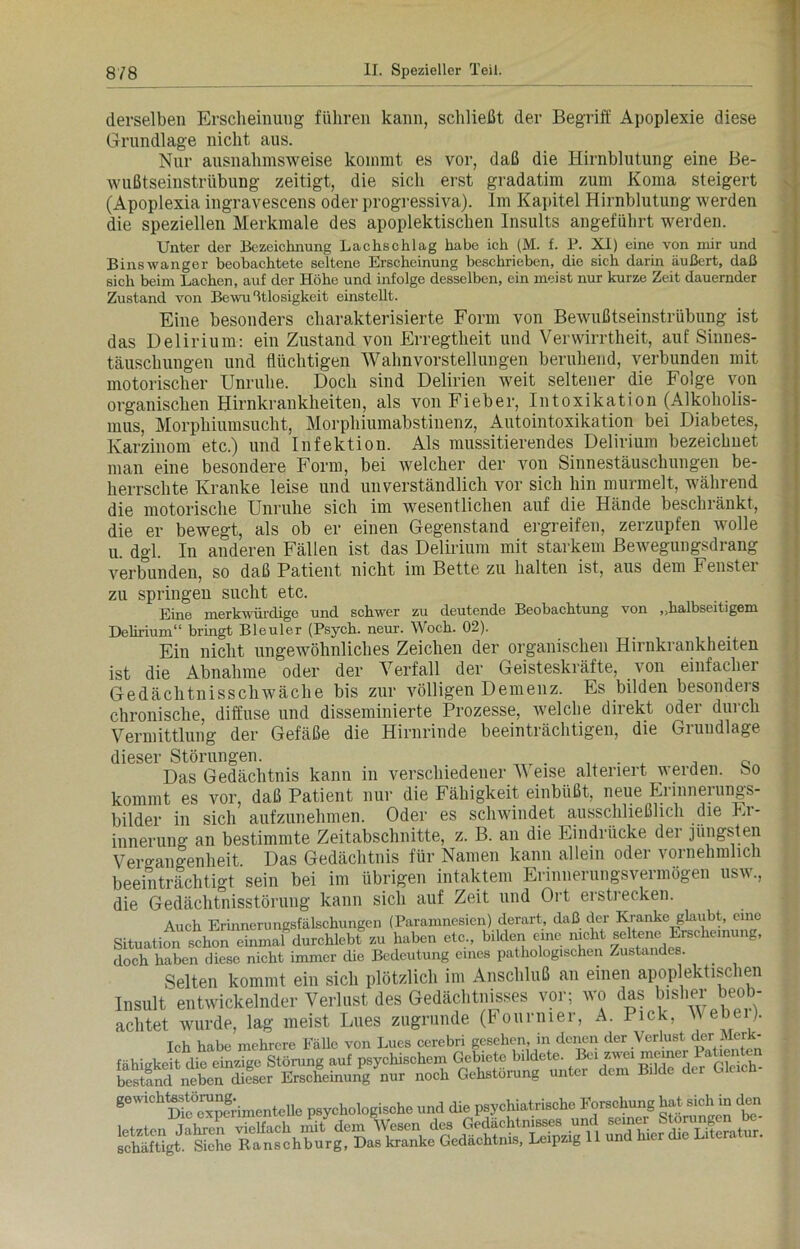 derselben Erscheinung führen kann, schließt der Begriff Apoplexie diese Grundlage nicht aus. Nur ausnahmsweise kommt es vor, daß die Hirnblutung eine Be- wußtseinstrübung zeitigt, die sich erst gradatim zum Koma steigert (Apoplexia ingravescens oder progressiva). Im Kapitel Hirnblutung werden die speziellen Merkmale des apoplektischen Insults angeführt werden. Unter der Bezeichnung Lachschlag habe ich (M. f. P. XI) eine von mir und Binswanger beobachtete seltene Erscheinung beschrieben, die sich darin äußert, daß sich beim Lachen, auf der Höhe und infolge desselben, ein meist nur kurze Zeit dauernder Zustand von Bewußtlosigkeit einstellt. Eine besonders charakterisierte Form von Bewußtseinstrübung ist das Delirium: ein Zustand von Erregtheit und Verwirrtheit, auf Sinnes- täuschungen und flüchtigen Wahnvorstellungen beruhend, verbunden mit motorischer Unruhe. Doch sind Delirien weit seltener die Folge von organischen Hirnkrankheiten, als von Fieber, Intoxikation (Alkoholis- mus, Morphiumsucht, Morphiumabstinenz, Autointoxikation bei Diabetes, Karzinom etc.) und Infektion. Als mussitierendes Delirium bezeichuet man eine besondere Form, bei welcher der von Sinnestäuschungen be- herrschte Kranke leise und unverständlich vor sich hin murmelt, während die motorische Unruhe sich im wesentlichen auf die Hände beschränkt, die er bewegt, als ob er einen Gegenstand ergreifen, zerzupfen wolle u. dgl. In anderen Fällen ist das Delirium mit starkem Bewegungsdrang verbunden, so daß Patient nicht im Bette zu halten ist, aus dem Fenstei zu springen sucht etc. Eine merkwürdige und schwer zu deutende Beobachtung von „halbseitigem Delirium“ bringt Bleuler (Psych. neur. Woch. 02). Eiu nicht ungewöhnliches Zeichen der organischen Hirnkrankheiten ist die Abnahme oder der Verfall der Geisteskräfte, von einfacher Gedächtnisschwäche bis zur völligen Demenz. Es bilden besonders chronische, diffuse und disseminierte Prozesse, welche direkt oder durch Vermittlung der Gefäße die Hirnrinde beeinträchtigen, die Grundlage dieser Störungen. c Das Gedächtnis kann in verschiedener V eise altenert werden. So kommt es vor, daß Patient nur die Fähigkeit einbüßt, neue Erinnerungs- bilder in sich aufzunehmen. Oder es schwindet ausschließlich die Er- innerung an bestimmte Zeitabschnitte, z. B. an die Eindrücke der jüngsten Vergangenheit. Das Gedächtnis für Namen kann allein oder vornehmlich beeinträchtigt sein bei im übrigen intaktem Erinnerungsvermögen usw., die Gedächtnisstörung kann sich auf Zeit und Ort erstrecken. Auch Erinnerungsfälschungen (Paramnesien) derart, daß der Kranke glaubt, eine Situation schon einmal durchlebt zu haben etc., bilden eine nicht seltene^Erscheinung, doch haben diese nicht immer die Bedeutung eines pathologischen Zustandes. Selten kommt ein sich plötzlich im Anschluß an einen apoplektischen Insult entwickelnder Verlust des Gedächtnisses vor; wo das bisher beob- achtet wurde, lag meist Lues zugrunde (Fourmer, A. Pick. M ebei). Ich habe mehrere Fälle von Lucs cerebri gesehen, in denen der Verlust der Merk- d-Gldch' gewichtestörung. psychologische und die psychiatrische Forschung hat sich in den letzte» vielfach mit dem %e» <le, C“SfiSÄi. schäftigt. Siche Ranschburg, Das kranke Gedächtnis, Leipzig 11 unu mm