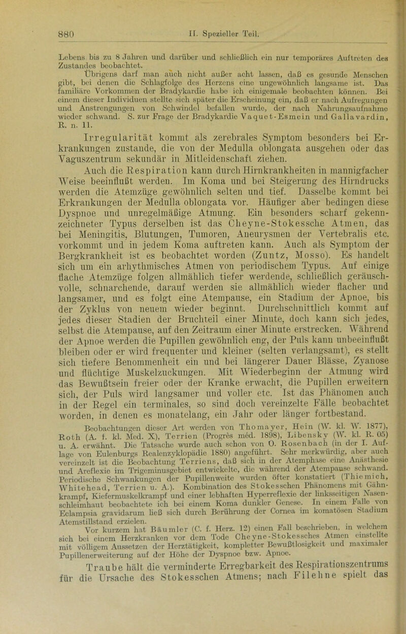 Lebens bis zu 8 Jahren und darüber und schließlich ein nur temporäres Auftreten des Zustandes beobachtet. Übrigens darf man auch nicht außer acht lassen, daß es gesunde Menschen gibt, bei denen die Schlagfolge des Herzens eine ungewöhnlich langsame ist. Das familiäre Vorkommen der Bradykardie habe ich einigemale beobachten können. Bei einem dieser Individuen stellte sieh später die Erscheinung ein, daß er nach Aufregungen und Anstrengungen von Schwindel befallen wurde, der nach Nahrungsaufnahme wieder schwand. S. zur Frage der Bradykardie Vaquet-Esmein und Gallavardin, R. n. 11. Irregularität kommt als zerebrales Symptom besonders bei Er- krankungen zustande, die von der Medulla oblongata ausgeben oder das Vaguszentrum sekundär in Mitleidenschaft ziehen. Auch die Respiration kann durch Hirnkrankheiten in mannigfacher Weise beeinflußt werden. Im Koma und bei Steigerung des Hirndrucks werden die Atemzüge gewöhnlich selten und tief. Dasselbe kommt bei Erkrankungen der Medulla oblongata vor. Häufiger alter bedingen diese Dyspnoe und unregelmäßige Atmung. Ein besonders scharf gekenn- zeichneter Typus derselben ist das Cheyne-Stokessche Atmen, das bei Meningitis, Blutungen, Tumoren, Aneurysmen der Vertebralis etc. vorkommt und in jedem Koma auftreten kann. Auch als Symptom der Bergkrankheit ist es beobachtet worden (Zuntz, Mosso). Es handelt sich um ein arhythmisches Atmen von periodischem Typus. Auf einige flache Atemzüge folgen allmählich tiefer werdende, schließlich geräusch- volle, schnarchende, darauf werden sie allmählich wieder flacher und langsamer, und es folgt eine Atempause, ein Stadium der Apnoe, bis der Zyklus von neuem wieder beginnt. Durchschnittlich kommt auf jedes dieser Stadien der Bruchteil einer Minute, doch kann sich jedes, selbst die Atempause, auf den Zeitraum einer Minute erstrecken. Während der Apnoe werden die Pupillen gewöhnlich eng, der Puls kann unbeeinflußt bleiben oder er wird frequenter und kleiner (selten verlangsamt), es stellt sich tiefere Benommenheit ein und bei längerer Dauer Blässe, Zyanose und flüchtige Muskelzuckungen. Mit Wiederbeginn der Atmung wird das Bewußtsein freier oder der Kranke erwacht, die Pupillen erweitern sich, der Puls wird langsamer und voller etc. Ist das Phänomen auch in der Regel ein terminales, so sind doch vereinzelte Fälle beobachtet worden, in denen es monatelang, ein Jahr oder länger fortbestand. Beobachtungen dieser Art werden von Thomayer, Hein (W. kl. \\. 18/7), Roth (A. t. kl. Med. X), Terrien (Progres med. 1898), Libensky (W. kl. R. 05) u. A. erwähnt. Die Tatsache wurde auch schon von O. Rosenbach (in der I. Auf- lage von Eulenburgs Realenzyklopädie 1880) angeführt. Sehr merkwürdig, aber auch vereinzelt ist die Beobachtung Terriens, daß sich in der Atemphasc eine Anästhesie und Areflexie im Trigeminusgebiet entwickelte, die während der Atempause schwand. Periodische Schwankungen der Pupillenweite wurden öfter konstatiert (Ihiomich, Whitehead, Terrien u. A.). Kombination des Stokesschen Phänomens mit Gähn- krampf, Kiefermuskelkrampf und einer lebhaften Hvperreflexie der linksseitigen Nasen- schleimhaut beobachtete ich bei einem Koma dunkler Genese. In einem lalle von Eclampsia gravidarum ließ sich durch Berührung der Cornea im komatösen Stadium Atemstillstand erzielen. „ „ , , . , . , , Vor kurzem hat Bäumler (C. f. Herz. 12) einen Fall beschrieben, in welchem sich bei einem Herzkranken vor dem Tode Cheyne-Stokessches Atmen entstellte mit völligem Aussetzen der Herztätigkeit, kompletter Bewußtlosigkeit und maximaler Pupillenerweiterung auf der Höhe der Dyspnoe bzw. Apnoe. Traube hält die verminderte Erregbarkeit des Respirationszentrums für die Ursache des Stokesschen Atmens; nach Filehne spielt das
