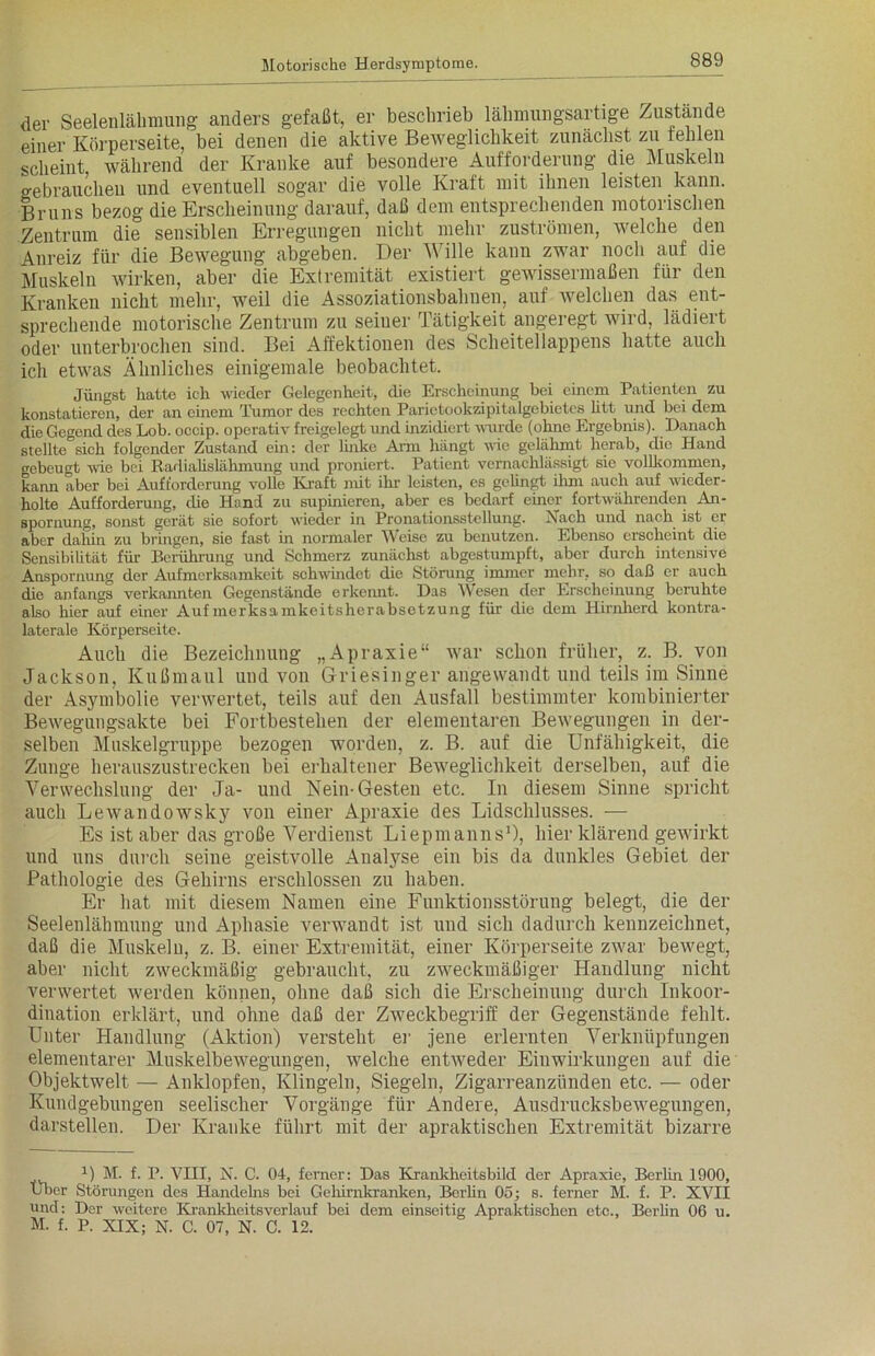 der Seelenlähmung anders gefaßt, er beschrieb lähmungsartige Zustande einer Körperseite, bei denen die aktive Beweglichkeit zunächst zu fehlen scheint während der Kranke auf besondere Aufforderung die Muskeln gebrauchen und eventuell sogar die volle Kraft mit ihnen leisten kann. Bruns bezog die Erscheinung darauf, daß dem entsprechenden motorischen Zentrum die sensiblen Erregungen nicht mehr Zuströmen, welche den Anreiz für die Bewegung abgeben. Der Wille kann zwar noch auf die Muskeln wirken, aber die Extremität existiert gewissermaßen für den Kranken nicht mehr, weil die Assoziationsbahnen, auf welchen das ent- sprechende motorische Zentrum zu seiuer Tätigkeit angeregt wird, lädiert oder unterbrochen sind. Bei Affektionen des Scheitellappens hatte auch ich etwas Ähnliches einigemale beobachtet. Jüngst hatte ich wieder Gelegenheit, die Erscheinung bei einem Patienten zu konstatieren, der an einem Tumor des rechten Parictookzipitalgebietes litt und bei dem die Gegend des Lob. occip. operativ freigelegt und inzidicrt wurde (ohne Ergebnis). Danach stellte°sich folgender Zustand ein: der linke Arm hängt wie. gelähmt herab, die Hand gebeugt wie bei Radialislähmung und proniert. Patient vernachlässigt sie vollkommen, kann aber bei Aufforderung volle Kraft mit ihr leisten, es gelingt ihm auch auf wieder- holte Aufforderung, die Hand zu supinieren, aber es bedarf einer fortwährenden An- spornung, sonst gerät sie sofort wieder in Pronationsstcllung. Nach und nach ist er aber dahin zu bringen, sie fast in normaler Weise zu benutzen. Ebenso erscheint die Sensibilität für Berührung und Schmerz zunächst abgestumpft, aber durch intensive Anspornung der Aufmerksamkeit schwindet die Störung immer mehr, so daß er auch die anfangs verkannten Gegenstände erkennt. Das Wesen der Erscheinung beruhte also hier auf einer Aufmerksamkeitsherabsetzung für die dem Hirnherd kontra- laterale Körperseite. Auch die Bezeichnung „Apraxie“ war schon früher, z. B. von Jackson, Kußmaul und von Griesinger angewandt und teils im Sinne der Asymbolie verwertet, teils auf den Ausfall bestimmter kombinierter Bewegungsakte bei Fortbestehen der elementaren Bewegungen in der- selben Muskelgruppe bezogen worden, z. B. auf die Unfähigkeit, die Zunge herauszustrecken bei erhaltener Beweglichkeit derselben, auf die Verwechslung der Ja- und Nein-Gesten etc. In diesem Sinne spricht auch Lewandowsky von einer Apraxie des Lidschlusses. — Es ist aber das große Verdienst Liepmanns1), hier klärend gewirkt und uns durch seine geistvolle Analyse ein bis da dunkles Gebiet der Pathologie des Gehirns erschlossen zu haben. Er hat mit diesem Namen eine Funktionsstörung belegt, die der Seelenlähmung und Aphasie verwandt ist und sich dadurch kennzeichnet, daß die Muskeln, z. B. einer Extremität, einer Körperseite zwar bewegt, aber nicht zweckmäßig gebraucht, zu zweckmäßiger Handlung nicht verwertet werden können, ohne daß sich die Erscheinung durch Inkoor- dination erklärt, und ohne daß der Zweckbegriff der Gegenstände fehlt. Unter Handlung (Aktion) versteht er jene erlernten Verknüpfungen elementarer Muskelbewegungen, welche entweder Einwirkungen auf die Objektwelt — Anklopfen, Klingeln, Siegeln, Zigarreanzünden etc. — oder Kundgebungen seelischer Vorgänge für Andere, Ausdrucksbewegungen, darstellen. Der Kranke führt mit der apraktischen Extremität bizarre J) M. f. P. VIII, N. C. 04, ferner: Das Krankheitsbild der Apraxie, Berlin 1900, Uber Störungen des Handelns bei Gehirnkranken, Berlin 05; s. ferner M. f. P. XVII und: Der weitere Krankkeitsverlauf bei dem einseitig Apraktischen etc., Berlin 06 u. M. f. P. XIX; N. C. 07, N. C. 12.