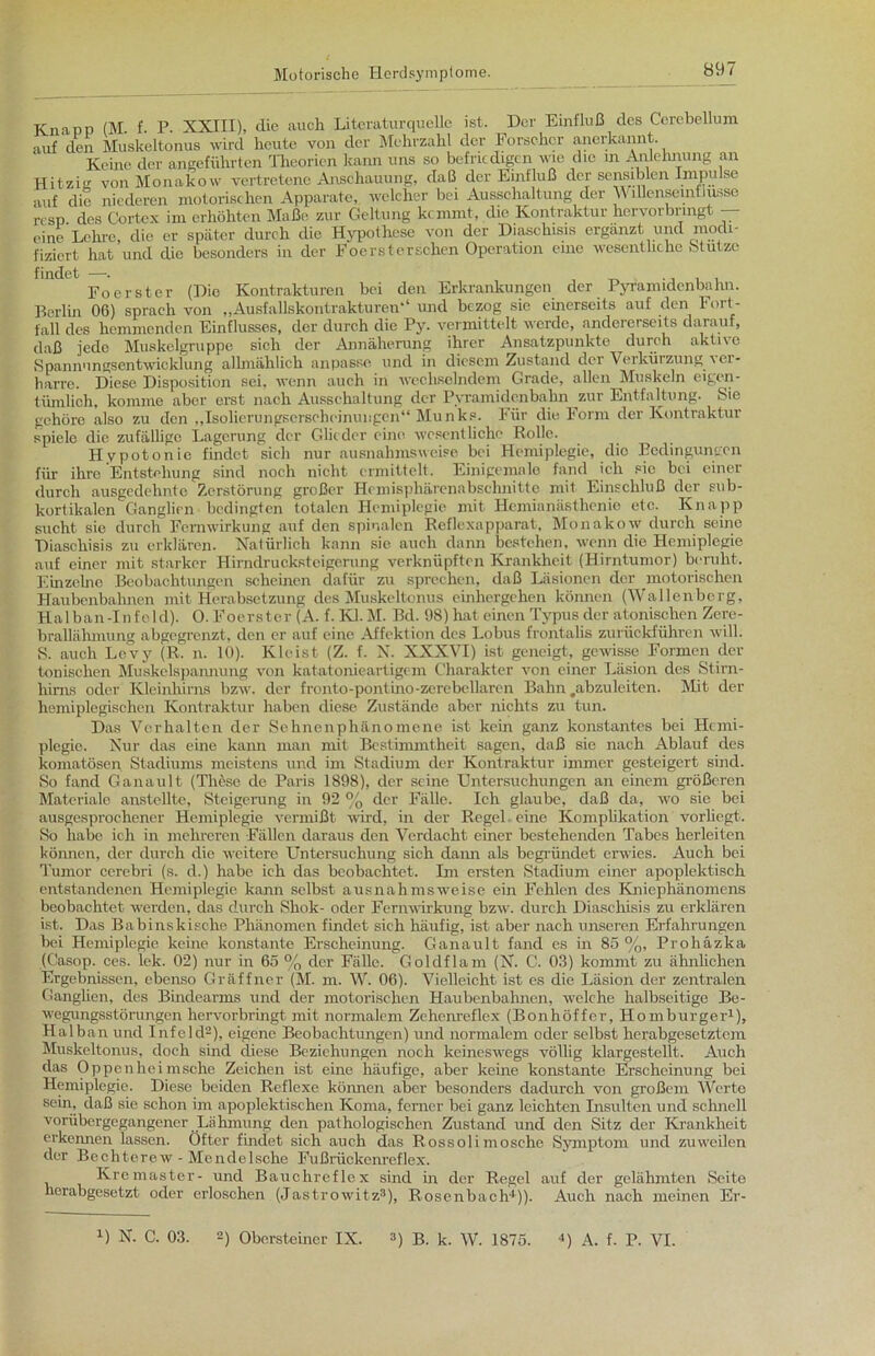 Knapp (M. f. P. XXIII), die auch Literatur quelle ist. Der Einfluß des Cerebellum auf den Muskeltonus wird heute von der Mehrzahl der Forscher anerkannt. Keine der angeführten Theorien kann uns so befriedigen wie die in Anlehnung an Hitzig von Monakow vertretene Anschauung, daß der Einfluß der sensiblen Inipu se auf die niederen motorischen Apparate, welcher bei Ausschaltung der \\ 1 lienseintlusse resp des Cortex im erhöhten Maße zur Geltung kemmt, die Kontraktur hervorbringt eine Lehre, die er später durch die Hypothese von der Diaschisis ergänzt und modi- fiziert hat und die besonders in der Focrstcrschen Operation eine wesentliche .Stutze Foerster (Die Kontrakturen bei den Erkrankungen der Pyramidenbahn. Berlin 06) sprach von „Ausfallskontrakturen“ und bezog sie einerseits auf den Fort- fall des hemmenden Einflusses, der durch die Py. vermittelt werde, andererseits darauf, daß jede Muskelgruppe sich der Annäherung ihrer Ansatzpunkte durch aktive Spannungsentwicklung allmählich anpasse und in diesem Zustand der Verkürzung i ei - harre. Diese Disposition sei. wenn auch in wechselndem Grade, allen Muskeln eigen- tümlich, komme aber erst nach Ausschaltung der Pyramidenbahn zur Entfaltung. Sie gehöre also zu den „Isolierungscrsohoinuugen“ Munks. Für die Form der Kontraktur spiele die zufällige Lagerung der Glieder eine wesentliche Rolle. Hypotonie findet sich nur ausnahmsweise bei Hemiplegie, die Bedingungen für ihre Entstehung sind noch nicht ermittelt. Einigemale fand ich sie bei einer durch ausgedehnte Zerstörung großer Hemisphärenabschnitte mit Einschluß der sub- kortikalen Ganglien bedingten totalen Hemiplegie mit Hemianästhenie etc. Knapp sucht sie durch Femwirkung auf den spinalen Reflexapparat, Monakow durch seine Diaschisis zu erklären. Natürlich kann sie auch dann bestehen, wenn die Hemiplegie auf einer mit starker Hirndrucksteigerung verknüpften Krankheit (Hirntumor) beruht. Einzelne Beobachtungen scheinen dafür zu sprechen, daß Läsionen der motorischen Haubenbahnen mit Herabsetzung des Muskeltonus einhergehen können (Wallenberg, Halban-Infeld). 0. Foerster (A. f. Kl. M. Bd. 98) hat einen Typus der atonischen Zere- brallähmung abgegrenzt, den er auf eine Affektion des Lobus frontalis zurückführen will. S. auch Levy (R. n. 10). Kleist (Z. f. N. XXXVI) ist geneigt, gewisse Formen der tonischen Muskelspannung von katatonieartigem Charakter von einer Läsion des Stirn- hims oder Kleinhirns bzw. der fronto-pontino-zerebellaren Bahn #abzuleiten. Mit der hemiplegischen Kontraktur haben diese Zustände aber nichts zu tun. Das Verhalten der Sehnenphänomene ist kein ganz konstantes bei Hemi- plegie. Nur das eine kann man mit Bestimmtheit sagen, daß sie nach Ablauf des komatösen Stadiums meistens und im Stadium der Kontraktur immer gesteigert sind. So fand Ganault (These de Paris 1898), der seine Untersuchungen an einem größeren Materiale anstellte, Steigerung in 92 % der Fälle. Ich glaube, daß da, wo sie bei ausgesprochener Hemiplegie vermißt wird, in der Regel, eine Komplikation vorhegt. So habe ich in mehreren Fällen daraus den Verdacht einer bestehenden Tabes herleiten können, der durch die weitere Untersuchung sich dann als begründet erwies. Auch bei Tumor cerebri (s. d.) habe ich das beobachtet. Im ersten Stadium einer apoplektisch entstandenen Hemiplegie kann selbst ausnahmsweise ein Fehlen des Kniephänomens beobachtet werden, das durch Shok- oder Fernwirkung bzw. durch Diaschisis zu erklären ist. Das Babinskische Phänomen findet sich häufig, ist aber nach unseren Erfahrungen bei Hemiplegie keine konstante Erscheinung. Ganault fand es in 85 %, Prohäzka (Casop. ces. lek. 02) nur in 65 % der Fälle. Goldflam (N. C. 03) kommt zu ähnlichen Ergebnissen, ebenso Gräffner (M. m. W. 06). Vielleicht ist es die Läsion der zentralen Ganglien, des Bindearms und der motorischen Haubenbahnen, welche halbseitige Be- wegungsstörungen hervorbringt mit normalem Zehenreflex (Bonhöffer, Homburger1), Halban und Infeld2), eigene Beobachtungen) und normalem oder selbst herabgesetztem Muskeltonus, doch sind diese Beziehungen noch keineswegs völlig klargestellt. Auch das Oppenheimsche Zeichen ist eine häufige, aber keine konstante Erscheinung bei Hemiplegie. Diese beiden Reflexe können aber besonders dadurch von großem Werte sein, daß sie schon im apoplektischen Koma, ferner bei ganz leichten Insulten und schnell vorübergegangencr Lähmung den pathologischen Zustand und den Sitz der Krankheit erkennen lassen. Öfter findet sich auch das Rossoli mosche Symptom und zuweilen der Bechterew - Mendelsche Fußrückenreflex. Kremaster- und Bauchreflex sind in der Regel auf der gelähmten Seite herabgesetzt oder erloschen (Jastrowitz3), Rosenbach4)). Auch nach meinen Er- U N. C. 03. 2) Obersteincr IX. 3) B. k. W. 1875. 4) A. f. P. VI.