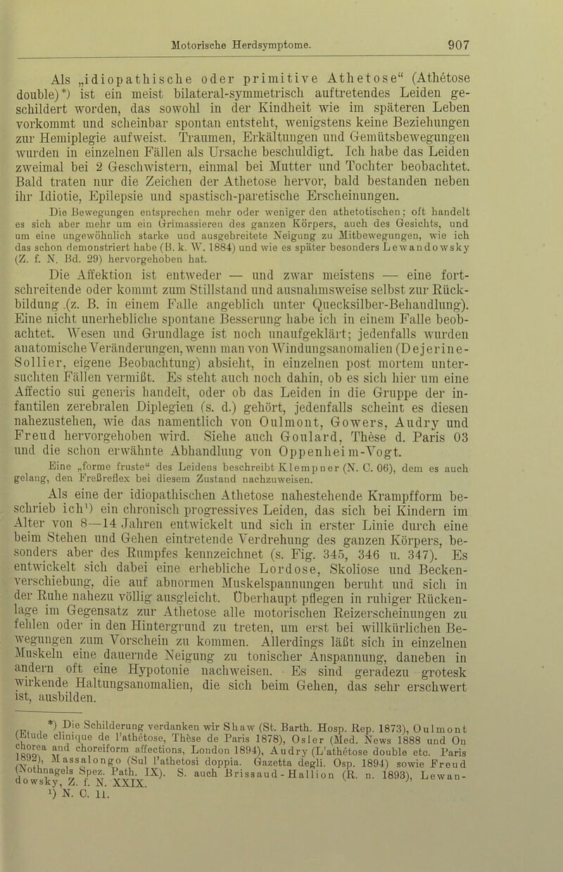 Als „idiopathische oder primitive Athetose“ (Athetose double)*) ist ein meist bilateral-symmetrisch auf tretendes Leiden ge- schildert worden, das sowohl in der Kindheit wie im späteren Leben vorkommt und scheinbar spontan entsteht, wenigstens keine Beziehungen zur Hemiplegie aufweist. Traumen, Erkältungen und Gemütsbewegungen wurden in einzelnen Fällen als Ursache beschuldigt. Ich habe das Leiden zweimal bei 2 Geschwistern, einmal bei Mutter und Tochter beobachtet. Bald traten nur die Zeichen der Athetose hervor, bald bestanden neben ihr Idiotie, Epilepsie und spastisch-paretisclie Erscheinungen. Die Bewegungen entsprechen mehr oder weniger den athetotischen; oft handelt es sich aber mehr um ein Grimassieren des ganzen Körpers, auch des Gesichts, und um eine ungewöhnlich starke und ausgebreitete Neigung zu Mitbewegungen, wie ich das schon demonstriert habe (B. k. W. 1884) und wie es später besonders Lewandowsky (Z. f. N. Bd. 29) hervorgehoben hat. Die Affektion ist entweder — und zwar meistens — eine fort- schreitende oder kommt zum Stillstand und ausnahmsweise selbst zur Rück- bildung (z. B. in einem Falle angeblich unter Quecksilber-Behandlung). Eine nicht unerhebliche spontane Besserung habe ich in einem Falle beob- achtet. Wesen und Grundlage ist noch unaufgeklärt; jedenfalls wurden anatomische Veränderungen, wenn man von Windungsanomalien (D e j er in e- Sollier, eigene Beobachtung) absieht, in einzelnen post mortem unter- suchten Fällen vermißt. Es steht auch noch dahin, ob es sich hier um eine Affectio sui generis handelt, oder ob das Leiden in die Gruppe der in- fantilen zerebralen Diplegien ('s. d.) gehört, jedenfalls scheint es diesen nahezustehen, wie das namentlich von Oulmont, Gowers, Audry und Freud hervorgehoben wird. Siehe auch Goulard, These d. Paris 03 und die schon erwähnte Abhandlung von Oppenheim-Vogt. Eine „forme fruste“ des Leidens beschreibt Klernp n er (N. C. 06), dem es auch gelang, den Freßreflex bei diesem Zustand nachzuweisen. Als eine der idiopathischen Athetose nahestehende Krampfform be- schrieb ich1) ein chronisch progressives Leiden, das sich bei Kindern im Alter von 8—14 Jahren entwickelt und sich in erster Linie durch eine beim Stehen und Gehen eintretende Verdrehung des ganzen Körpers, be- sonders aber des Rumpfes kennzeichnet (s. Fig. 345, 346 u. 347). Es entwickelt sich dabei eine erhebliche Lordose, Skoliose und Becken- verschiebung, die auf abnormen Muskelspannungen beruht und sielt in der Ruhe nahezu völlig ausgleicht. Überhaupt pflegen in ruhiger Rücken- lage im Gegensatz zur Athetose alle motorischen Reizerscheinungen zu fehlen oder in den Hintergrund zu treten, um erst bei willkürlichen Be- wegungen zum Vorschein zu kommen. Allerdings läßt sich in einzelnen Muskeln eine dauernde Neigung zu tonischer Anspannung, daneben in andern oft eine Hypotonie nachweisen. Es sind geradezu grotesk wirkende Haltungsanomalien, die sich beim Gehen, das sehr erschwert ist, ausbilden. , ) P.10 Schilderung verdanken wir Shaw (St. Barth. Hosp. Rep. 1873), Oulmont (Müde clinique de Fathetose, These de Paris 1878), Osler (Med. News 1888 und On ?sooNa ™ ch°relforra affect‘°ns, London 1894), Audry (L’athetose double etc. Paris ivTi Älassalong:0 (Sul l’athetosi doppia. Gazetta degli. Osp. 1894) sowie Freud dowsf^Z fl XXIX^ S> aUCh Brisaaud-Hallion (R. n. 1893), Lewan-