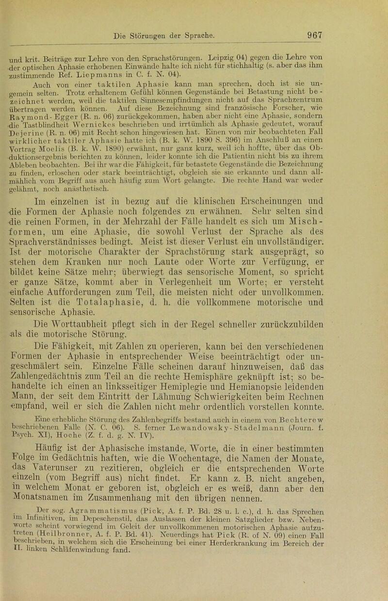 und krit. Beiträge zur Lehre von den Sprachstörungen. Leipzig 04) gegen die Lehre von der optischen Aphasie erhobenen Einwände halte ich nicht für stichhaltig (s. aber das ihm zustimmende Ref. Liepmanns in C. f. X. 04). Auch von einer taktilen Aphasie kann man sprechen, doch ist sie un- gemein selten. Trotz erhaltenem Gefühl können Gegenstände bei Betastung nicht be - zeichnet werden, weil die taktilen .Sinnesempfindungen nicht auf das Sprachzentrum übertragen werden können. Auf diese Bezeichnung sind französische Forscher, wie Raymond- Egger (R. n. 06) zurückgekommen, haben aber nicht eine Aphasie, sondern die Tastblindheit Wernickes beschrieben und irrtümlich als Aphasie gedeutet, worauf Dejerine (R. n. 06) mit Recht schon hingewiesen hat. Einen von mir beobachteten Fall wirklicher taktiler Aphasie hatte ich (B. k. W. 1890 S. 396) im Anschluß an einen Vortrag Moelis (B. k. W. 1890) erwähnt, nur ganz kurz, weil ich hoffte, über das Ob- duktionsergebnis berichten zu können, leider konnte ich die Patientin nicht bis zu ihrem Ableben beobachten. Bei ihr war die Fähigkeit, für betastete Gegenstände die Bezeichnung zu finden, erloschen oder stark beeinträchtigt, obgleich sie sie erkannte und dann all- mählich vom Begriff aus auch häufig zum Wort gelangte. Die rechte Hand war weder gelähmt, noch anästhetisch. Im einzelnen ist in bezug auf die klinisclieu Erscheinungen und die Formen der Aphasie noch folgendes zu erwähnen. Sehr selten sind die reinen Formen, in der Mehrzahl der Fälle handelt es sich um Misch - formen, um eine Aphasie, die sowohl Verlust der Sprache als des Sprachverständnisses bedingt. Meist ist dieser Verlust ein unvollständiger. Ist der motorische Charakter der Sprachstörung stark ausgeprägt, so stehen dem Kranken nur noch Laute oder Worte zur Verfügung, er bildet keine Sätze mehr; überwiegt das sensorische Moment, so spricht er ganze Sätze, kommt aber in Verlegenheit um Worte; er versteht einfache Aufforderungen zum Teil, die meisten nicht oder unvollkommen. Selten ist die Totalaphasie, d. h. die vollkommene motorische und sensorische Aphasie. Die Worttaubheit pflegt sich in der Regel schneller zurückzubilden als die motorische Störung. Die Fähigkeit, mit Zahlen zu operieren, kann bei den verschiedenen Formen der Aphasie in entsprechender Weise beeinträchtigt oder un- geschmälert sein. Einzelne Fälle scheinen darauf hinzuweisen, daß das .Zahlengedächtnis zum Teil an die rechte Hemisphäre geknüpft ist; so be- handelte ich einen an linksseitiger Hemiplegie und Hemianopsie leidenden Mann, der seit dem Eintritt der Lähmung Schwierigkeiten beim Rechnen •empfand, weil er sich die Zahlen nicht mehr ordentlich vorstellen konnte. Eine erhebliche Störung des Zahlenbegriffs bestand auch in einem von Bechterew beschriebenen Falle (X. C. 06). S. ferner Lewandowsky-Stadelmann (Journ. f. Psych. XI), Hoche (Z. f. d. g. X. IV). Häufig ist der Aphasische imstande, Worte, die in einer bestimmten Folge im Gedächtnis haften, wie die Wochentage, die Namen der Monate, das Vaterunser zu rezitieren, obgleich er die entsprechenden Worte -einzeln (vom Begriff aus) nicht findet. Er kann z. B. nicht angeben, in welchem Monat er geboren ist, obgleich er es weiß, dann aber den Monatsnamen im Zusammenhang mit den übrigen nennen. Der sog. Agrammatismus (Pick, A. f. P. Bd. 28 u. 1. c.), d h. das Sprechen im Infinitiven, im Depeschenstil, das Auslassen der kleinen Satzglieder bzw. Xeben- voite scheint vorwiegend im Geleit der unvollkommenen motorischen Aphasie autzu- treten (Hoilbronner, A. f. P. Bd. 41). Xcuerdings hat Pick (R. of X. 09) einen Fall beschrieben, in welchem sich die Erscheinung bei einer Herderkrankung im Bereich der tf. linken Schläfenwindung fand.