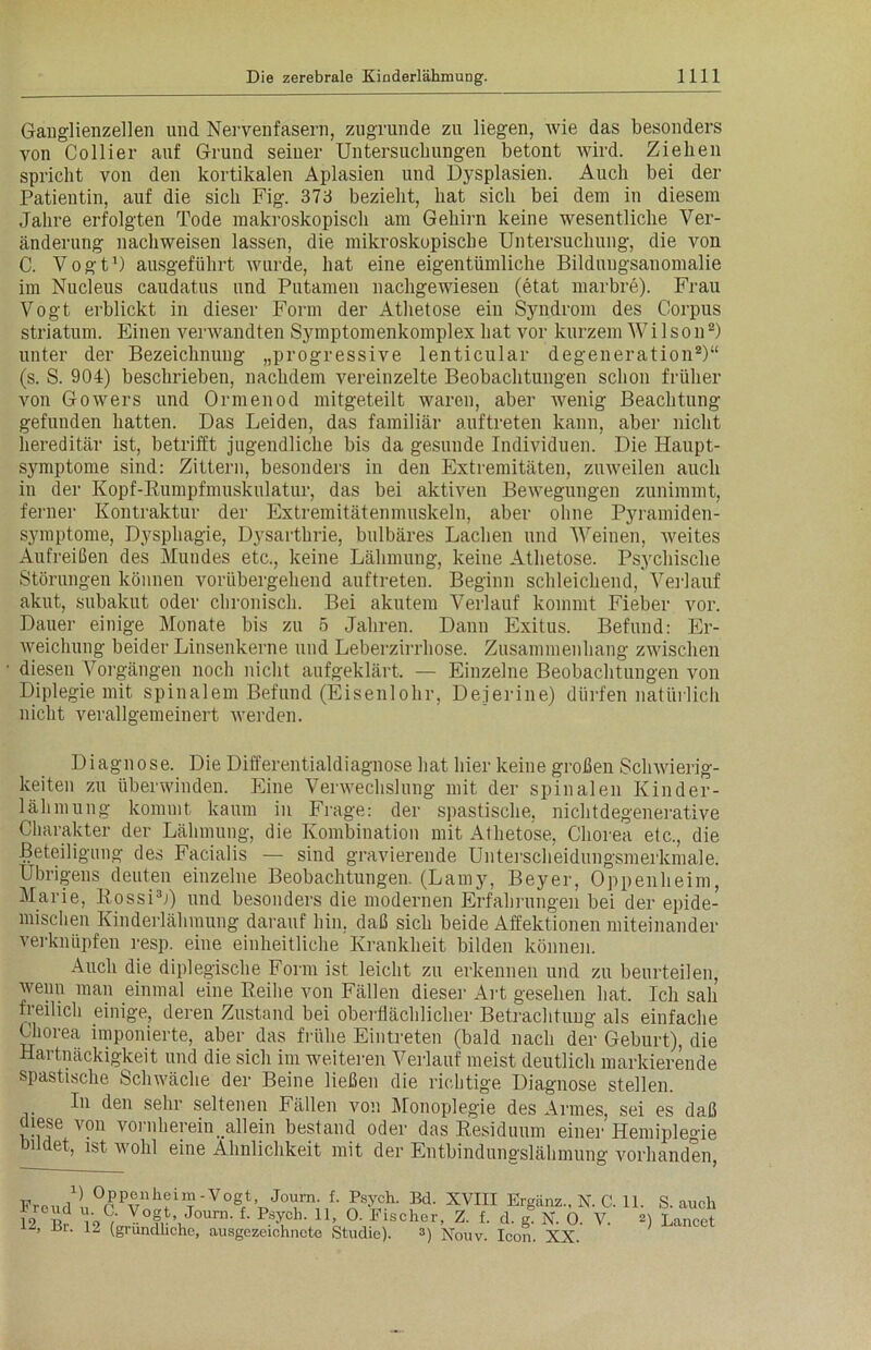 Ganglienzellen und Nervenfasern, zugrunde zu liegen, wie das besonders von Collier auf Grund seiner Untersuchungen betont wird. Ziehen spricht von den kortikalen Aplasien und Dysplasien. Auch bei der Patientin, auf die sich Fig. 373 bezieht, hat sich bei dem in diesem Jahre erfolgten Tode makroskopisch am Gehirn keine wesentliche Ver- änderung nachweisen lassen, die mikroskopische Untersuchung, die von C. Vogt1) ausgeführt wurde, hat eine eigentümliche Bilduugsanomalie im Nucleus caudatus und Putamen nachgewiesen (etat marbre). Frau Vogt erblickt in dieser Form der Athetose ein Syndrom des Corpus Striatum. Einen verwandten Symptomenkomplex hat vor kurzem Wilson2) unter der Bezeichnung „progressive lenticular degeneration2)“ (s. S. 904) beschrieben, nachdem vereinzelte Beobachtungen schon früher von Gowers und Ormenod mitgeteilt waren, aber wenig Beachtung gefunden hatten. Das Leiden, das familiär auftreten kann, aber nicht hereditär ist, betrifft jugendliche bis da gesunde Individuen. Die Haupt- symptome sind: Zittern, besonders in den Extremitäten, zuweilen auch in der Kopf-Rumpfmuskulatur, das bei aktiven Bewegungen zunimmt, ferner Kontraktur der Extremitätenmuskeln, aber ohne Pyramiden- symptome, Dysphagie, Dysarthrie, bulbäres Lachen und Weinen, Aveites Aufreißen des Mundes etc., keine Lähmung, keine Athetose. Psychische Störungen können vorübergehend auftreten. Beginn schleichend, Verlauf akut, subakut oder chronisch. Bei akutem Verlauf kommt Fieber vor. Dauer einige Monate bis zu 5 Jahren. Dann Exitus. Befund: Er- Aveichung beider Linsenkerne und Leberzirrhose. Zusammenhang zwischen diesen Vorgängen noch nicht aufgeklärt. — Einzelne Beobachtungen von Diplegie mit spinalem Befund (Eisenlohr, Dejerine) dürfen natürlich nicht verallgemeinert Averden. Diagnose. Die Differentialdiagnose hat hier keine großen Sclnvierig- keiten zu überwinden. Eine Venvechslung mit der spinalen Kinder- lähmung kommt kaum in Frage: der spastische, nichtdegenerative Charakter der Lähmung, die Kombination mit Athetose, Chorea etc., die Beteiligung des Facialis — sind gravierende Unterscheidungsmerkmale. Übrigens deuten einzelne Beobachtungen. (Lamy, Beyer, Oppenheim, Marie, Rossi3;) und besonders die modernen Erfahrungen bei der epide- mischen Kinderlähmung darauf hin, daß sich beide Affektionen miteinander verknüpfen resp. eine einheitliche Krankheit bilden können. Auch die diplegische Form ist leicht zu erkennen und zu beurteilen, Avenn man einmal eine Reihe von Fällen dieser Art gesehen hat. Ich sah freilich einige, deren Zustand bei oberflächlicher Betrachtung als einfache Chorea imponierte, aber das frühe Eintreten (bald nach der Geburt), die Hartnäckigkeit und die sich im weiteren Verlauf meist deutlich markierende spastische Sclnväche der Beine ließen die richtige Diagnose stellen. In den sehr seltenen Fällen von Monoplegie des Armes, sei es daß diese von vornherein „allein bestand oder das Residuum einer Hemiple<ne ndet, ist wohl eine Ähnlichkeit mit der Entbindungslähmung vorhanden, Freud!, °r PVnifil?'V°g/VJ° M1’ ,Bd' XVIH Ergänz., N. C. 11. S. auch 12 b? ’9C,- Y°f.\Journ- f- p?ycl>- 11. O. Fischer, Z. f. d. g. N. O. V. 2) Lancet ■Br- 12 (gründliche, ausgezeichnete Studie). *) Xouv. Icon. XX.