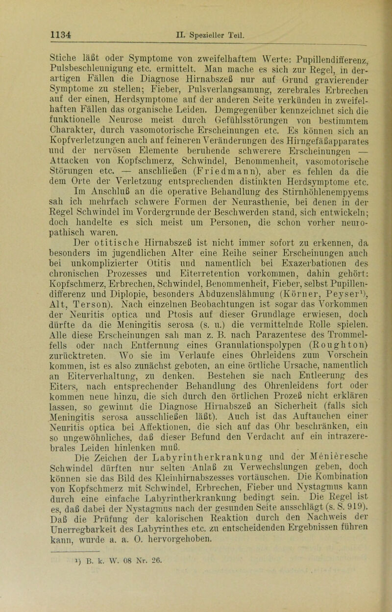 Stiche läßt oder Symptome von zweifelhaftem Werte: Pupillendifferenz, Pulsbeschleunigung etc. ermittelt. Man mache es sich zur Regel, in der- artigen Fällen die Diagnose Hirnabszeß nur auf Grund gravierender Symptome zu stellen; Fieber, Pulsverlangsamung, zerebrales Erbrechen auf der einen, Herdsymptome auf der anderen Seite verkünden in zweifel- haften Fällen das organische Leiden. Demgegenüber kennzeichnet sich die funktionelle Neurose meist durch Gefühlsstörungen von bestimmtem Charakter, durch vasomotorische Erscheinungen etc. Es können sich an Kopfverletzungen auch auf feineren Veränderungen des Hirngefäßapparates und der nervösen Elemente beruhende schwerere Erscheinungen — Attacken von Kopfschmerz, ScliAvindel, Benommenheit, vasomotorische Störungen etc. — anschließen (Friedmann), aber es fehlen da die dem Orte der Verletzung entsprechenden distinkten Herdsymptome etc. Im Anschluß an die operative Behandlung des Stirnhöhlenempyems sah ich mehrfach schwere Formen der Neurasthenie, bei denen in der Regel Schwindel im Vordergründe der Beschwerden stand, sich entwickeln; doch handelte es sich meist um Personen, die schon vorher neuro- pathisch waren. Der otitische Hirnabszeß ist nicht immer sofort zu erkennen, da besonders im jugendlichen Alter eine Reihe seiner Erscheinungen auch bei unkomplizierter Otitis und namentlich bei Exazerbationen des chronischen Prozesses und Eiterretention Vorkommen, dahin gehört: Kopfschmerz, Erbrechen, Schwindel, Benommenheit, Fieber, selbst Pupillen- differenz und Diplopie, besonders Abduzenslähmung (Körner, Peyser1), Alt, Terson). Nach einzelnen Beobachtungen ist sogar das Vorkommen der Neuritis optica und Ptosis auf dieser Grundlage erwiesen, doch dürfte da die Meningitis serosa (s. u.) die vermittelnde Rolle spielen. Alle diese Erscheinungen sah man z. B. nach Parazentese des Trommel- fells oder nach Entfernung eines Granulationspolypen (Roughton) zurücktreten. Wo sie im Verlaufe eines Ohrleidens zum Vorschein kommen, ist es also zunächst geboten, an eine örtliche Ursache, namentlich an Eiteiwerhaltung, zu denken. Bestehen sie nach Entleerung des Eiters, nach entsprechender Behandlung des Ohrenleidens fort oder kommen neue hinzu, die sich durch den örtlichen Prozeß nicht erklären lassen, so gewinnt die Diagnose Hirnabszeß an Sicherheit (falls sich Meningitis serosa ausschließen läßt). Auch ist das Auftauchen einer Neuritis optica bei Affektionen, die sich auf das Ohr beschränken, ein so ungewöhnliches, daß dieser Befund den Verdacht auf ein intrazere- brales Leiden hinlenken muß. Die Zeichen der Labyrintherkrankung und der Menieresche Schwindel dürften nur selten Anlaß zu Verwechslungen geben, doch können sie das Bild des Kleinhirnabszesses vortäuschen. Die Kombination von Kopfschmerz mit Schwindel, Erbrechen, Fieber und Nystagmus kann durch eine einfache Labyrintherkrankung bedingt sein. Die Regel ist es, daß dabei der Nystagmus nach der gesunden Seite ausschlägt (s. S. 919). Daß die Prüfung der kalorischen Reaktion durch den Naclnveis der Unerregbarkeit des Labyrinthes etc. zu entscheidenden Ergebnissen führen kann, wurde a. a. 0. hervorgehoben. i) B. k. W. 08 Nr. 26.