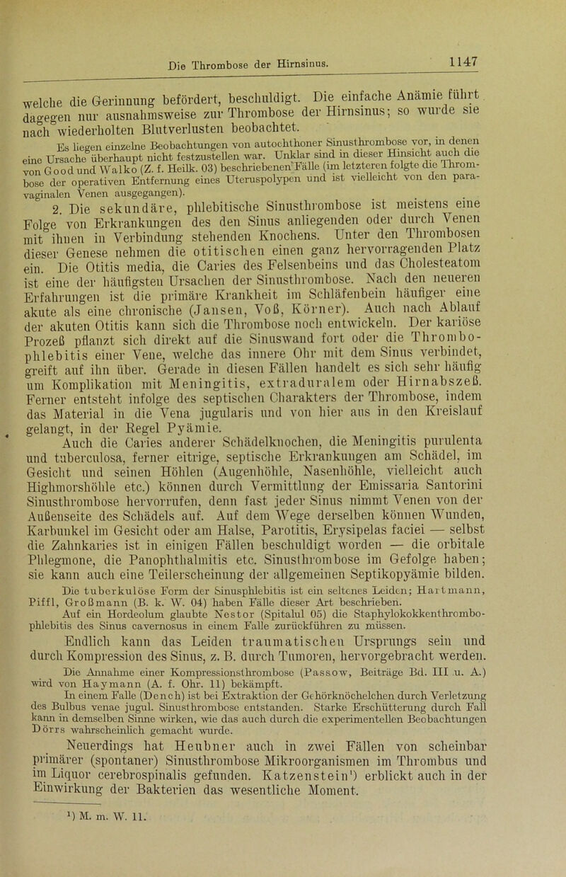 welche die Gerinnung befördert, beschuldigt. Die einfache Anämie führt dagegen nur ausnahmsweise zur Thrombose der Hirnsinus; so wurde sie nach wiederholten Blutverlusten beobachtet. Es liegen einzelne Beobachtungen von autochthoner Sinustln'ombose vor, in denen eine Ursache überhaupt nicht festzustellen war. Unklar sind in dieser Hinsicht auch die von Goodund Wal ko (Z. f. Heilk. 03) beschriebenen halle (im letzteren folgte die Throm- bose der operativen Entfernung eines Uteruspolypen und ist vielleicht von den para- vaginalen Venen ausgegangen). 2. Die sekundäre, phlebitische Sinusthrombose ist meistens eine Folge * von Erkrankungen des den Sinus anliegenden oder durch Venen mit ihnen in Verbindung stehenden Knochens. Unter den Thrombosen dieser Genese nehmen die otitischen einen ganz hervorragenden Platz ein. Die Otitis media, die Caries des Felsenbeins und das Cholesteatom ist eine der häufigsten Ursachen der Sinusthrombose. Nach den neueren Erfahrungen ist die primäre Krankheit im Schläfenbein häufiger eine akute als eine chronische (Jansen, Voß, Körner). Auch nach Ablauf der akuten Otitis kann sich die Thrombose noch entwickeln. Der kariöse Prozeß pflanzt sich direkt auf die Sinuswaud fort oder die Thrombo- phlebitis einer Vene, welche das innere Ohr mit dem Sinus verbindet, greift auf ihn über. Gerade in diesen Fällen handelt es sich sehr häufig um Komplikation mit Meningitis, extraduralem oder Hirnabszeß. Ferner entsteht infolge des septischen Charakters der Thrombose, indem das Material in die Vena jugularis und von hier aus in den Kreislauf gelangt, in der Regel Pyämie. Auch die Caries anderer Schädelknochen, die Meningitis purulenta und tuberculosa, ferner eitrige, septische Erkrankungen am Schädel, im Gesicht und seinen Höhlen (Augenhöhle, Nasenhöhle, vielleicht auch Highmorshöhle etc.) können durch Vermittlung der Emissaria Santorini Sinusthrombose hervorrufen, denn fast jeder Sinus nimmt Venen von der Außenseite des Schädels auf. Auf dem Wege derselben können Wunden, Karbunkel im Gesicht oder am Halse, Parotitis, Erysipelas faciei — selbst die Zahnkaries ist in einigen Fällen beschuldigt worden — die orbitale Phlegmone, die Panophthalmitis etc. Sinusthrombose im Gefolge haben; sie kann auch eine Teilerscheinung der allgemeinen Septikopyämie bilden. Die tuberkulöse Form der Sinusphlebitis ist ein seltenes Leiden; Hartmann, Piffl, Großmann (B. k. W. 04) haben Fälle dieser Art beschrieben. Auf ein Hordeolum glaubte Nestor (Spitalul 05) die Staphylokokkenthrombo- phlebitis des Sinus cavernosus in einem Falle zurückführen zu müssen. Endlich kann das Leiden traumatischen Ursprungs sein und durch Kompression des Sinus, z. B. durch Tumoren, hervorgebracht werden. Die Annahme einer Kompressionsthrombose (Passow, Beiträge Bd. III u. A.) wird von Haymann (A. f. Ohr. 11) bekämpft. In einem Falle (Dench) ist bei Extraktion der Gehörknöchelchen durch Verletzung des Bulbus venae jugul. Sinusthrombose entstanden. Starke Erschütterung durch Fall kann in demselben Sinne wirken, wie das auch durch die experimentellen Beobachtungen Dörrs wahrscheinlich gemacht wurde. Neuerdings hat Heubuer auch in zwei Fällen von scheinbar primärer (spontaner) Sinusthrombose Mikroorganismen im Thrombus und im Liquor cerebrospinalis gefunden. Katzenstein') erblickt auch in der Einwirkung der Bakterien das wesentliche Moment. 1) M. m. W. 11.