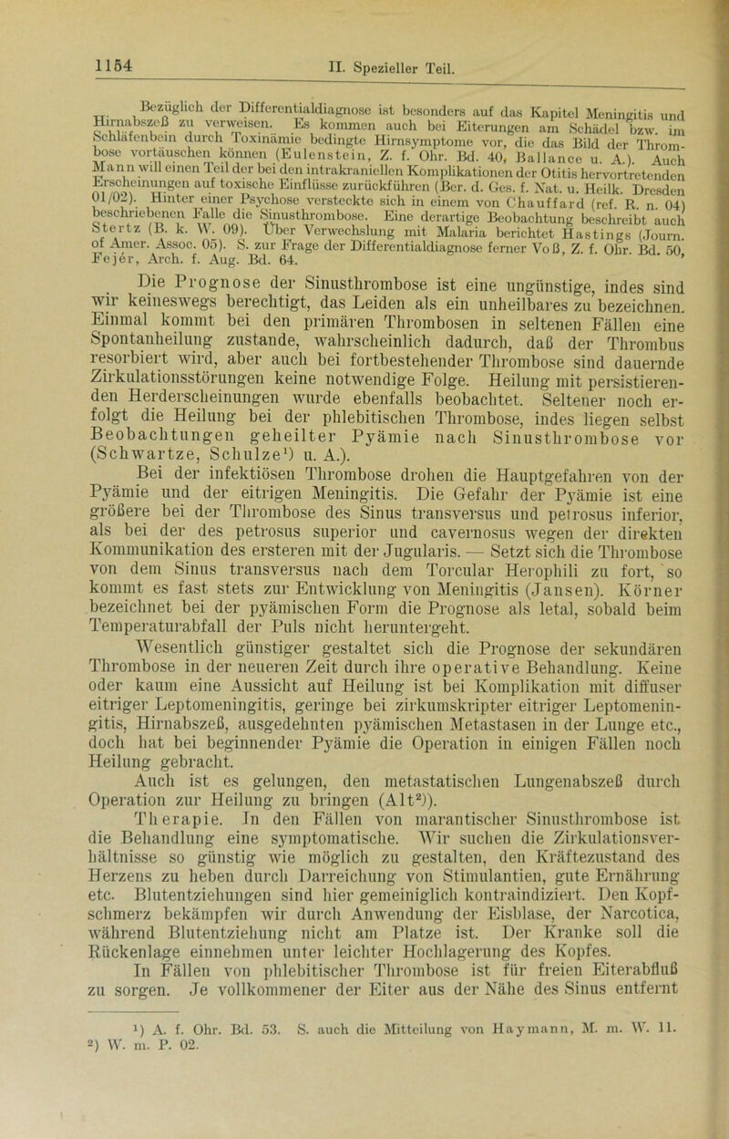 Bezüglich der Diffcrentialdiagnose ist besonders auf das Kapitel Meningitis und Hirnabszeß zu verweisen. Ls kommen auch bei Eiterungen am Schädel bzw. im Schläfenbein durch Ioxmämie bedingte Hirnsymptome vor, die das Bild der Throm- bose vortauschen können (Eulenstein, Z. f. Ohr. Bd. 40, Ballance u. A.). Auch Mann will einen Teil der bei den intrakraniellen Komplikationen der Otitis hervortretenden nireno\eUU.l.ng?n au.f lox‘scho Einflüsse zurückführen (Ber. d. Ges. f. Nat. u. Heilk. Dresden Ul/OZ). Hinter einer Psychose versteckte sich in einem von Chauffard (ref. R. n. 04) beschriebenen l'alle die Sinusthrombose. Eine derartige Beobachtung beschreibt auch Stertz (B. k. W. 09). Uber Verwechslung mit Malaria berichtet Hastings (Journ of Amer. Assoc. 05). S. zur Frage der Differentialdiagnose ferner Voß, Z. f. Ohr Bd 50 Fejör, Arch. f. Aug. Bd. 64. ' ’ Die Prognose der Sinusthrombose ist eine ungünstige, indes sind wii keineswegs berechtigt, das Leiden als ein unheilbares zu bezeichnen. Einmal kommt bei den primären Thrombosen in seltenen Fällen eine Spontanheilung zustande, wahrscheinlich dadurch, daß der Thrombus resorbiert wird, aber auch bei fortbestehender Thrombose sind dauernde Zirkulationsstörungen keine notwendige Folge. Heilung mit persistieren- den Herderscheinungen wurde ebenfalls beobachtet. Seltener noch er- folgt die Heilung bei der phlebitischen Thrombose, indes liegen selbst Beobachtungen geheilter Pyämie nach Sinusthrombose vor (Schwartze, Schulze1) u. A.). Bei der infektiösen Thrombose drohen die Hauptgefahren von der Pyämie und der eitrigen Meningitis. Die Gefahr der P3rämie ist eine größere bei der Thrombose des Sinus transversus und petrosus inferior, als bei der des petrosus Superior und cavernosus wegen der direkten Kommunikation des ersteren mit der Jugularis. — Setzt sich die Thrombose von dem Sinus transversus nach dem Torcular Herophili zu fort, so kommt es fast stets zur Entwicklung von Meningitis (Jansen). Körner bezeichnet bei der pyämischen Form die Prognose als letal, sobald beim Temperaturabfall der Puls nicht heruntergeht. Wesentlich günstiger gestaltet sich die Prognose der sekundären Thrombose in der neueren Zeit durch ihre operative Behandlung. Keine oder kaum eine Aussicht auf Heilung ist bei Komplikation mit diffuser eitriger Leptomeningitis, geringe bei zirkumskripter eitriger Leptomenin- gitis, Hirnabszeß, ausgedehnten pyämischen Metastasen in der Lunge etc., doch hat bei beginnender Pyämie die Operation in einigen Fällen noch Heilung gebracht. Auch ist es gelungen, den metastatischen Lungenabszeß durch Operation zur Heilung zu bringen (Alt2)). Therapie. Jn den Fällen von marantischer Sinusthrombose ist die Behandlung eine symptomatische. Wir suchen die Zirkulationsver- hältnisse so günstig wie möglich zu gestalten, den Kräftezustand des Herzens zu heben durch Darreichung von Stimulantien, gute Ernährung etc. Blutentziehungen sind hier gemeiniglich kontraindiziert. Den Kopf- schmerz bekämpfen wir durch Anwendung der Eisblase, der Narcotica, während Blutentziehung nicht am Platze ist. Der Kranke soll die Rückenlage einnehmen unter leichter Hochlagerung des Kopfes. In Fällen von phlebitischer Thrombose ist für freien Eiterabfluß zu sorgen. Je vollkommener der Eiter aus der Nähe des Sinus entfernt 1) A. f. Ohr. Bd. 53. S. auch die Mitteilung von Haymann, M. in. W. 11. U W. m. P. 02.