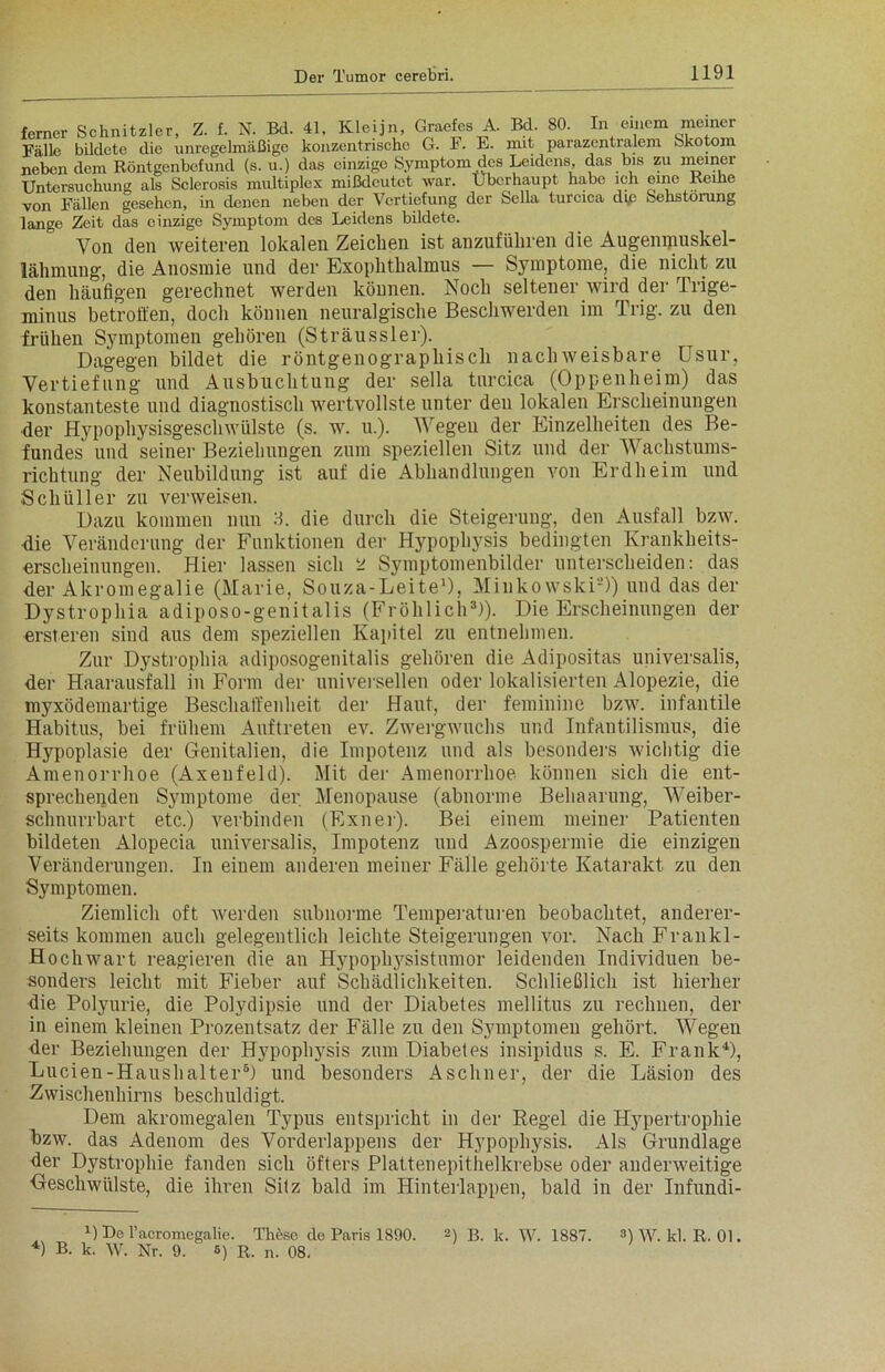 ferner Schnitzler, Z. f. N. Bd. 41, Kleijn, Graefes A. Bd. 80. In einem meiner Fälle bildete die unregelmäßige konzentrische G. F. E. mit parazentralem Skotom neben dem Röntgenbefund (s. u.) das einzige Symptom des Leidens, das bis zu meiner Untersuchung als Sclerosis multiplex mißdeutet war. Überhaupt habe ich eine Reihe von Fällen gesehen, in denen neben der Vertiefung der Sella turcica die Sehstorung lange Zeit das einzige Symptom des Leidens bildete. Von den weiteren lokalen Zeichen ist anzufüliren die Augennmskel- lähmuug, die Anosraie und der Exophthalmus — Symptome, die nicht zu den häufigen gerechnet werden können. Noch seltener wird der Trige- minus betroffen, doch können neuralgische Beschwerden im Trig. zu den frühen Symptomen gehören (Sträussler). Dagegen bildet die röntgenographisch nachweisbare Usur, Vertiefung und Ausbuchtung der sella turcica (Oppenheim) das konstanteste und diagnostisch wertvollste unter deu lokalen Erscheinungen der Hypophysisgeschwülste (s. w. u.). Wegen der Einzelheiten des Be- fundes und seiner Beziehungen zum speziellen Sitz und der Wachstums- richtung der Neubildung ist auf die Abhandlungen von Erdheim und Schüller zu verweisen. Dazu kommen nun 3. die durch die Steigerung, den Ausfall bzw. die Veränderung der Funktionen der Hypophysis bedingten Krankheits- erscheinungen. Hier lassen sich ü Symptomenbilder unterscheiden: das der Akromegalie (Marie, Souza-Leite1), Minkowski2)) und das der Dystrophia adiposo-genitalis (Fröhlich3)). Die Erscheinungen der ersteren sind aus dem speziellen Kapitel zu entnehmen. Zur Dystrophia adiposogenitalis gehören die Adipositas universalis, der Haarausfall in Form der universellen oder lokalisierten Alopezie, die myxödemartige Beschaffenheit der Haut, der feminine bzw. infantile Habitus, bei frühem Auftreten ev. Zwergwuchs und Infantilismus, die Hypoplasie der Genitalien, die Impotenz und als besonders wichtig die Amenorrhoe (Axenfeld). Mit der Amenorrhoe können sich die ent- sprechenden Symptome der Menopause (abnorme Behaarung, Weiber- schnurrbart etc.) verbinden (Exner). Bei einem meiner Patienten bildeten Alopecia universalis, Impotenz und Azoospermie die einzigen Veränderungen. In einem anderen meiner Fälle gehörte Katarakt zu den Symptomen. Ziemlich oft werden subnorme Temperaturen beobachtet, anderer- seits kommen auch gelegentlich leichte Steigerungen vor. Nach Frankl- Hochwart reagieren die an Hypophysistumor leidenden Individuen be- sonders leicht mit Fieber auf Schädlichkeiten. Schließlich ist hierher die Polyurie, die Polydipsie und der Diabetes mellitus zu rechnen, der in einem kleinen Prozentsatz der Fälle zu den Symptomen gehört. Wegen der Beziehungen der Hypophysis zum Diabetes insipidus s. E. Frank* 4), Lucien-Haushalter5) und besonders Aschner, der die Läsion des Zwischenhirns beschuldigt. Dem akromegalen Typus entspricht in der Regel die Hypertrophie bzw. das Adenom des Vorderlappens der Hypophysis. Als Grundlage der Dystrophie fanden sich öfters Plattenepithelkrebse oder anderweitige Geschwülste, die ihren Silz bald im Hinterlappen, bald in der Infundi- B De l’acromegalie. These de Paris 1890. 2) B. k. W. 1887. 4) B. k. W. Nr. 9. 5) R. n. 08. 3) W. kl. R. 01.