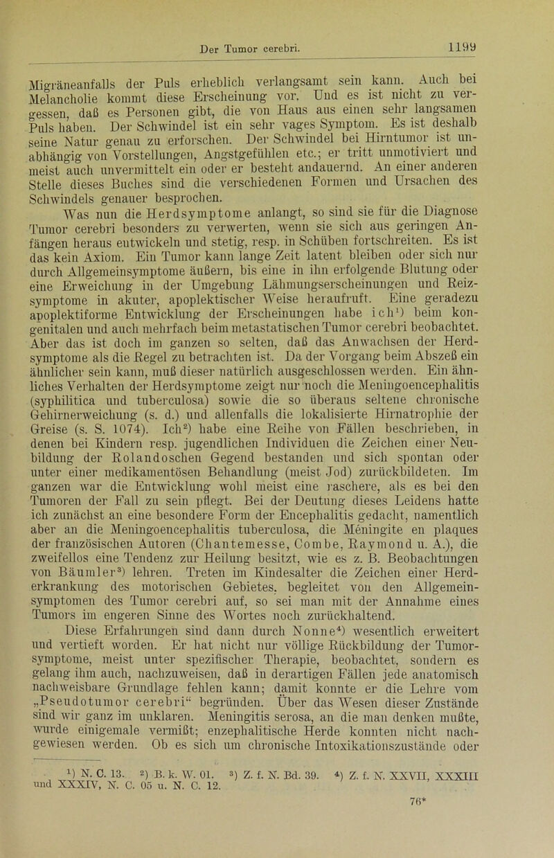 Migräneanfalls der Puls erheblich verlangsamt sein kann. Auch bei Melancholie kommt diese Erscheinung vor. Und es ist nicht zu ver- gessen, daß es Personen gibt, die von Haus aus einen sehr langsamen Puls haben. Der Schwindel ist ein sehr vages Symptom. Es ist deshalb seine Natur genau zu erforschen. Der Schwindel bei Hirntumor ist un- abhängig von Vorstellungen, Angstgefühlen etc.; er tritt unmotiviert und meist auch unvermittelt ein oder er besteht andauernd. An einer anderen Stelle dieses Buches sind die verschiedenen Formen und Ursachen des Schwindels genauer besprochen. Was nun die Herdsymptome anlangt, so sind sie für die Diagnose Tumor cerebri besonders zu verwerten, wenn sie sich aus geringen An- fängen heraus entwickeln und stetig, resp. in Schüben fortschreiten. Es ist das kein Axiom. Ein Tumor kann lange Zeit latent bleiben oder sich Hin- durch Allgemeinsymptome äußern, bis eine in ihn erfolgende Blutung oder eine Erweichung in der Umgebung Lähmungserscheinungen und Reiz- symptome in akuter, apoplektischer Weise heraufruft. Eine geradezu apoplektiforme Entwicklung der Erscheinungen habe ich1) beim kon- genitalen und auch mehrfach beim metastatischen Tumor cerebri beobachtet. Aber das ist doch im ganzen so selten, daß das Anwachsen der Herd- symptome als die Regel zu betrachten ist. Da der Vorgang beim Abszeß ein ähnlicher sein kann, muß dieser natürlich ausgeschlossen werden. Ein ähn- liches Verhalten der Herdsymptome zeigt nur noch die Meningoencephalitis (syphilitica und tuberculosa) sowie die so überaus seltene chronische Gehirnerweichung (s. d.) und allenfalls die lokalisierte Hirnatrophie der Greise (s. S. 1074). Ich2) habe eine Reihe von Fällen beschrieben, in denen bei Kindern resp. jugendlichen Individuen die Zeichen einer Neu- bildung der Rolandoschen Gegend bestanden und sich spontan oder unter einer medikamentösen Behandlung (meist Jod) zurückbildeten. Im ganzen war die Entwicklung wohl meist eine raschere, als es bei den Tumoren der Fall zu sein pflegt. Bei der Deutung dieses Leidens hatte ich zunächst an eine besondere Form der Encephalitis gedacht, namentlich aber an die Meningoencephalitis tuberculosa, die Meningite en plaques der französischen Autoren (Chantemesse, Combe, Raymond u. A.), die zweifellos eine Tendenz zur Heilung besitzt, wie es z. JB. Beobachtungen von Bäumler3) lehren. Treten im Kindesalter die Zeichen einer Herd- erkrankung des motorischen Gebietes, begleitet von den Allgemein- symptomen des Tumor cerebri auf, so sei man mit der Annahme eines Tumors im engeren Sinne des Wortes noch zurückhaltend. Diese Erfahrungen sind dann durch Nonne4) wesentlich erweitert und vertieft worden. Er hat nicht nur völlige Rückbildung der Tumor- symptome, meist unter spezifischer Therapie, beobachtet, sondern es gelang ihm auch, nachzuweisen, daß in derartigen Fällen jede anatomisch nachweisbare Grundlage fehlen kann; damit konnte er die Lehre vom „Pseudotumor cerebri“ begründen. Über das Wesen dieser Zustände sind wir ganz im unklaren. Meningitis serosa, an die man denken mußte, wurde einigemale vermißt; enzephalitische Herde konnten nicht nach- gewiesen werden. Ob es sich um chronische Intoxikationszustände oder 0 N. C. 13. 2) B. k. W. 01. 3) z. f. N. Bd. 39. und XXXIV, N. C. 05 u. N. C. 12. 4) Z. f. X. XXVII, XXXIII 70*