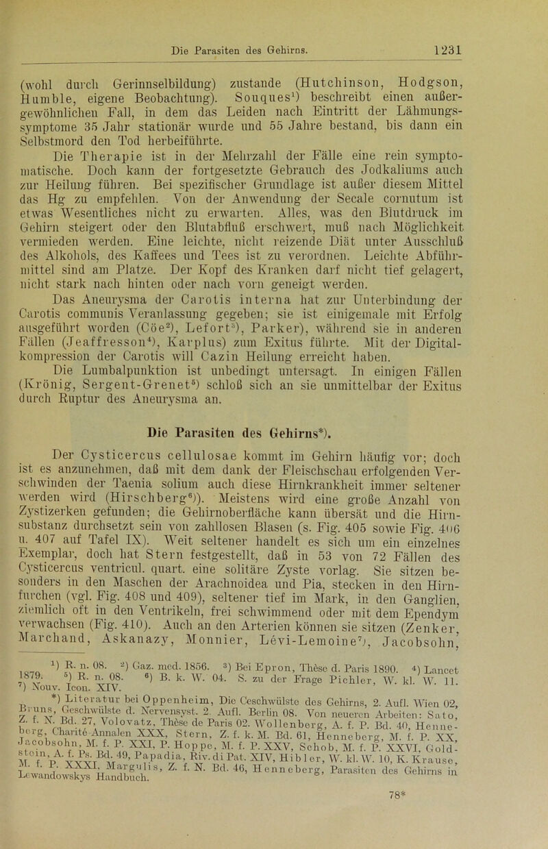 (wohl durch Gerinnselbildung) zustande (Hutchinson, Hodgson, Humble, eigene Beobachtung). Souques1) beschreibt einen außer- gewöhnlichen Fall, in dem das Leiden nach Eintritt der Lähmungs- symptome 35 Jahr stationär wurde und 55 Jahre bestand, bis dann ein Selbstmord den Tod herbeiführte. Die Therapie ist in der Mehrzahl der Fälle eine rein sympto- matische. Doch kann der fortgesetzte Gebrauch des Jodkaliums auch zur Heilung führen. Bei spezifischer Grundlage ist außer diesem Mittel das Hg zu empfehlen. Von der Anwendung der Secale cornutum ist etwas Wesentliches nicht zu erwarten. Alles, was den Blutdruck im Gehirn steigert oder den Blutabfluß erschwert, muß nach Möglichkeit vermieden werden. Eine leichte, nicht reizende Diät unter Ausschluß des Alkohols, des Kaffees und Tees ist zu verordnen. Leichte Abführ- mittel sind am Platze. Der Kopf des Kranken darf nicht tief gelagert, nicht stark nach hinten oder nach vorn geneigt werden. Das Aneurysma der Carotis interna hat zur Unterbindung der Carotis communis Veranlassung gegeben; sie ist einigemale mit Erfolg ausgeführt worden (Cöe2), LefortJ, Parker), während sie in anderen Fällen (JeaffressoiD), lvarplus) zum Exitus führte. Mit der Digital- kompression der Carotis will Cazin Heilung erreicht haben. Die Lumbalpunktion ist unbedingt untersagt. In einigen Fällen (Krönig, Sergent-Grenet6) schloß sich an sie unmittelbar der Exitus durch Ruptur des Aneurysma an. Die Parasiten des Gehirns*). Der Cysticercus cellulosae kommt im Gehirn häufig vor; doch ist es anzunehmen, daß mit dem dank der Fleischschau erfolgenden Ver- schwinden der Taenia solium auch diese Hirnkrankheit immer seltener werden wird (Hirschberg8)). Meistens wird eine große Anzahl von Zystizerken gefunden; die Gehirnoberfläche kann übersät und die Hirn- substanz durchsetzt sein von zahllosen Blasen (s. Fig. 405 sowie Fig. 406 u. 407 auf Tafel IX). Weit seltener handelt es sich um ein einzelnes Exemplar, doch hat Stern festgestellt, daß in 53 von 72 Fällen des tysticercus ventricul. quart. eine solitäre Zyste vorlag. Sie sitzen be- sonders in den Maschen der Arachnoidea und Pia, stecken in den Hirn- furchen (vgl. Fig. 408 und 409), seltener tief im Mark, in den Ganglien, ziemlich oft in den Ventrikeln, frei schwimmend oder mit dem Ependym verwachsen (Fig. 410). Auch an den Arterien können sie sitzen (Zenker, Marchand, Askanazy, Monnier, Levi-LemoineL, Jacobsohn! ^ ?\l1- 08‘ „ ^ Gaz' med-1856‘ 3) Bei EPron, Thöse d. Paris 1890. D Lancet 18/9. ) R. n. 08. 6) B. k. W. 04. S. zu der Frage Picliler, W. kl. W. 11. ') Nou v. Icon. XIV. *) Literatur bei Oppenheim, Die Geschwülste des Gehirns, 2. Aufl. Wien 02, / (v’w't'iM d‘ fe-Tst; 2 AufL Berlin 08. Von neueren Arbeiten: Sato, , ' Rd. 27, Volovatz, Ihese de Paris 02. Wollenberg, A. f. P. Bd. 40 Henne- berg, Chaut6-Annalen XXX, Stern, Z. f. k. M. Bd. 61, Henneborg M. f P XX HUCin A fUp ,/i 4Q'5?a’ Pi.H°PPe»M- f' E-XXV, Schob, M. f. P. XXVI. Gold- stoin, A. f. Ps-Bcl. 49, Papadia, Riv. di Pat, XIV, H ib 1 er, W. kl. W. 10, K. Krause, L('wa„do^yfkmdbuch.lS’ 46, HcnncberS’ Parasit™ dcs Gehirns in 78*