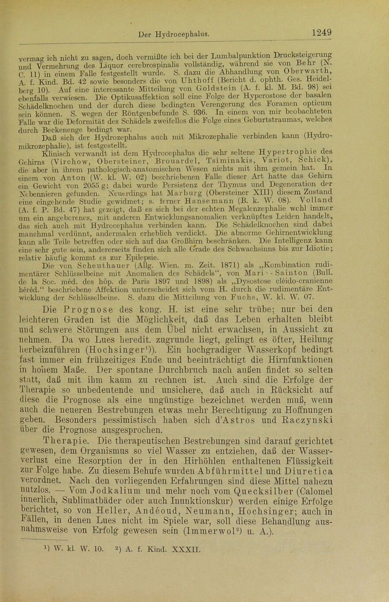 vermacr ich nicht zu sagen, doch vermißte ich bei der Lumbalpunktion Drucksteigerung und Vermehrung des Liquor cerebrospinalis vollständig, während sie von Lehr (N. C. 11) in einem Falle festgestellt wurde. S. dazu die Abhandlung von Oberwarth, A. f- Kind. Bd. 42 sowie besonders die von Uhthoff (Bericht d. ophth. Ges. Heidel- berg 10). Auf eine interessante Mitteilung von Goldstein (A. f. kl. M. Bd. 98) sei ebenfalls verwiesen. Die Optikusaffektion soll eine Folge der Hyperostose der basalen Schädelknochen und der durch diese bedingten Verengerung des Foramen opticum sein können. S. wegen der Röntgenbefunde S. 936. In einem von mir beobachteten Falle war die Deformität des Schädels zweifellos die Folge eines Geburtstraumas, welches durch Beckenenge bedingt war. . Daß sich der Hydrozephalus auch mit Mikrozephalie verbinden kann (Hydro- mikrozephalie), ist festgestellt. Klinisch verwandt ist dem Hydrocephalus die sehr seltene Hypertrophie des Gehirns (Virchow, Obersteiner, Brouardel, Tsiminakis, Variot, Schick), die aber in ihrem pathologisch-anatomischen Wesen nichts mit ihm gemein hat. In einem von Anton (W. kl. W. 02) beschriebenen Falle dieser Art hatte das Gehirn ein Gewicht von 2055 g; dabei wurde Persistenz der Thymus und Degeneration der Nebennieren gefunden. Neuerdings hat Marburg (Obersteiner XIII) diesem Zustand eine eingehende Studie gewidmet; s. ferner Hanse mann (B. k. W. 08). Volland (A. f. P. Bd. 47) hat gezeigt, daß es sich bei der echten Megalenzephalic wehl immer um ein angeborenes, mit anderen Entwicklungsanomalien verknüpftes Leiden handelt, das sich auch mit Hydrocephalus verbinden kann. Die Schädelknochen sind dabei manchmal verdünnt, andermalen erheblich verdickt. Die abnorme Gehirnentwicklung kann alle Teile betreffen oder sich auf das Großhirn beschränken. Die Intelligenz kann eine sehr gute sein, andererseits finden sich alle Gerade des Schwachsinns bis zur Idiotie; relativ häufig kommt es zur Epilepsie. Die von Scheuthauer (AUg. Wien. m. Zeit. 1871) als „Kombination rudi- mentärer Schlüsselbeine mit Anomalien des Schädels“, von Mari > - Sainton (Bull, de la Soc. med. des liop. de Paris 1897 und 1898) als „Dysostose clöido-cranienne her6d.“ beschriebene Affektion unterscheidet sich vom H. durch die rudimentäre Ent- wicklung der Schlüsselbeine. S. dazu die Mitteilung von Fuchs, W. kl. W. 07. Die Prognose des kong. H. ist eine sehr trübe; nur bei den leichteren Graden ist die Möglichkeit, daß das Leben erhalten bleibt und schwere Störungen aus dem Übel nicht erwachsen, in Aussicht zu nehmen. Da wo Lues heredit. zugrunde liegt, gelingt es öfter, Heilung herbeizuführen (Hochsinger1)). Ein hochgradiger Wasserkopf bedingt fast immer ein frühzeitiges Ende und beeinträchtigt die Hirnfunktionen in hohem Maße. Der spontane Durchbruch nach außen findet so selten statt, daß mit ihm kaum zu rechnen ist. Auch sind die Erfolge der Therapie so unbedeutende und unsichere, daß auch in Rücksicht auf diese die Prognose als eine ungünstige bezeichnet werden muß, wenn auch die neueren Bestrebungen etwas mehr Berechtigung zu Hoffnungen geben. Besonders pessimistisch haben sich d’Astros und Raczynski über die Prognose ausgesprochen. Therapie. Die therapeutischen Bestrebungen sind darauf gerichtet gewesen, dem Organismus so viel Wasser zu entziehen, daß der Wasser- verlust eine Resorption der in den Hirhöhlen enthaltenen Flüssigkeit zur Folge habe. Zu diesem Behufe Avurden Abführmittel und Diuretica verordnet. Nach den vorliegenden Erfahrungen sind diese Mittel nahezu nutzlos. — Vom Jodkalium und mehr noch vom Quecksilber (Calomel innerlich, Sublimatbäder oder auch Inunktionskur) werden einige Erfolge berichtet, so von Heller, Andeoud, Neumann, Hochsinger; auch in Fällen, in denen Lues nicht im Spiele war, soll diese Behandlung aus- nahmsweise von Erfolg gewesen sein (Immerwol2) u. A.). 0 w. kl. w. 10. 2) A. f. Kind. XXXII.