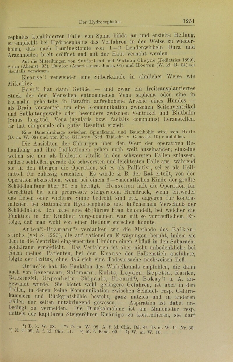 ceplialus kombinierten Falle von Spina bifida an und erzielte Heilung, er empfiehlt bei Hydrocephalus das Verfahren in der Weise zu wieder- holen, daß nach Laminektomie von 1—2 Lendenwirbeln Dura und Arachnoidea breit eröffnet und mit der Haut vernäht werden. Auf die Mitteilungen von Sutterland und Watson Cheyne (Pediatrics 1899), Senn (Alienist. 03), Taylor (Americ. med. Journ. 04) und Hoeven (VV. kl. R. 04) sei ebenfalls verwiesen. Krause ) verwendet eine Silberkaniile in ähnlicher Weise wie Mikulicz. Payr2) hat dann Gefäße — und zwar ein freitransplantiertes Stück der dem Menschen entnommenen Vena saphena oder eine in Formalin gehärtete, in Paraffin aufgehobene Arterie eines Hundes — als Drain verwertet, um eine Kommunikation zwischen Seitenventrikel und Subkutangewebe oder besonders zwischen Ventrikel und Blutbahn (Sinus longitud., Vena jugularis bzw. facialis communis) herzustellen. Er hat einigemale ein gutes Resultat erzielt. Eine Dauerdrainage zwischen Spinalkanal und Bauchhöhle wird von Heile (D. m. W. 08) und von Mac Gillavy (Ned. Tijdschr. v. Geneesk. 10) empfohlen. Die Ansichten der Chirurgen über den Wert der operativen Be- handlung und ihre Indikationen gehen noch weit auseinander; einzelne wollen sie nur als Indicatio vitalis in den schwersten Fällen zulassen, andere schließen gerade die schwersten und leichtesten Fälle aus. während sie in den übrigen die Operation, sei es als Palliativ-, sei es als Heil- mittel, für zulässig erachten. Es wurde z. B. der Rat erteilt, von der Operation abzustehen, wenn bei einem 6—8 monatlichen Kinde der größte Schädelumfang über 60 cm beträgt, Henschen hält die Operation für berechtigt bei sich progressiv steigerndem Hirndruck, wenn entweder das Leben oder wichtige Sinne bedroht sind etc., dagegen für kontra- indiziert bei stationärem Hydrocephalus und knöchernem Verschluß der Schädelnähte. Ich habe eine 48 jährige Frau behandelt, bei welcher die Punktion in der Kindheit vorgenommen war mit so vortrefflichem Er- folge, daß man wohl von einer Heilung sprechen konnte. Anton3)-Bramann3) verdanken wir die Methode des Balken- stichs (vgl. S. 1225), die auf rationellen Erwägungen beruht, indem sie dem in die Ventrikel eingesperrten Fluidum einen Abfluß in den Subarach- noidalraum ermöglicht. Das Verfahren ist aber nicht unbedenklich: bei einem meiner Patienten, bei dem Krause den Balkenstich ausführte, folgte der Exitus, ohne daß sich eine Todesursache nachweisen ließ. Quincke hat die Punktion des Wirbelkanals empfohlen, die dann auch von Bergmann, Soltmann, Kolits, Leyden, Repetta, Ranke, Raczinski, Oppenheim, Chipault, Freund4), Bokay5) u. A. an- gewandt wurde. Sie bietet yvohl geringere Gefahren, ist aber in den Fällen, in denen keine Kommunikation zwischen Schädel- resp. Gehirn- kammern und Rückgratshöhle besteht, ganz nutzlos und in anderen Fällen nur selten nutzbringend gewesen. — Aspiration ist dabei un- bedingt zu vermeiden. Die Druckabnahme ist am Manometer resp. mittels der kapillaren Steigeröhren Krönigs zu kontrollieren, sie darf 0 k. W. 08. 2) D. m. W. 08, A. f. kl. Ckir. Bd. 87, D. ra. W. 11. Nr.