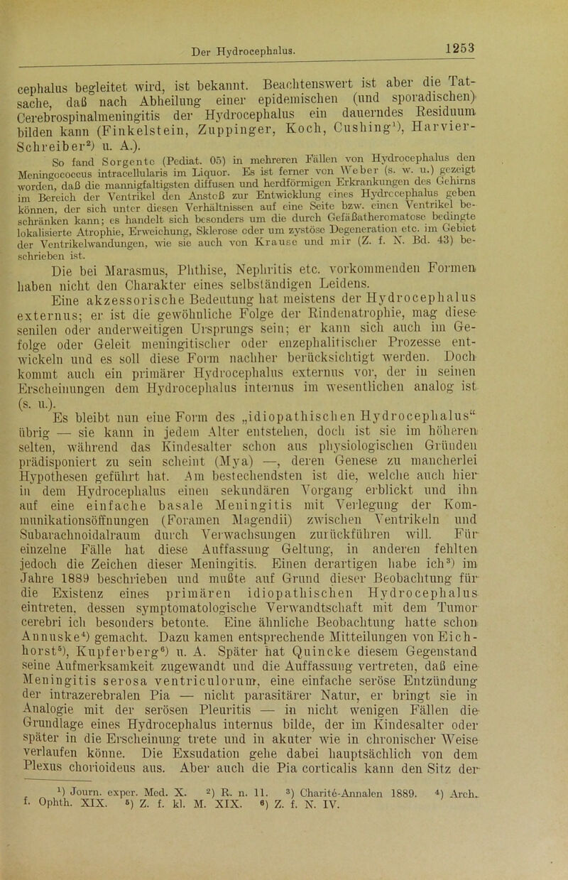 cephalus begleitet wird, ist bekannt. Beachtenswert ist aber die Tat- sache, daß nach Abheilung einer epidemischen (und sporadischen) Cerebrospinalmeuingitis der Hydrocephalus ein dauerndes Residuum bilden kann (Finkeistein, Zuppinger, Koch, Cushing1), Harvier- Schreiber2) u. A.). So fand Sorgentc (Pcdiat. 05) in mehreren Fallen von Hydrocephalus den Menineococcus intracellularis im Liquor. Es ist ferner von W eber (s. w. u.) gezeigt worden, daß die mannigfaltigsten diffusen und herdförmigen Erkrankungen des Gehirns im Bereich der Ventrikel den Anstoß zur Entwicklung eines Hydrccephalus geben können, der sich unter diesen Verhältnissen auf eine Seite bzw. einen Ventrikel be- schränken kann; es handelt sich besonders um die durch Gefäßatheromatose bedingte iokalisierte Atrophie, Erweichung, Sklerose oder um zystöse Degeneration etc. im Gebiet der Ventrikelwandungen, wie sie auch von Krause und mir (Z. f. X. Bd. 43) be- schrieben ist. Die bei Marasmus, Phthise, Nephritis etc. vorkommenden Formen haben nicht den Charakter eines selbständigen Leidens. Eine akzessorische Bedeutung hat meistens der Hydrocephalus externus; er ist die gewöhnliche Folge der Rindenatrophie, mag diese- senilen oder anderweitigen Ursprungs sein; er kann sich auch im Ge- folge oder Geleit meningitischer oder enzephalitischer Prozesse ent- wickeln und es soll diese Form nachher berücksichtigt werden. Doch kommt auch ein primärer Hydrocephalus externus vor, der iu seinen Erscheinungen dem Hydrocephalus internus im wesentlichen analog ist (s. u.). Es bleibt nun eiue Form des „idiopathischen Hydrocephalus“ übrig — sie kann in jedem Alter entstehen, doch ist sie im höheren selten, während das Kindesalter schon aus physiologischen Gründen prädisponiert zu sein scheint (Mya) —, deren Genese zu mancherlei Hypothesen geführt hat. Am bestechendsten ist die, welche auch hier- in dem Hydrocephalus einen sekundären Vorgang erblickt und ihn auf eine einfache basale Meningitis mit Verlegung der Kom- munikationsöffnungen (Foramen Magendii) zwischen Ventrikeln und Subarachnoidalraum durch Verwachsungen zurückführen will. Für einzelne Fälle hat diese Auffassung Geltung, in anderen fehlten jedoch die Zeichen dieser Meningitis. Einen derartigen habe ich3) im Jahre 1889 beschrieben und mußte auf Grund dieser Beobachtung für die Existenz eines primären idiopathischen Hydrocephalus eintreten, desseu symptomatologische Verwandtschaft mit dein Tumor cerebri ich besonders betonte. Eine ähnliche Beobachtung hatte schon Annuske4) gemacht. Dazu kamen entsprechende Mitteilungen von Eich- horst6), Kupferberg6) u. A. Später hat Quincke diesem Gegenstand seine Aufmerksamkeit zugewandt und die Auffassung vertreten, daß eine Meningitis serosa ventriculorum, eine einfache seröse Entzündung der intrazerebralen Pia — nicht parasitärer Natur, er bringt sie in Analogie mit der serösen Pleuritis — in nicht wenigen Fällen die Grundlage eines Hydrocephalus internus bilde, der im Kindesalter oder später in die Erscheinung trete und in akuter wie in chronischer Weise verlaufen könne. Die Exsudation gehe dabei hauptsächlich von dem Plexus chorioideus aus. Aber auch die Pia corticalis kann den Sitz der D Journ. exper. Med. X. 2) R. n. 11. 3) Charite-Annalen 1889. 4) Arch. f- Ophth. XIX. 6) z. f. kl. M. XIX. «) Z. f. N. IV.