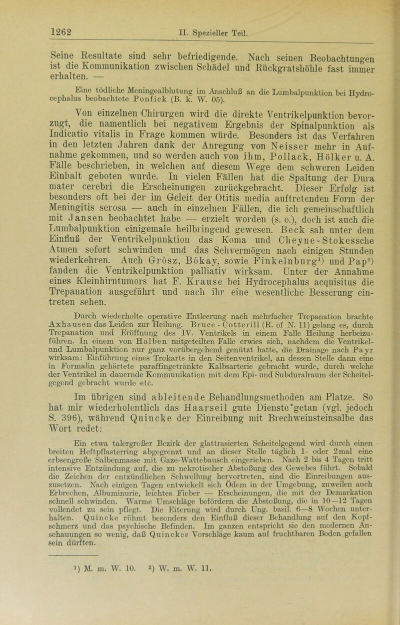 Seme Resultate sind sehr befriedigende. Nach seinen Beobachtungen ist die Kommunikation zwischen Schädel und Rückgratshöhle fast immer erhalten. — Eine tödliche Meningealblutung im Anschluß an die Lumbalpunktion bei Hydro- cephalus beobachtete Ponfick (B. k. W. 05). Von einzelnen Chirurgen wird die direkte Ventrikelpunktion bevor- zugt, die namentlich bei negativem Ergebnis der Spinalpunktion als Indicatio vitalis in Frage kommen würde. Besonders ist das Verfahren in den letzten Jahren dank der Anregung von Neisser mehr in Auf- nahme gekommen, und so werden auch von ihm, Pollack, Hölker u. A. Fälle beschrieben, in welchen auf diesem Wege dem schweren Leiden Einhalt geboten wurde. In vielen Fällen hat die Spaltung der Dura mater cerebri die Erscheinungen zurückgebracht. Dieser Erfolg ist besonders oft bei der im Geleit der Otitis media auftretenden Form der Meningitis serosa — auch in einzelnen Fällen, die ich gemeinschaftlich mit Jansen beobachtet habe — erzielt worden (s. o.), doch ist auch die Lumbalpunktion einigemale heilbringend gewesen. Beck sah unter dem Einfluß der Ventrikelpunktion das Koma und Clieyne-Stokessche Atmen sofort schwinden und das Sehvermögen nach einigen Stunden wiederkehren. Auch Grosz, Bökay, sowie Finkelnburg1) und Pap2) fanden die Ventrikelpunktion palliativ wirksam. Unter der Annahme eines Kleinhirntumors hat F. Krause bei Hydrocephalus acquisitus die Trepanation ausgeführt und nach ihr eine wesentliche Besserung ein- treten sehen. Durch wiederholte operative Entleerung nach mehrfacher Trepanation brachte Axhausen das Leiden zur Heilung. Bruce - Cotterill (R. of X. 11) gelang es, durch Trepanation und Eröffnung des IV. Ventrikels in einem Falle Heilung herbeizu- führen. In einem von Halben mitgeteilten Falle erwies sich, nachdem die Ventrikel- und Lumbalpunktion nur ganz vorübergehend genützt hatte, die Drainage nach Payr wirksam: Einführung eines Trokarts in den Seitenventrikel, an dessen Stelle dann eine in Formalin gehärtete paraffingetränkte Kalbsarterie gebracht wurde, durch welche der Ventrikel in dauernde Kommunikation mit dem Epi- und Subduralraum der Scheitel- gegend gebracht wurde etc. Im übrigen sind ableitende Behandlungsmethoden am Platze. So hat mir wiederholentlich das Haarseil gute Dienste'getan (vgl. jedoch S. 396), während Quincke der Einreibung mit Brechweinsteinsalbe das Wort redet: Ein etwa talergroßer Bezirk der glattrasierten Scheitelgegend wird durch einen breiten Heftpflasterring abgegrenzt und an dieser Stelle täglich 1- oder 2mal eine erbsengroße Salbenmasse mit Gaze-Wattebausch eingerieben. Nach 2 bis 4 Tagen tritt intensive Entzündung auf, die zu nekrotischer Abstoßung des Gewebes führt. Sobald die Zeichen der entzündlichen Schwellung hervortreten, sind die Einreibungen aus- zusetzen. Xach einigen Tagen entwickelt sich Ödem in der Umgebung, zuweilen auch Erbrechen, Albuminurie, leichtes Fieber — Erscheinungen, die mit der Demarkation schnell schwinden. Warme Umschläge befördern die Abstoßung, die in 10—12 Tagen vollendet zu sein pflegt. Die Eiterung wird durch Ung. basil. 6—8 Wochen unter- halten. Quincke rühmt besonders den Einfluß dieser Behandlung auf den Kopf- schmerz und das psychische Befinden. Im ganzen entspricht sie den modernen An- schauungen so wenig, daß Quinckes Vorschläge kaum auf fruchtbaren Boden gefallen sein dürften. D M. m. W. 10. D W. m. W. 11.