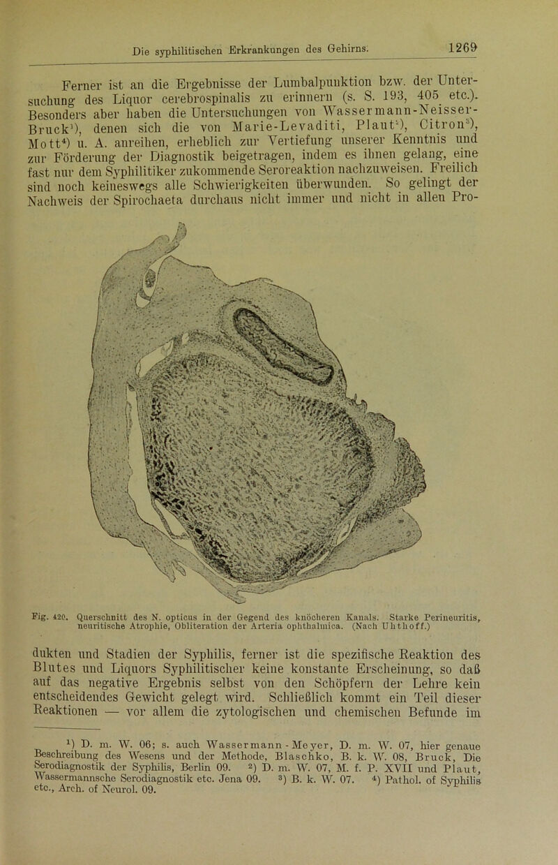 Ferner ist an die Ergebnisse der Lumbalpunktion bzw. der Unter- suchung des Liquor cerebrospinalis zu erinnern (s. S. 193, 405. etc.). Besonders aber haben die Untersuchungen von Wasser mann-Neisser- Bruck1 *), denen sich die von Marie-Levaditi, Plaut-), Citron0), Mott4) u. A. anreihen, erheblich zur Vertiefung unserer Kenntnis und zur Förderung der Diagnostik beigetragen, indem es ihnen gelang, eine fast nur dem Syphilitiker zukommende Seroreaktion nachzuweisen. Freilich sind noch keineswegs alle Schwierigkeiten überwunden. So gelingt der Nachweis der Spirochaeta durchaus nicht immer und nicht in allen Pro- Fig. 420. Querschnitt des N. opticus in der Gegend des knöcheren Kanals. Starke Perineuritis, neuritische Atrophie, Obliteration der Arteria ophthalmica. (Nach Uhthoff.) dukten und Stadien der Syphilis, ferner ist die spezifische Reaktion des Blutes und Liquors Syphilitischer keine konstante Erscheinung, so daß auf das negative Ergebnis selbst von den Schöpfern der Lehre kein entscheidendes Gewicht gelegt wird. Schließlich kommt ein Teil dieser Reaktionen — vor allem die zytologischen und chemischen Befunde im 1) D. m. W. 06; s. auch Wassermann - Meyer, D. m. W. 07, hier genaue Beschreibung des Wesens und der Methode, Blaschko, B. k. W. 08, Bruck, Die Serodiagnostik der Syphilis, Berlin 09. 2) D. m. W. 07, M. f. P. XVII und Plaut, Wassermannsche Serodiagnostik etc. Jena 09. 3) B. k. W. 07. 4) Pathol. of Syphilis etc., Arch. of Neurol. 09.