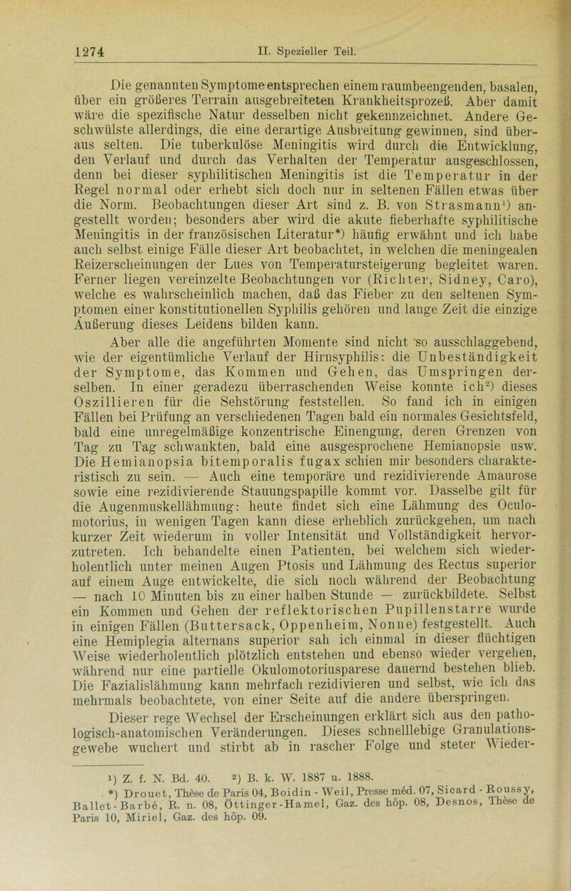 Die genannten Symptome entsprechen einem raumbeengenden, basalen, über ein größeres Terrain ausgebreiteten Krankheitsprozeß. Aber damit wäre die spezifische Natur desselben nicht gekennzeichnet. Andere Ge- schwülste allerdings, die eine derartige Ausbreitung gewinnen, sind über- aus selten. Die tuberkulöse Meningitis wird durch die Entwicklung, den Verlauf und durch das Verhalten der Temperatur ausgeschlossen, denn bei dieser syphilitischen Meningitis ist die Temperatur in der Regel normal oder erhebt sich doch nur in seltenen Fällen etwas über die Norm. Beobachtungen dieser Art sind z. B. von Strasmann1) an- gestellt worden; besonders aber wird die akute fieberhafte syphilitische Meningitis in der französischen Literatur* *) häufig erwähnt und ich habe auch selbst einige Fälle dieser Art beobachtet, in welchen die meningealen Reizerscheinungen der Lues von Temperatursteigerung begleitet waren. Ferner liegen vereinzelte Beobachtungen vor (Richter, Sidney, Caro), welche es wahrscheinlich machen, daß das Fieber zu den seltenen Sym- ptomen einer konstitutionellen Syphilis gehören und lange Zeit die einzige Äußerung dieses Leidens bilden kann. Aber alle die angeführten Momente sind nicht 'so ausschlaggebend, wie der eigentümliche Verlauf der Hirnsyphilis: die Unbeständigkeit der Symptome, das Kommen und Gehen, das Umspringen der- selben. In einer geradezu überraschenden Weise konnte ich2) dieses Oszillieren für die Sehstörung feststellen. So fand ich in einigen Fällen bei Prüfung an verschiedenen Tagen bald eiu normales Gesichtsfeld, bald eine unregelmäßige konzentrische Einengung, deren Grenzen von Tag zu Tag schwankten, bald eine ausgesprochene Hemianopsie usw. Die Hemianopsia bitemporalis fugax schien mir besonders charakte- ristisch zu sein. — Auch eine temporäre und rezidivierende Amaurose sowie eine rezidivierende Stauungspapille kommt vor. Dasselbe gilt für die Augenmuskellähmung: heute findet sich eine Lähmung des Oculo- motorius, in wenigen Tagen kann diese erheblich zurückgehen, um nach kurzer Zeit wiederum in voller Intensität und Vollständigkeit hervor- zutreten. Ich behandelte einen Patienten, bei welchem sich wieder- holentlich unter meinen Augen Ptosis und Lähmung des Rectus superior auf einem Auge entwickelte, die sich noch während der Beobachtung — nach 10 Minuten bis zu einer halben Stunde — zurückbildete. Selbst ein Kommen und Gehen der reflektorischen Pupillenstarre wurde in einigen Fällen (Buttersack, Oppenheim, Nonne) festgestellt. Auch eine Hemiplegia alternans superior sah ich einmal in dieser flüchtigen Weise wiederholentlich plötzlich entstehen und ebenso wieder vergehen, während nur eine partielle Okulomotoriusparese dauernd bestehen blieb. Die Fazialislähmung kann mehrfach rezidivieren und selbst, wie ich das mehrmals beobachtete, von einer Seite auf die andere überspringen. Dieser rege Wechsel der Erscheinungen erklärt sich aus den patho- logisch-anatomischen Veränderungen. Dieses schnelllebige Granulations- gewebe wuchert und stirbt ab in rascher Folge und steter V ieder- 1) Z. f. N. Bd. 40. 2) B. k. W. 1887 u. 1888. *) Drouet, Thdse de Paris 04, Boidin - Weil, Presse m6d. 07, Sicard - Roussy, Ballet - Ba r b6, R. n. 08, Öttinger-Hamei, Gaz. des hop. 08, Desnos, Ihese de Paris 10, Miriel, Gaz. des hop. 09.