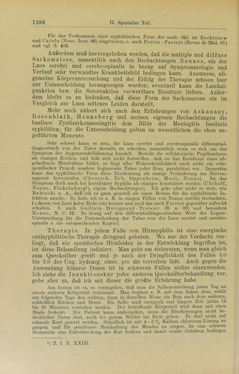 Für dos Vorkommen einer syphilitischen Form der mult. Ski. ist Bechterew und Catola (Nouv. Icon. 06) eingetreten; s. auch Perrin - Parisot (Revue de M6d 071 und vgl. S. 403. ' ' Außerdem muß hervorgehoben werden, daß die multiple und diffuse Sarkomatose, namentlich nach den Beobachtungen Nonnes, ein der Lues cerebri und cerebrospinalis in bezug auf Symptomatologie und Verlauf sehr verwandtes Krankheitsbild bedingen kann. Anamnese, all- gemeine Körperuntersuchung und der Erfolg der Therapie müssen hier zur Unterscheidung herangezogen werden; eventuell kann die Lumbal- punktion bzw. die Seroreaktion verwertbare Resultate liefern. Außer- dem bleibt es zu bedenken, daß diese Form der Sarkomatose ein im Vergleich zur Lues seltenes Leiden darstellt. Mehr noch nähert sich nach den Erfahrungen von Askanazy, Rosenblath, Henneberg und meinen eigenen Beobachtungen die basilare Zystizerkenmeningitis dem Bilde der Meningitis basilaris syphilitica; für die Unterscheidung gelten im wesentlichen die eben an- geführten Momente. Sehr schwer kann es sein, die Lues cerebri und cerebrospinalis differential- diagnostisch von der Tabes dorsalis zu scheiden, namentlich wenn es sich um das Symptom der Augenmuskellähmung handelt. Besteht die reflektorische Pupillenstarre als einziges Zeichen und läßt sich nicht feststellen, daß sie das Residuum eines ab- gelaufenen Hirnleidens bildet, so hegt aller Wahrscheinlichkeit nach nicht ein echt- spezifischer Prozeß, sondern beginnende Tabes (oder Dem. paralytica) vor. Immerhin kann das syphilitische Virus diese Erscheinung als einzige Veränderung am Xerven- apparat hervorrufen (Chvostek, Erb, Oppenheim, Moeli, Nonne). Ist das Symptom doch auch bei hereditärer Syphilis als einziges konstatiert worden (Ulithoff, Nonne, Finkelnburg1), eigene Beobachtungen). Ich gehe aber nicht so weit, wie Babinski u. A., daß ich es ganz generell als einen Beweis für die syphilitische In- fektion ansehe. So habe ich es z. B. in einigen Fällen von Tumor cerebri beobachtet, i i denen von Lues keine Rede Eein konnte und muß das auch Förster gegenüber aufrecht erhalten. S. auch Guillain - Duvignaud - Troisier (R. n. 09) und besondere Nonne, N. C. 12. In bezug auf den differcntialdiagnostischen Wert der Liquor- Untersuchung für die Unterscheidung der Tabes von der Lues cerebri und cerebro- spinalis s. die entsprechenden Kapitel. Therapie. In jedem Falle von Hirnsyphilis ist eine energische antisyphilitische Therapie dringend geboten. Wo nur der Verdacht vor- liegt, daß ein spezifisches Hirnleiden in der Entwicklung begriffen ist, ist diese Behandlung indiziert. Man geht am sichersten, wenn man gleich zum Quecksilber greift und je nach der Dringlichkeit des Falles 3.0 bis 5.0 des Ung. hydrarg. einer, pro die verreiben läßt. Auch gegen die Anwendung höherer Dosen ist in schweren Fällen nichts einzuwenden. Ich ziehe die Inunktionskur jeder anderen Quecksilberbehandlung vor, gebe aber zu, daß ich mit dieser die größte Erfahrung habe. Am besten ist cs, so vorzugehen, daß man die Salbeneinreibung jeden Tag an einem anderen Körperteil vornimmt. Man beginnt z. B. mit dem linken Arm, wählt am folgenden Tage den rechten, dann in derselben Weise ein Bein nach dem anderen, schließlich Rücken und Brust. Die Salbe muß energisch und längere Zeit (zirka 15 bis 20 Minuten) verrieben werden. Der betreffende Körperteil wird dann mit einer Binde bedeckt. Der Patient kann umhergehen, wenn die Erscheinungen nicht be- drohlicher Natur sind, auch bei gutem Wetter ins Freie gehen. Er darf nicht auf schmale Kost gesetzt werden. Stündlich ist mit 4—5 % Kalium ehloricum-Lösung zu gurgeln und für peinlicnste Reinhaltung des Mundes zu sorgen, da eine schwere Stomatitis eine Unterbrechung der Kur fordern und damit ernste Gefahren bedingen U Z. f. N. XXIII.