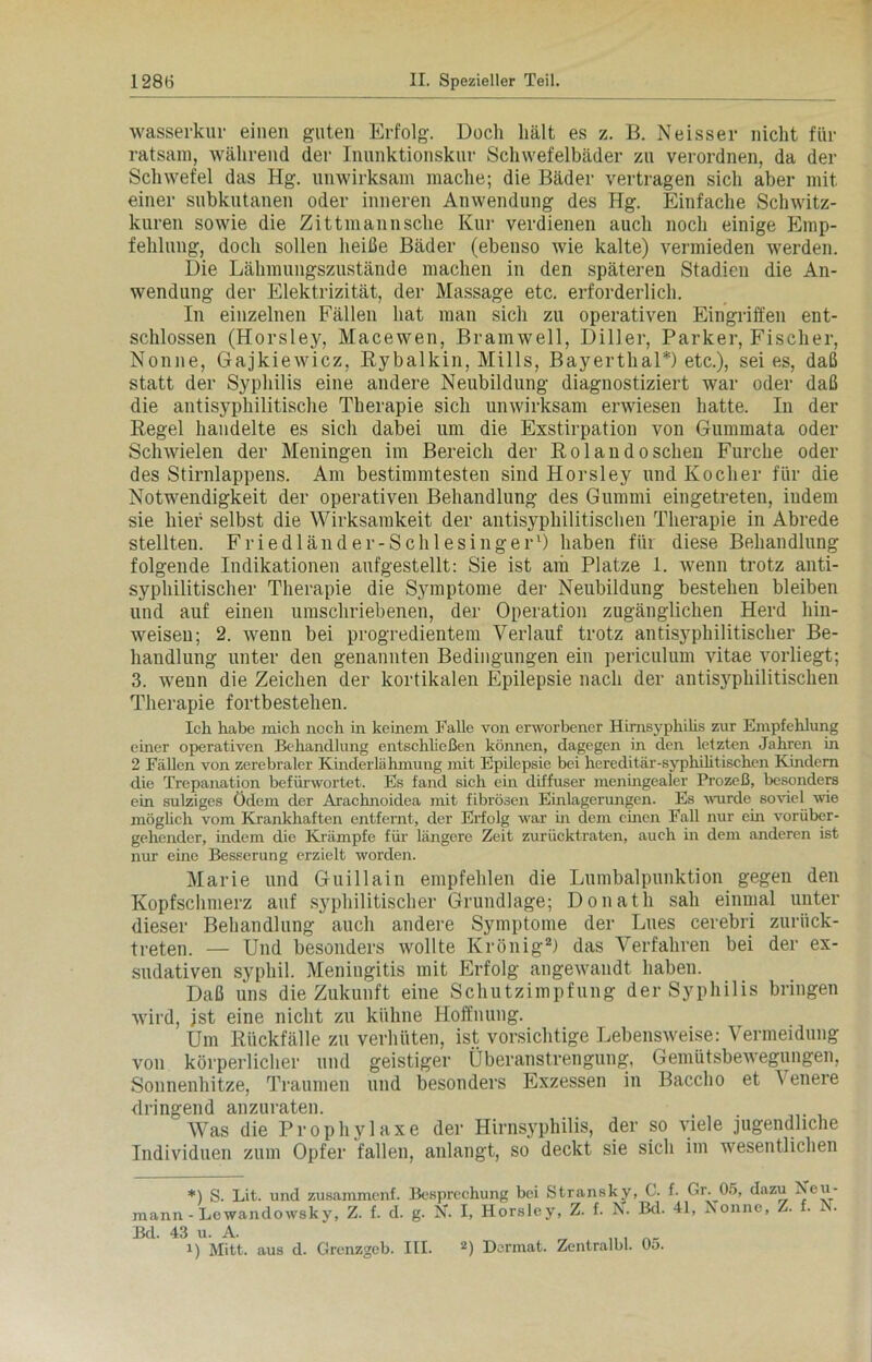 Wasserkur einen guten Erfolg. Doch hält es z. B. Neisser nicht für ratsam, während der Inunktionskur Schwefelbäder zu verordnen, da der Schwefel das Hg. unwirksam mache; die Bäder vertragen sich aber mit einer subkutanen oder inneren Anwendung des Hg. Einfache Schwitz- kuren sowie die Zittmannsche Kur verdienen auch noch einige Emp- fehlung, doch sollen heiße Bäder (ebenso wie kalte) vermieden werden. Die Lähmungszustände machen in den späteren Stadien die An- wendung der Elektrizität, der Massage etc. erforderlich. In einzelnen Fällen hat man sich zu operativen Eingriffen ent- schlossen (Horsley, Macewen, Bramwell, Diller, Parker, Fischer, Nonne, Gajkiewicz, Rybalkin, Mills, Bayerthal*) etc.), sei es, daß statt der Syphilis eine andere Neubildung diagnostiziert war oder daß die antisyphilitische Therapie sich unwirksam erwiesen hatte. In der Regel handelte es sich dabei um die Exstirpation von Gummata oder Schwielen der Meningen im Bereich der Ro 1 andosehen Furche oder des Stirnlappens. Am bestimmtesten sind Horsley und Kocher für die Notwendigkeit der operativen Behandlung des Gummi eingetreten, iudem sie hier selbst die Wirksamkeit der antisyphilitischen Therapie in Abrede stellten. Friedländer-Schlesinger* 1) haben für diese Behandlung folgende Indikationen aufgestellt: Sie ist am Platze 1. wenn trotz anti- sj^philitischer Therapie die Symptome der Neubildung bestehen bleiben und auf einen umschriebenen, der Operation zugänglichen Herd hin- weisen; 2. wenn bei progredientem Verlauf trotz antisyphilitischer Be- handlung unter den genannten Bedingungen ein periculum vitae vorliegt; 3. wenn die Zeichen der kortikalen Epilepsie nach der antisyphilitischen Therapie fortbestehen. Ich habe mich noch in keinem Falle von erworbener Hirnsyphilis zur Empfehlung einer operativen Behandlung entschließen können, dagegen in den letzten Jahren in 2 Fällen von zerebraler Kinderlähmung mit Epilepsie bei hereditär-syphilitischen Kindern die Trepanation befürwortet. Es fand sich ein diffuser meningealer Prozeß, besonders ein sulziges Ödem der Arachnoidea mit fibrösen Einlagerungen. Es wurde soviel wie möglich vom Krankhaften entfernt, der Erfolg war in dem einen Fall nur ein vorüber- gehender, indem die Krämpfe für längere Zeit zurücktraten, auch in dem anderen ist nur eine Besserung erzielt worden. Marie und Guillain empfehlen die Lumbalpunktion gegen den Kopfschmerz auf syphilitischer Grundlage; Donath sah einmal unter dieser Behandlung auch andere Symptome der Lues cerebri zurück- treten. — Und besonders wollte Krönig2) das Verfahren bei der ex- sudativen syphil. Meningitis mit Erfolg angewandt haben. Daß uns die Zukunft eine Schutzimpfung der Syphilis bringen wird, ist eine nicht zu kühne Hoffnung. Um Rückfälle zu verhüten, ist vorsichtige Lebensweise: Vermeidung von körperlicher und geistiger Überanstrengung, Gemütsbewegungen, Sonnenhitze, Traumen und besonders Exzessen in Bacclio et Yenere dringend anzuraten. . Was die Prophylaxe der Hirnsyphilis, der so viele jugendliche Individuen zum Opfer fallen, anlangt, so deckt sie sich im wesentlichen *) S. Lit. und zusammenf. Besprechung bei Stransky, G. f. Gr. 05, dazu Neu - mann - Lcwandowsky, Z. f. d. g. N. I, Horsley, Z. f. N. Bd. 41, Nonne, Z. . x • Bd. 43 u. A. ‘ „