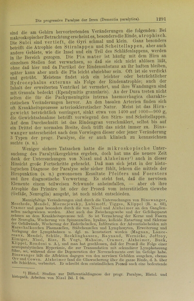 sind die am Geliirn liervortretenden Veränderungen die folgenden: Bei makroskopischer Betracht ung erscheint es, besonders die Rinde, atrophisch. Die Sulci sind vertieft, die Gyri schmal und klein. Ganz besonders betrifft die Atrophie den Stirnlappen und Scheitellappen, aber auch andere Gebiete, wie die Insel und ein Teil des Schläfenlappens, werden in ihr Bereich gezogen. Die Pia mater ist häufig mit dem Hirn an einzelnen Stellen fest verwachsen, so daß sie sich nicht ablösen läßt, ohne daß hier und da Partikel der Rindensubstanz an ihr haften bleiben, später kann aber auch die Pia leicht abziehbar sein. Oft ist sie verdickt und getrübt. Meistens findet sich ein leichter oder beträchtlicher Hydrocephalus externus als Folge der Rindenatrophie; auch der Inhalt der erweiterten Ventrikel ist vermehrt, und ihre Wandungen sind mit Granula bedeckt (Ependymitis granularis). An der Dura treten nicht selten die für die Pachymeningitis interna haemorrhagica charakte- ristischen Veränderungen hervor. An den basalen Arterien finden sich oft Krankheitsprozesse arteriosklerotischer Natur. Meist ist das Hirn- gewicht beträchtlich verringert, sinkt etwa von 1400 auf 1000—900 g, die Gewichtsabnahme betrifft vorwiegend den Stirn- und Scheitellappen. Auf dem Durchschnitt ist das Rindengrau verschmälert, selbst bis auf ein Drittel der normalen Breite, doch trifft das nicht immer zu. Bins- wanger unterscheidet nach dem Vorwiegen dieser oder jener Veränderung 3 Typen der progr. Paralyse, die er auch klinisch zu kennzeichnen suchte (s. u.). Weniger sichere Tatsachen hatte die mikroskopische Unter- suchung des Paralytikergehirns ergeben, doch hat uns die neuere Zeit dank der Untersuchungen von Nissl und Alzheimer1) auch in dieser Hinsicht große Fortschritte gebracht. Daß man sich jetzt in der histo- logischen Diagnose der Paralyse sehr sicher fühlt, lehren die mittels der Hirnpunktion (s. u.) gewonnenen Resultate Pfeifers und Foersters und ihre diagnostische Verwertung. Es steht fest, daß die nervösen Elemente einem teilweisen Schwunde anheimfallen, — aber ob ihre Atrophie das Primäre ist oder der Prozeß vom interstitiellen Gewebe (Gefäße, Neuroglia) ausgeht, ist noch nicht entschieden. Mannigfaltige Veränderungen sind durch die Untersuchungen von Binswanger, Meschede, Mendel, Mierzejewsky, Lubimoff, Tigges, Klippel (R. n. 03), Gramer und ganz besonders durch die von Nissl und Alzheimer an den Ganglien- zellen nachgewiesen worden. Aber auch das Zwischengewebe und der Gefäßapparat nehmen an dem Krankheitsprozesse teil. So ist Vermehrung der Kerne und Fasern der Neuroglia, Wucherung von Spinnenzellen, hyaline, kolloide Entartung und Sklerose der Gefäßwände, Wucherung der Endothelzellen, Infiltration der Adventialscheiden mit Marschalkoschen Plasmazellen, Stäbchenzellen und Lymphozyten, Erweiterung und Verlegung der Lymphbahnen u. dgl. m. konstatiert worden (Magnan, Lance- reaux, Mendel, Schüle, Recklinghausen, Raynaud, Wernicke, Joffroy, Elmiger, Nissl, Riss, R. Vogt, Mahaim, Gramer, Alzheimer, Buck, Klippe], Rondoni u. A.), und man hat geschlossen, daß der Prozeß die Folge einer neuroparalytischen Hyperämie, die zur Transsudation mit sekundärer Lymphstauung führe, sei, während diese die Degeneration der Nervenelemente erst im Gefolge habe. Binswanger läßt die Affektion dagegen von den nervösen Gebilden ausgehen, ebenso Urr und Cowen. Alzheimer fand die Gliawucherung über die ganze Rinde, d. h. über alle Schichten, verbreitet. Er schreibt dem entzündlichen Piozeß auch eine bedeutende , . , U Histol. Studien zur Differentialdiagnose der progr. Paralyse, Histol. und kistopath. Arbeiten von Nissl Bd. I 04.