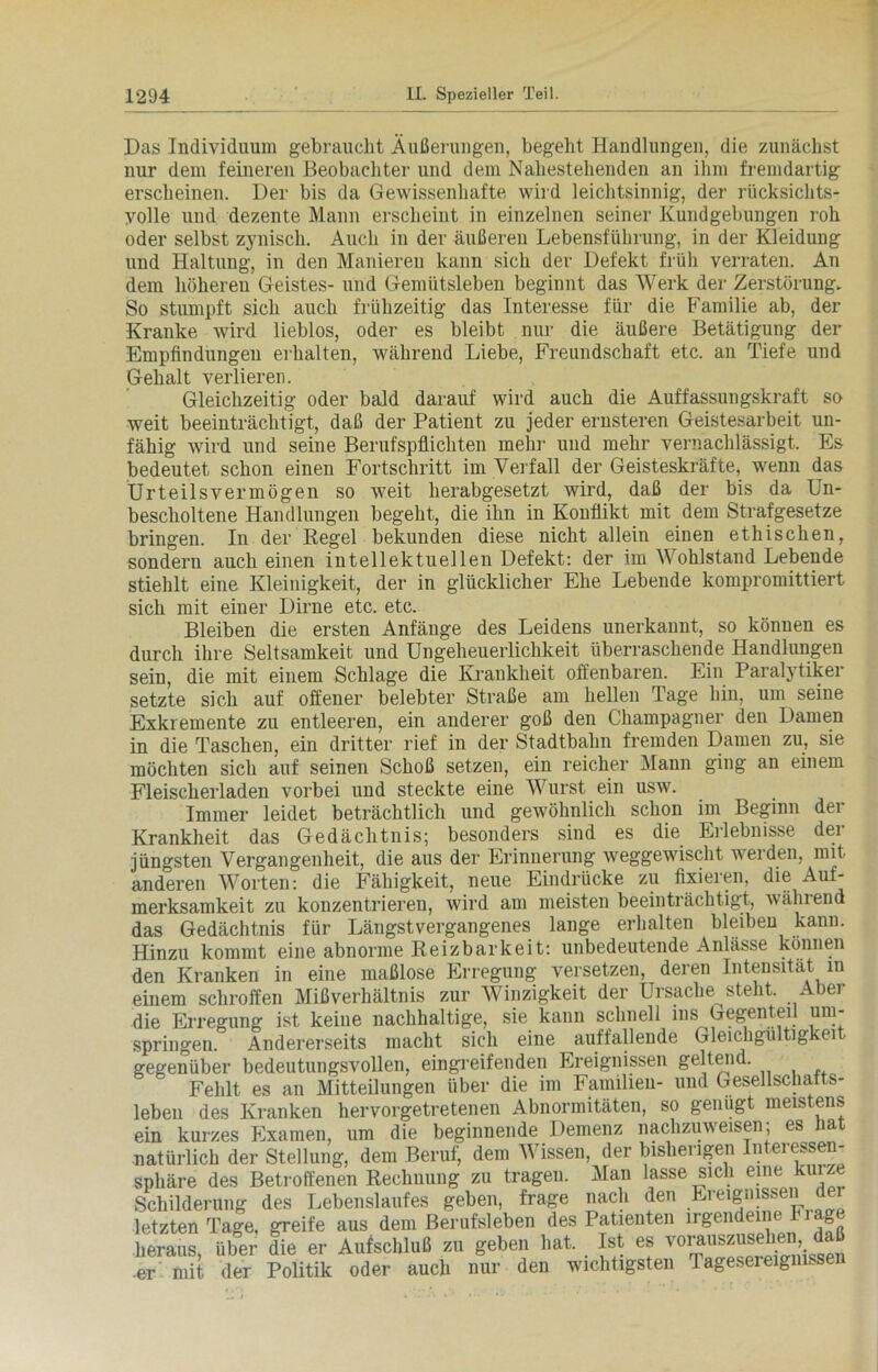 Das Individuum gebraucht Äußerungen, begeht Handlungen, die zunächst nur dem feineren Beobachter und dem Nahestehenden an ihm fremdartig erscheinen. Der bis da Gewissenhafte wird leichtsinnig, der rücksichts- volle und dezente Mann erscheint in einzelnen seiner Kundgebungen roh oder selbst zynisch. Auch in der äußeren Lebensführung, in der Kleidung und Haltung, in den Manieren kann sich der Defekt früh verraten. An dem höheren Geistes- und Gemütsleben beginnt das Werk der Zerstörung. So stumpft sich auch frühzeitig das Interesse für die Familie ab, der Kranke wird lieblos, oder es bleibt nur die äußere Betätigung der Empfindungen erhalten, während Liebe, Freundschaft etc. an Tiefe und Gehalt verlieren. Gleichzeitig oder bald darauf wird auch die Auffassungskraft so weit beeinträchtigt, daß der Patient zu jeder ernsteren Geistesarbeit un- fähig wird und seine Berufspflichten mehr und mehr vernachlässigt. Es bedeutet schon einen Fortschritt im Verfall der Geisteskräfte, wenn das Urteilsvermögen so weit herabgesetzt wird, daß der bis da Un- bescholtene Handlungen begeht, die ihn in Konflikt mit dem Strafgesetze bringen. In der Regel bekunden diese nicht allein einen ethischen, sondern auch einen intellektuellen Defekt: der im Wohlstand Lebende stiehlt eine Kleinigkeit, der in glücklicher Ehe Lebende kompromittiert sich mit einer Dirne etc. etc. Bleiben die ersten Anfänge des Leidens unerkannt, so können es durch ihre Seltsamkeit und Ungeheuerlichkeit überraschende Handlungen sein, die mit einem Schlage die Krankheit offenbaren. Ein Paralytiker setzte sich auf offener belebter Straße am hellen Tage hin, um seine Exkremente zu entleeren, ein anderer goß den Champagner den Damen in die Taschen, ein dritter rief in der Stadtbahn fremden Damen zu, sie möchten sich auf seinen Schoß setzen, ein reicher Mann ging an einem Fleischerladen vorbei und steckte eine Wurst ein usw. Immer leidet beträchtlich und gewöhnlich schon im Beginn der Krankheit das Gedächtnis; besonders sind es die Erlebnisse der jüngsten Vergangenheit, die aus der Erinnerung weggewischt werden, mit anderen Worten: die Fähigkeit, neue Eindrücke zu fixieren, die Auf- merksamkeit zu konzentrieren, wird am meisten beeinträchtigt, während das Gedächtnis für Längstvergangenes lange erhalten bleiben kann. Hinzu kommt eine abnorme Reizbarkeit: unbedeutende Anlässe können den Kranken in eine maßlose Erregung versetzen, deren Intensität m einem schroffen Mißverhältnis zur Winzigkeit der Ursache steht. Aber die Erregung ist keine nachhaltige, sie kann schnell ins Gegenteil um- springen. Andererseits macht sich eine auffallende Gleichgultigkei gegenüber bedeutungsvollen, eingreifenden Ereignissen geltend. Fehlt es an Mitteilungen über die im Familien- und Gesellschafts- leben des Kranken hervorgetretenen Abnormitäten, so genügt meistens ein kurzes Examen, um die beginnende Demenz nachzuweisen; es hat natürlich der Stellung, dem Beruf, dem Wissen, der bisherigen Intel essen- sphäre des Betroffenen Rechnung zu tragen. Man lasse sich eine kurze Schilderung des Lebenslaufes geben, frage nach den Ereignissen der letzten Tage, greife aus dem Berufsleben des Patienten irgendeine Fiage heraus, über die er Aufschluß zu geben hat. Ist es vorauszusehen da •er mit der Politik oder auch nur den wichtigsten Tagesereignisse