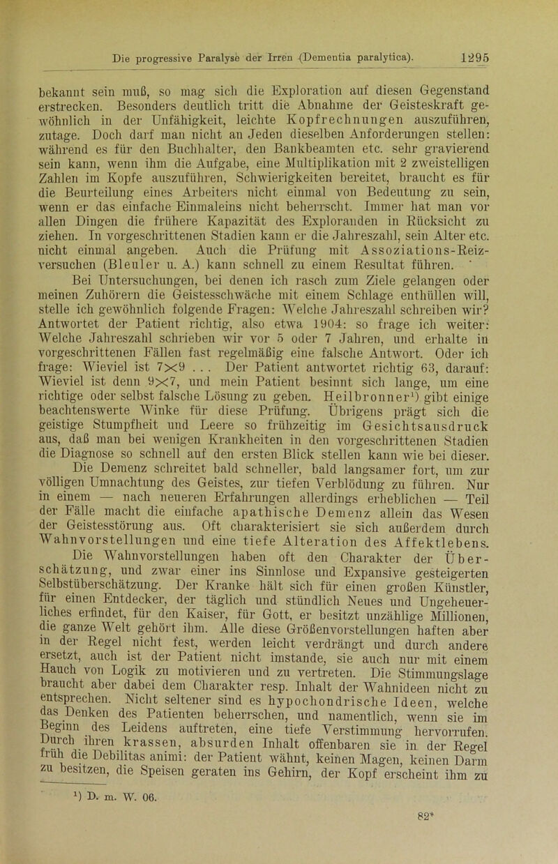 bekannt sein muß, so mag sich die Exploration auf diesen Gegenstand erstrecken. Besonders deutlich tritt die Abnahme der Geisteskraft ge- wöhnlich in der Unfähigkeit, leichte Kopfrechnungen auszuführen, zutage. Doch darf mau nicht an Jeden dieselben Anforderungen stellen: während es für den Buchhalter, den Bankbeamten etc. sehr gravierend sein kann, wenn ihm die Aufgabe, eine Multiplikation mit 2 zweistelligen Zahlen im Kopfe auszuführen, Schwierigkeiten bereitet, braucht es für die Beurteilung eines Arbeiters nicht einmal von Bedeutung zu sein, wenn er das einfache Einmaleins nicht beherrscht. Immer hat man vor allen Dingen die frühere Kapazität des Exploranden in Rücksicht zu ziehen. In vorgeschrittenen Stadien kann er die Jahreszahl, sein Alter etc. nicht einmal angeben. Auch die Prüfung mit Assoziations-Reiz- versuchen (Bleuler u. A.) kann schnell zu einem Resultat führen. ’ Bei Untersuchungen, bei denen ich rasch zum Ziele gelangen oder meinen Zuhörern die Geistesschwäche mit einem Schlage enthüllen will, stelle ich gewöhnlich folgende Fragen: Welche Jahreszahl schreiben wir? Antwortet der Patient richtig, also etwa 1904: so frage ich weiter: Welche Jahreszahl schrieben wir vor 5 oder 7 Jahren, und erhalte in vorgeschrittenen Fällen fast regelmäßig eine falsche Antwort. Oder ich frage: Wieviel ist 7x9 . . . Der Patient antwortet richtig 63, darauf: Wieviel ist denn 9x7, und mein Patient besinnt sich lange, um eine richtige oder selbst falsche Lösung zu geben. Heilbronner1) gibt einige beachtenswerte Winke für diese Prüfung. Übrigens prägt sich die geistige Stumpfheit und Leere so frühzeitig im Gesichtsausdruck aus, daß man bei wenigen Krankheiten in den vorgeschrittenen Stadien die Diagnose so schnell auf den ersten Blick stellen kann wie bei dieser. Die Demenz schreitet bald schneller, bald langsamer fort, um zur völligen Umnachtung des Geistes, zur tiefen Verblödung zu führen. Nur in einem — nach neueren Erfahrungen allerdings erheblichen — Teil der Fälle macht die einfache apathische Demenz allein das Wesen der Geistesstörung aus. Oft charakterisiert sie sich außerdem durch Wahnvorstellungen und eine tiefe Alteration des Affektlebens. Die Wahnvorstellungen haben oft den Charakter der Über- schätzung, und zwar einer ins Sinnlose und Expansive gesteigerten Selbstüberschätzung. Der Kranke hält sich für einen großen Künstler, für einen Entdecker, der täglich und stündlich Neues und Ungeheuer- liches erfindet, für den Kaiser, für Gott, er besitzt unzählige Millionen, die ganze Welt gehört ihm. Alle diese Größenvorstellungen haften aber in der Regel nicht fest, werden leicht verdrängt und durch andere ersetzt, auch ist der Patient nicht imstande, sie auch nur mit einem Hauch von Logik zu motivieren und zu vertreten. Die Stimmungslage braucht aber dabei dem Charakter resp. Inhalt der Wahnideen nicht zu entsprechen. Nicht seltener sind es hypochondrische Ideen, welche das Denken des Patienten beherrschen, und namentlich, wenn sie im Beginn des Leidens auftreten, eine tiefe Verstimmung liervorrufen. Durch ihren krassen, absurden Inhalt offenbaren sie in der Regel truh die Debilitas animi: der Patient wähnt, keinen Magen, keinen Darm zu besitzen, die Speisen geraten ins Gehirn, der Kopf erscheint ihm zu D D. m. W. 06. 82*