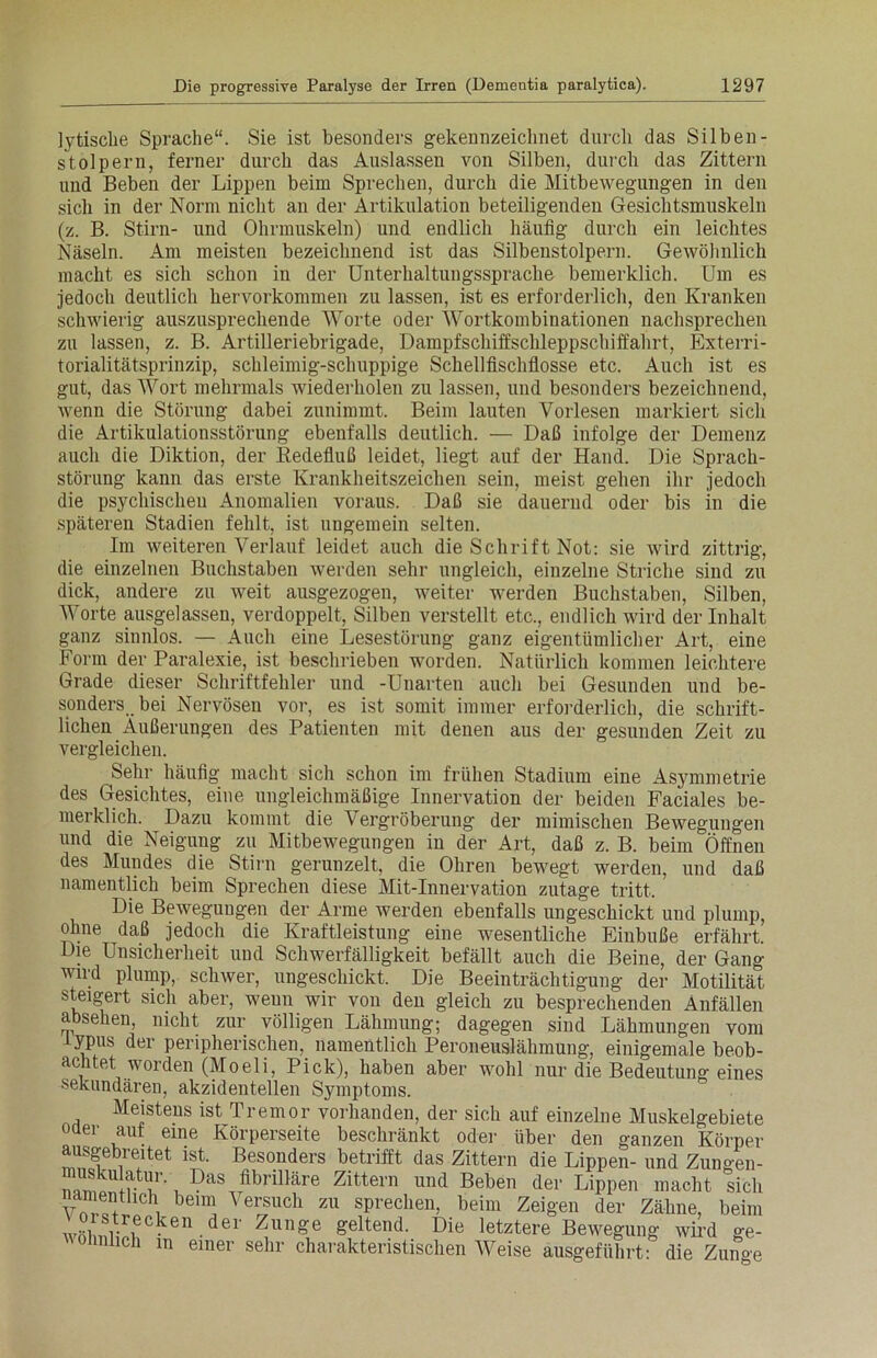 lytische Sprache“. Sie ist besonders gekennzeichnet durch das Silbeil- st olp er n, ferner durch das Auslassen von Silben, durch das Zittern und Beben der Lippen beim Sprechen, durch die Mitbewegungen in den sich in der Norm nicht an der Artikulation beteiligenden Gesichtsmuskeln (z. B. Stirn- und Ohrmuskeln) und endlich häufig durch ein leichtes Näseln. Am meisten bezeichnend ist das Silbenstolpern. Gewöhnlich macht es sich schon in der Unterhaltungssprache bemerklich. Um es jedoch deutlich hervorkommen zu lassen, ist es erforderlich, den Kranken schwierig auszusprechende Worte oder Wortkombinationen nachsprechen zu lassen, z. B. Artilleriebrigade, Dampfschiffschleppschiffahrt, Exterri- torialitätsprinzip, schleimig-schuppige Schellfischflosse etc. Auch ist es gut, das Wort mehrmals wiederholen zu lassen, und besonders bezeichnend, wenn die Störung dabei zunimmt. Beim lauten Vorlesen markiert sich die Artikulationsstörung ebenfalls deutlich. — Daß infolge der Demenz auch die Diktion, der Redefluß leidet, liegt auf der Hand. Die Sprach- störung kann das erste Krankheitszeichen sein, meist gehen ihr jedoch die psychischen Anomalien voraus. Daß sie dauernd oder bis in die späteren Stadien fehlt, ist ungemein selten. Im weiteren Verlauf leidet auch die Schrift Not: sie wird zittrig, die einzelnen Buchstaben werden sehr ungleich, einzelne Striche sind zu dick, andere zu weit ausgezogen, weiter werden Buchstaben, Silben, Worte ausgelassen, verdoppelt, Silben verstellt etc., endlich wird der Inhalt ganz sinnlos. — Auch eine Lesestörung ganz eigentümlicher Art, eine Form der Paralexie, ist beschrieben worden. Natürlich kommen leichtere Grade dieser Schriftfehler und -Unarten auch bei Gesunden und be- sonders bei Nervösen vor, es ist somit immer erforderlich, die schrift- lichen Äußerungen des Patienten mit denen aus der gesunden Zeit zu vergleichen. Sehr häufig macht sich schon im frühen Stadium eine Asymmetrie des Gesichtes, eine ungleichmäßige Innervation der beiden Faciales be- mei kl ich. Dazu kommt die Vergröberung der mimischen Bewegungen und die Neigung zu Mitbewegungen in der Art, daß z. B. beim Öffnen des Mundes die Stirn gerunzelt, die Ohren bewegt werden, und daß namentlich beim Sprechen diese Mit-Innervation zutage tritt. Die Bewegungen der Arme werden ebenfalls ungeschickt und plump, ohne daß jedoch die Kraftleistung eine wesentliche Einbuße erfährt Die Unsicherheit und Schwerfälligkeit befällt auch die Beine, der Gang wird plump, schwer, ungeschickt. Die Beeinträchtigung der Motilität steigert sich aber, wenn wir von den gleich zu besprechenden Anfällen a sehen, nicht zur völligen Lähmung; dagegen sind Lähmungen vom iypus der peripherischen, namentlich Peroneuslähmung, einigemale beob- achtet worden (Moeli, Pick), haben aber wohl nur die Bedeutung eines sekundären, akzidentellen Symptoms. Meistens ist Tremor vorhanden, der sich auf einzelne Muskelgebiete oaer auf eine Körperseite beschränkt oder über den ganzen Körper ausgebreitet ist. Besonders betrifft das Zittern die Lippen- und Zungen- , DaS fibriUäre Zittern und Beben der Lippen macht sich an enthch beim \ ersuch zu sprechen, beim Zeigen der Zähne, beim 1 recken der Zun-e geltend. Die letztere Bewegung wird ge- oimlich in einer sehr charakteristischen AVeise ausgeführt: die Zuno-e