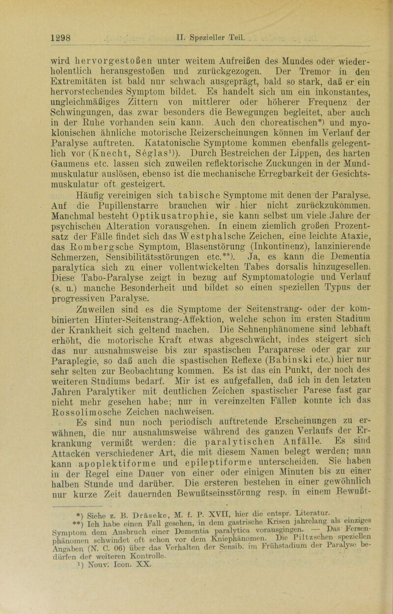 wird hervor gestoßen unter weitem Auf reißen des Mundes oder wieder- holentlicli herausgestoßen und zurückgezogen. Der Tremor in den Extremitäten ist bald nur schwach ausgeprägt, bald so stark, daß er ein hervorstechendes Symptom bildet. Es handelt sich um ein inkonstantes, ungleichmäßiges Zittern von mittlerer oder höherer Frequenz der Schwingungen, das zwar besonders die Bewegungen begleitet, aber auch in der Ruhe vorhanden sein kann. Auch den choreatischen*) und myo- klonischeu ähnliche motorische Reizerscheinungen können im Verlauf der Paralyse auftreten. Katatonische Symptome kommen ebenfalls gelegent- lich vor (Knecht, Seglas1)). Durch Bestreichen der Lippen, des harten Gaumens etc. lassen sich zuweilen reflektorische Zuckungen in der Mund- muskulatur auslösen, ebenso ist die mechanische Erregbarkeit der Gesichts- muskulatur oft gesteigert. Häufig vereinigen sich tabische Symptome mit denen der Paralyse. Auf die Pupillenstarre brauchen wir hier uicht zurückzukommen. Manchmal besteht Optikusatrophie, sie kann selbst um viele Jahre der psychischen Alteration vorausgehen. In einem ziemlich großen Prozent- satz der Fälle findet sich das Westphalsche Zeichen, eine leichte Ataxie, das Rombergsche Symptom, Blasenstörung (Inkontinenz), lanzinierende Schmerzen, Sensibilitätsstörungen etc.**). Ja, es kann die Dementia paralytica sich zu einer vollentwickelten Tabes dorsalis hinzugesellen. Diese Tabo-Paratyse zeigt in bezug auf Symptomatologie und Verlauf (s. u.) manche Besonderheit und bildet so einen speziellen Typus der progressiven Paralyse. Zuweilen sind es die Symptome der Seitenstrang- oder der kom- binierten Hinter-Seitenstrang-Affektion, welche schon im ersten Stadium der Krankheit sich geltend machen. Die Sehnenphänomene sind lebhaft erhöht, die motorische Kraft etwas abgeschwächt, indes steigert sich das nur ausnahmsweise bis zur spastischen Paraparese oder gar zur Paraplegie, so daß auch die spastischen Reflexe (Babinski etc.) hier nur sehr selten zur Beobachtung kommen. Es ist das ein Punkt, der uoch des weiteren Studiums bedarf. Mir ist es aufgefallen, daß ich in den letzten Jahren Paralytiker mit deutlichen Zeichen spastischer Parese fast gar nicht mehr gesehen habe; nur in vereinzelten Fällen konnte ich das Rossolimosche Zeichen nachweisen. Es sind nun noch periodisch auftretende Erscheinungen zu er- wähnen, die nur ausnahmsweise während des ganzen Verlaufs der Er- krankung vermißt werden: die paralytischen Anfälle. Es sind Attacken verschiedener Art, die mit diesem Namen belegt werden; man kann apoplektiforme und epileptiforme unterscheiden. Sie haben in der Regel eine Dauer von einer oder einigen Minuten bis zu einer halben Stunde und darüber. Die ersteren bestehen in einer gewöhnlich nur kurze Zeit dauernden Bewußtseinsstörung resp. in einem Bewußt- *) Siehe z. B. Dräseke, M. f. P. XVII, hier die cntspr. Literatur. **) Ich habe einen Fall gesehen, in dem gastrische Krisen jahrelang als einziges Symptom dem Ausbruch einer Dementia paralytica vorausgingen. Das hersen- phanomen schwindet oft schon vor dem Kniephänomen. Die Piltzschen spezie en Angaben (N. C. 06) über das Verhalten der Sensib. im Fruhstadium der Paralyse be- dürfen der weiteren Kontrolle. M Nouv. Icon. XX.