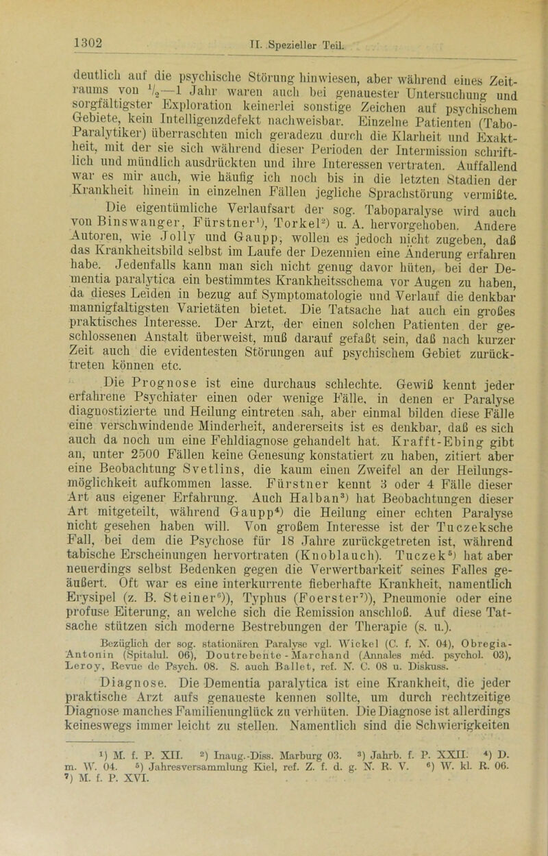 deutlich aut die psychische Störung hinwiesen, aber während eines Zeit- raums von 1/2—1 Jahr waren auch bei genauester Untersuchung und sorgfältigster Exploration keinerlei sonstige Zeichen auf psychischem Gebiete, kein Intelligenzdefekt nachweisbar. Einzelne Patienten (Tabo- Paralytiker) überraschten mich geradezu durch die Klarheit und Exakt- heit, mit der sie sich während dieser Perioden der Intermission schrift- lich und mündlich ausdrückten und ihre Interessen vertraten. Auffallend war es mir auch, wie häulig ich noch bis in die letzten Stadien der Krankheit hinein in einzelnen Fällen jegliche Sprachstörung vermißte. Die eigentümliche Verlaufsart der sog. Taboparalyse wird auch von Binswanger, Fürstner1), Torkel-) u. A. hervorgehoben. Andere Autoren, wie Jolly und Gaupp, wollen es jedoch nicht zugeben, daß das Krankheitsbild selbst im Laufe der Dezennien eine Änderung erfahren habe. Jedenfalls kann man sich nicht genug davor hüten, bei der De- mentia paralytica ein bestimmtes Krankheitsschema vor Augen zu haben, da dieses Leiden in bezug auf Symptomatologie und Verlauf die denkbar mannigfaltigsten Varietäten bietet. Die Tatsache hat auch ein großes praktisches Interesse. Der Arzt, der einen solchen Patienten der ge- schlossenen Anstalt überweist, muß darauf gefaßt sein, daß nach kurzer Zeit auch die evidentesten Störungen auf psychischem Gebiet zurück- treten können etc. Die Prognose ist eine durchaus schlechte. Gewiß kennt jeder erfahrene Psychiater einen oder wenige Fälle, in denen er Paralyse diagnostizierte und Heilung eintreten sah, aber einmal bilden diese Fälle eine verschwindende Minderheit, andererseits ist es denkbar, daß es sich auch da noch um eine Fehldiagnose gehandelt hat. Krafft-Ebing gibt an, unter 2500 Fällen keine Genesung konstatiert zu haben, zitiert aber eine Beobachtung Svetlins, die kaum einen Zweifel an der Heilungs- möglichkeit aufkommen lasse. Fürstner kennt 3 oder 4 Fälle dieser Art aus eigener Erfahrung. Auch Halban3) hat Beobachtungen dieser Art mitgeteilt, während Gaupp4) die Heilung einer echten Paralyse nicht gesehen haben will. Von großem Interesse ist der Tuczeksche Fall, bei dem die Psychose für 18 Jahre zurückgetreten ist, während tabische Erscheinungen hervortraten (Knoblauch). Tuczek6) hat aber neuerdings selbst Bedenken gegen die Verwertbarkeit' seines Falles ge- äußert, Oft war es eine interkurrente fieberhafte Krankheit, namentlich Erysipel (z. B. Steiner0)), Typhus (Foerster7)), Pneumonie oder eine profuse Eiterung, an welche sich die Remission anschloß. Auf diese Tat- sache stützen sich moderne Bestrebungen der Therapie (s. u.). Bezüglich der sog. stationären Paralyse vgl. Wickel (C. f, N. 04), Obregia- Antonin (Spitalul. 06), Doutrebente - Marchand (Annales ni6d. psychol. 03), Leroy, Revue de Psych. 08. S. auch Ballet, ref. N. C. 08 u. Diskuss. Diagnose. Die Dementia paralytica ist eine Krankheit, die jeder praktische Arzt aufs genaueste kennen sollte, um durch rechtzeitige Diagnose, manches Familienunglück zu verhüten. Die Diagnose ist allerdings keineswegs immer leicht zu stellen. Namentlich sind die Schwierigkeiten !) M. f. P. XII. 2) Inaug.-Diss. Marburg 03. 3) Jahrb. f. P. XXII. 4) D. m. W. 04. B) Jahresversammlung Kiel, ref. Z. f. d. g. X. R. V. 6) W. kl. R. 06. ’) M. f. P. XVI.