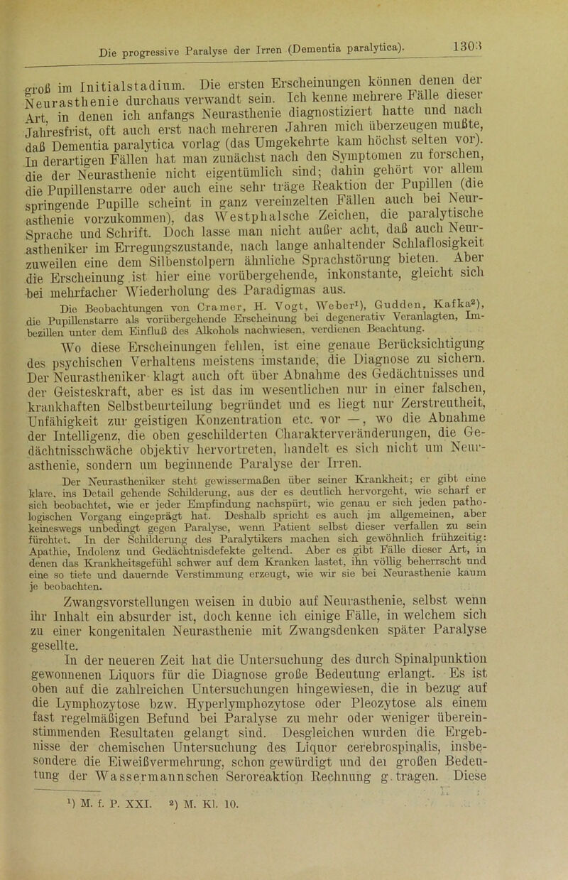 130:t oTOß im Initialstadium. Die ersten Erscheinungen können denen dei Neurasthenie durchaus verwandt sein. Ich kenne mehrere Falle dieser Art in denen ich anfangs Neurasthenie diagnostiziert hatte und nac i Jahresfrist, oft auch erst nach mehreren Jahren mich überzeugen mußte, daß Dementia paralytica vorlag (das Umgekehrte kam höchst selten vor). In derartigen Fällen hat man zunächst nach den Symptomen zu forschen, die der Neurasthenie nicht eigentümlich sind; dahin gehört vor allem die Pupillenstarre oder auch eine sehr träge Reaktion der Pupillen (die springende Pupille scheint in ganz vereinzelten Fällen auch bei Neur- asthenie vorzukommen), das Westphalsche Zeichen, die paralytische Sprache und Schrift. Doch lasse man nicht außer acht, daß auch Neur- astheniker im Erregungszustände, nach lange anhaltender Schlaflosigkeit zuweilen eine dem Silbenstolpern ähnliche Sprachstörung bieten. Aber die Erscheinung ist hier eine vorübergehende, inkonstante, gleicht sich bei mehrfacher Wiederholung des Paradigmas aus. Die Beobachtungen von Cramer, H. Vogt, Weber1), Gudden, Kafka ), die Pupillenstarre als vorübergehende Erscheinung bei degenerativ Veranlagten, Im- bezillen unter dem Einfluß des Alkohols nachwiesen, verdienen Beachtung. Wo diese Erscheinungen fehlen, ist eine genaue Berücksichtigung des psychischen Verhaltens meistens imstande, die Diagnose zu sichern. Der Neurastheniker klagt auch oft über Abnahme des Gedächtnisses und der Geisteskraft, aber es ist das im wesentlichen nur in einer falschen, krankhaften Selbstbeurteilung begründet und es liegt nur Zerstreutheit, Unfähigkeit zur geistigen Konzentration etc. vor —, wo die Abnahme der Intelligenz, die oben geschilderten Charakterveränderungen, die Ge- dächtnisschwäche objektiv hervortreten, handelt es sich nicht um Neur- asthenie, sondern um beginnende Paralyse der Irren. Der Neurastheniker steht gewissermaßen über seiner Krankheit; er gibt eine klare, ins Detail gehende Schilderung, aus der es deutlich hervorgeht, wie scharf er sich beobachtet, wie er jeder Empfindung nachspürt, wie genau er sich jeden patho- logischen Vorgang eingeprägt hat. Deshalb spricht es auch jm allgemeinen, aber keineswegs unbedingt gegen Paralyse, wenn Patient selbst dieser verfallen zu sein fürchtet. In der Schilderung des Paralytikers machen sich gewöhnlich frühzeitig: Apathie, Indolenz und Gedächtnisdefekte geltend. Aber es gibt Fälle dieser Art, in denen das Krankheitsgefühl schwer auf dem Kranken lastet, ihn völlig beherrscht und eine so tiefe und dauernde Verstimmung erzeugt, wie wir sie bei Neurasthenie kaum je beobachten. Zwangsvorstellungen weisen in dubio auf Neurasthenie, selbst wenn ihr Inhalt ein absurder ist, doch kenne ich einige Fälle, in welchem sich zu einer kongenitalen Neurasthenie mit Zwangsdenken später Paralyse gesellte. In der neueren Zeit hat die Untersuchung des durch Spinalpunktion gewonnenen Liquors für die Diagnose große Bedeutung erlangt. Es ist oben auf die zahlreichen Untersuchungen hingewiesen, die in bezug auf die Lymphozytose bzw. Hyperlymphozytose oder Pleozytose als einem fast regelmäßigen Befund bei Paralyse zu mehr oder weniger überein- stimmenden Resultaten gelangt sind. Desgleichen wurden die Ergeb- nisse der chemischen Untersuchung des Liquor cerebrospinalis, insbe- sondere die Eiweißvermehrung, schon gewürdigt und dei großen Bedeu- tung der Wassermannschen Seroreaktion Rechnung g. tragen. Diese