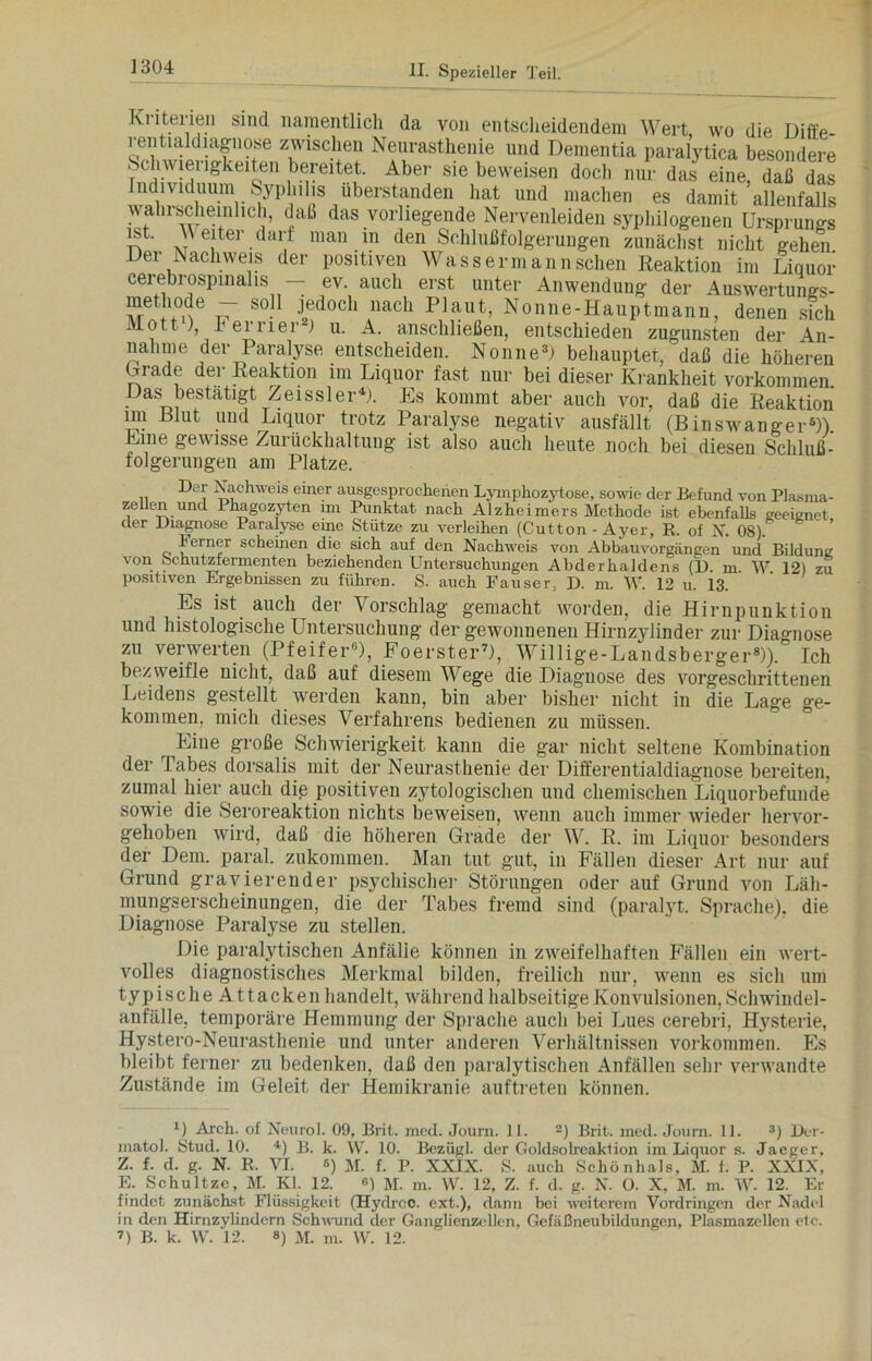 1304 Ki iteiien sind namentlich da von entscheidendem Wert wo die Diffp rentialdiagnose zwischen Neurasthenie und Dementia paralytica besondere Schwierigkeiten bereitet. Aber sie beweisen doch nur das eine, daß das ndividuum Syphilis überstanden hat und machen es damit allenfalls wahrscheinlich, daß das vorliegende Nervenleiden syphilogenen Ursprungs ist. Reiter darf man in den Schlußfolgerungen zunächst nicht gehen Der Nachweis der positiven Wasser mann sehen Reaktion im Liquor cerebrospinalis — ev. auch erst unter Anwendung der Auswertungs- methode — soll jedoch nach Plaut, Nonne-Hauptmann, denen sich Mott ), b erner ) u. A. anschließen, entschieden zugunsten der An- nahme der Paralyse entscheiden. Nonne3) behauptet, daß die höheren Lrade der Reaktion im Liquor fast nur bei dieser Krankheit Vorkommen Das bestätigt Zeissler4). Es kommt aber auch vor, daß die Reaktion im 131ut und Liquor trotz Paralyse negativ ausfällt (Binswanger6)). Eine gewisse Zurückhaltung ist also auch heute noch bei diesen Schluß- folgerungen am Platze. n Nachweis einer ausgesprochenen Lymphozytose, sowie cler Befund von Plasma- zellen und Ihagozyten im Punktat nach Alzheimers Methode ist ebenfalls geeignet der Diagnose Paralyse eine Stütze zu verleihen (Cutton - Aj^er, R. of X. 08). h erner scheinen die sich auf den Nachweis von Abbau Vorgängen und Bildung von Schutzfermenten beziehenden Untersuchungen Abderhaldens (1). m. W 12) zu positiven Ergebnissen zu führen. S. auch Lauser, D. m. W. 12 u. 13. Es ist auch der Vorschlag gemacht worden, die Hirnpunktion uiid histologische Untersuchung der gewonnenen Hirnzylinder zur Diagnose zu verwerten (Pfeifer6), Foerster7), Willige-Landsberger8)). Ich bezweifle nicht, daß auf diesem Wege die Diagnose des vorgeschrittenen Leidens gestellt tverden kann, bin aber bisher nicht in die Lage ge- kommen, mich dieses Verfahrens bedienen zu müssen. Eine große Schwierigkeit kann die gar nicht seltene Kombination der Tabes dorsalis mit der Neurasthenie der Differentialdiagnose bereiten, zumal hier auch die positiven zytologischen und chemischen Liquorbefunde sowie die Seroreaktion nichts beweisen, wenn auch immer wieder hervor- gehoben wird, daß die höheren Grade der W. R. im Liquor besonders der Dem. paral. zukommen. Man tut gut, in Fällen dieser Art nur auf Grund gravierender psychischer Störungen oder auf Grund von Läh- mungserscheinungen, die der Tabes fremd sind (paralyt. Sprache), die Diagnose Paralyse zu stellen. Die paralytischen Anfälle können in zweifelhaften Fällen ein wert- volles diagnostisches Merkmal bilden, freilich nur, wenn es sich um typischeAttacken handelt, während halbseitige Konvulsionen, Schwindel- anfälle, temporäre Hemmung der Sprache auch bei Lues cerebri, Hysterie, Hystero-Neurasthenie und unter anderen Verhältnissen Vorkommen. Es bleibt ferner zu bedenken, daß den paralytischen Anfällen sehr venvandte Zustände im Geleit der Hemikranie auf treten können. U Arch. of Neurol. 09, Brit. mecl. Journ. 11. 2) Brit. med. Journ. 11. 3) Der- matol. Stud. 10. *) B. k. W. 10. Bczügl. der Goldsolrcaklion im Liquor s. Jaeger, Z. f. d. g. N. R. VI. ß) M. f. P. XXIX. S. auch Schönhals, M. 1. P. XXIX, E. Schultzc, M. Kl. 12. «) M. m. W. 12, Z. f. d. g. N. O. X, M. m. W. 12. Er findet zunächst Flüssigkeit (Hydroo. ext.), dann bei weiterem Vordringen der Nadel in den Hirnzylindern Schwund der Ganglienzellen, Gefaßneubildungcn, Plasmazellen etc. 7) B. k. W. 12. 8) m. m. W. 12.