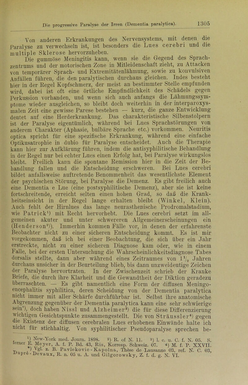 Von anderen Erkrankungen des Nervensystems, mit denen die Paralyse zu verwechseln ist, ist besonders die Lues cerebri und die multiple Sklerose hervorzuheben. Die gummöse Meningitis kann, wenn sie die Gegend des Sprach- zentrums und der motorischen Zone in Mitleidenschaft zieht, zu Attacken von temporärer Sprach- und Extremitätenlähmung, sowie zu konvulsiven Anfällen führen, die den paralytischen durchaus gleichen. Indes besteht hier in der Regel Kopfschmerz, der meist an bestimmter Stelle empfunden wird, dabei ist oft eine örtliche Empfindlichkeit des Schädels gegen Perkussion vorhanden, und wenn sich auch anfangs die Lähmungssym- ptome wieder ausgleichen, so bleibt doch weiterhin in der interparoxys- malen Zeit eine gewisse Parese bestehen — kurz, die ganze Entwicklung deutet auf eine Herderkrankung. Das charakteristische Silbenstolpern ist der Paralyse eigentümlich, während bei Lues Sprachstörungen von anderem Charakter (Aphasie, bulbäre Sprache etc.) Vorkommen. Neuritis optica spricht für eine spezifische Erkrankung, während eine einfache Optikusatrophie in dubio für Paralyse entscheidet. Auch die Therapie kann hier zur Aufklärung führen, indem die antisyphilitische Behandlung in der Regel nur bei echter Lues einen Erfolg hat, bei Paralyse wirkungslos bleibt. Freilich kann die spontane Remission hier in die Zeit der Be- handlung fallen und die Entscheidung erschweren. Bei Lues cerebri bildet anfallsweise auftretende Benommenheit das wesentlichste Element der psychischen Störung, bei Paralyse die Demenz. Es gibt freilich auch eine Dementia e Lue (eine postsyphilitische Demenz), aber sie ist keine fortschreitende, erreicht selten einen hohen Grad, so daß die Krank- heitseinsicht in der Regel lange erhalten bleibt (Winkel, Klein). Auch fehlt der Hirnlues das lange neurasthenische Prodromalstadium, wie Patrick1) mit Recht hervorhebt. Die Lues cerebri setzt im all- gemeinen akuter und unter schwereren Allgemeinerscheinungen ein (Henderson2)). Immerhin kommen Fälle vor, in denen der erfahrenste Beobachter nicht zu einer sicheren Entscheidung kommt. Es ist mir vorgekommen, daß ich bei einer Beobachtung, die sich über ein Jahr erstreckte, nicht zu einer sicheren Diagnose kam oder, wie in einem Falle, bei der ersten Untersuchung die Wahrscheinlichkeitsdiagnose Tabes dorsalis stellte, dann aber während eines Zeitraumes von ll/2 Jahren durchaus unsicher in der Beurteilung blieb, bis dann unzweideutige Zeichen der Paralyse hervortraten. In der Zwischenzeit schrieb der Kranke Briefe, die durch ihre Klarheit und die Gewandtheit der Diktion geradezu überraschten. — Es gibt namentlich eine Form der diffusen Meningo- encephalitis syphilitica, deren Scheidung von der Dementia paralytica nicht immer mit aller Schärfe durchführbar ist. Selbst ihre anatomische Abgrenzung gegenüber der Dementia paralytica kann eine sehr schwierige sein ), doch haben Nissl und Alzheimer3) die für diese Differenzierung wichtigen Gesichtspunkte zusammengestellt. Die von Sträussler4) gegen die Existenz der diffusen cerebralen Lues erhobenen Einwände halte ich nicht für stichhaltig. Von syphilitischer Pseudoparalyse sprechen be- D New-York med. Journ. 1898. 2) R. of N. 11. 3) 1. c. u. C. f. N. 05. S. lemer E. Meyer, A. f. R Bd. 43, Ris, Korresp. Schweiz. 07. 4) m. f. R XXVII. -p. ) VgL z. B. Pavlekovic - Kapolna, These de Lausanne 03, ref. N. C. 03, upre-Devaux, R. n. 05 u. A. und Gilgorowsky, Z. f. d. g. N. VI.