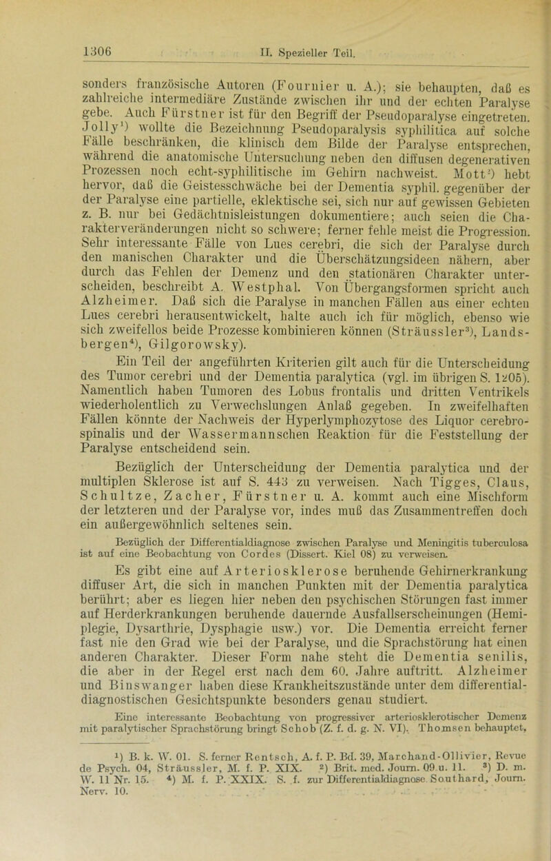 sonders französische Autoren (Fournier u. A.); sie behaupten, daß es zahlreiche intermediäre Zustände zwischen ihr und der echten Paralyse gebe. Auch b ürstner ist für den Begriff der Pseudoparalyse eingetreten. Jolly’) wollte die Bezeichnung Pseudoparalysis syphilitica auf solche Fälle beschränken, die klinisch dem Bilde der Paralyse entsprechen, während die anatomische Untersuchung neben den diffusen degenerativen Prozessen noch echt-sypliilitische im Gehirn nachweist. Mott2) hebt hervor, daß die Geistesschwäche bei der Dementia syphil. gegenüber der der Paralyse eine partielle, eklektische sei, sich nur auf gewissen Gebieten z. B. nur bei Gedächtnisleistungen dokumentiere; auch seien die Cha- rakterveränderungen nicht so schwere; ferner fehle meist die Progression. Sehr interessante Fälle von Lues cerebri, die sich der Paralyse durch den manischen Charakter und die Überschätzungsideen nähern, aber durch das Fehlen der Demenz und den stationären Charakter unter- scheiden, beschreibt A. Westphal. Von Übergangsformen spricht auch Alzheimer. Daß sich die Paralyse in manchen Fällen aus einer echten Lues cerebri herausentwickelt, halte auch ich für möglich, ebenso wie sich zweifellos beide Prozesse kombinieren können (Sträussler3), Lands- bergen4), Gilgorowsky). Ein Teil der angeführten Kriterien gilt auch für die Unterscheidung des Tumor cerebri und der Dementia paralytica (vgl. im übrigen S. 1205). Namentlich haben Tumoren des Lobus frontalis und dritten Ventrikels wiederholentlick zu Verwechslungen Anlaß gegeben. In zweifelhaften Fällen könnte der Nachweis der Hyperlymphozytose des Liquor cerebro- spinalis und der Wassermannschen Reaktion für die Feststellung der Paralyse entscheidend sein. Bezüglich der Unterscheidung der Dementia paralytica und der multiplen Sklerose ist auf S. 443 zu verweisen. Nach Tigges, Claus, Schultze, Zacher, Fürstner u. A. kommt auch eine Mischform der letzteren und der Paralyse vor, indes muß das Zusammentreffen doch ein außergewöhnlich seltenes sein. Bezüglich der Differentialdiagnose zwischen Paralyse und Meningitis tuberculosa ist auf eine Beobachtung von Cordes (Dissert. Kiel 08) zu verweisen. Es gibt eine auf Arteriosklerose beruhende Gehirnerkrankung diffuser Art, die sich in manchen Punkten mit der Dementia paralytica berührt; aber es liegen hier neben den psychischen Störungen fast immer auf Herderkrankungen beruhende dauernde Ausfallserscheinungen (Hemi- plegie, Dysarthrie, Dysphagie usw.) vor. Die Dementia erreicht ferner fast nie den Grad wie bei der Paralyse, und die Sprachstörung hat einen anderen Charakter. Dieser Form nahe steht die Dementia senilis, die aber in der Regel erst nach dem 60. Jahre auftritt. Alzheimer und Binswanger haben diese Krankheitszustände unter dem differential- diagnostischen Gesichtspunkte besonders genau studiert. Eine interessante Beobachtung von progressiver arteriosklerotischer Demenz mit paralytischer Sprachstörung bringt Schob (Z. f. d. g. N. VI). Thomsen behauptet, U B. k. W. 01. S. ferner Rentsch, A. f. P. Bd. 39, Marchand-Ollivier, Revue de Psych. 04, Sträussler, M. f. P. XIX. 2) Brit. med. Joum. Q9 u. 11. 3) D. m. W. 11 Nr. 15. 4) M. f. P. XXIX. S. f. zur Differentialdiagnose Southard, Joum. Nerv. 10. . ■'