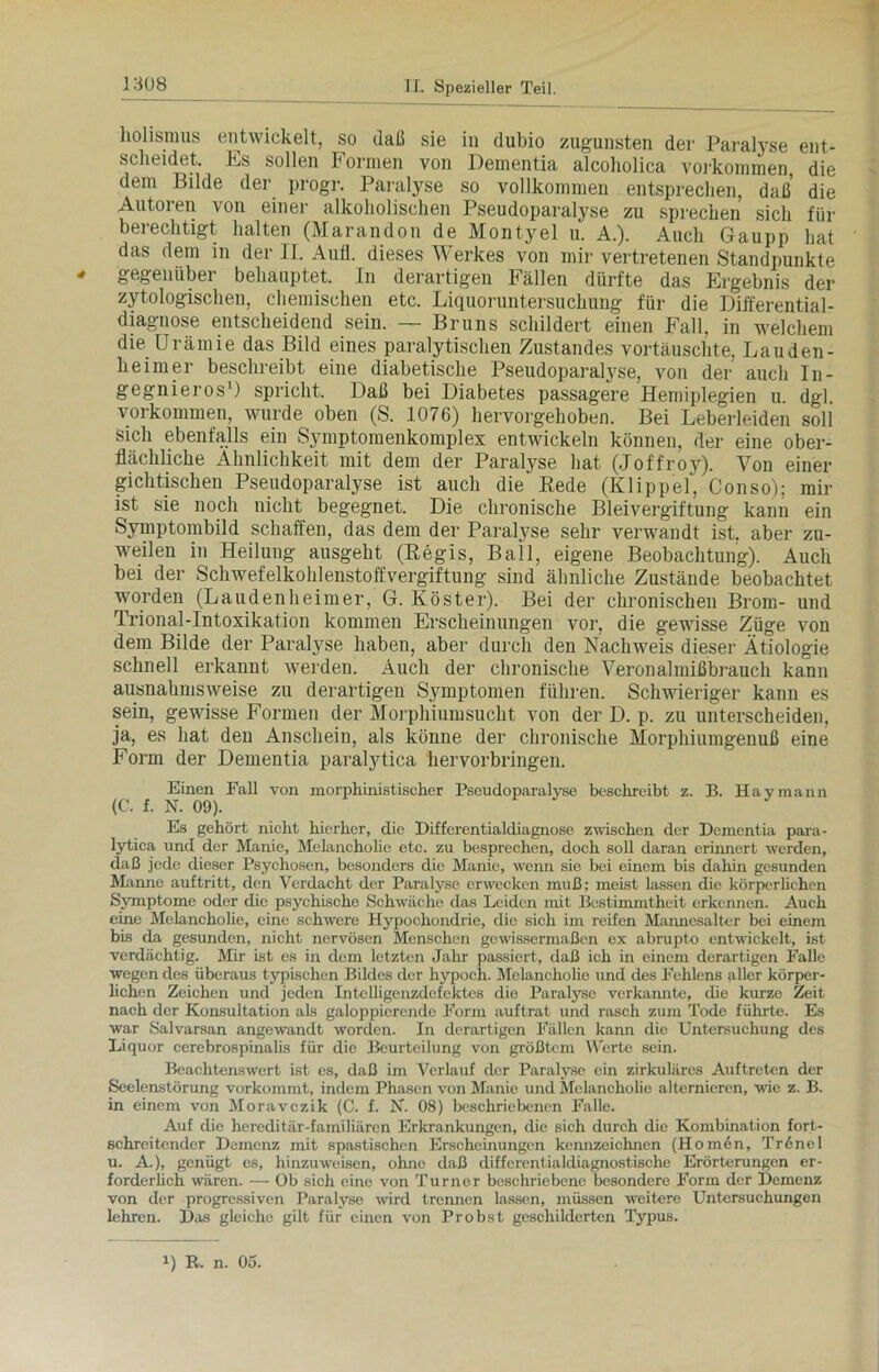 holismus entwickelt, so daß sie in dubio zugunsten der Paralyse ent- scheidet. Es sollen Formen von Dementia alcoholica Vorkommen, die dem Bilde der progr. Paralyse so vollkommen entsprechen, daß die Autoren von einer alkoholischen Pseudoparalyse zu sprechen sich für berechtigt halten (Marandon de Montyel u. A.). Auch Gaupp hat das dem in der II. Aufi. dieses Werkes von mir vertretenen Standpunkte ' gegenüber behauptet. In derartigen Fällen dürfte das Ergebnis der zytologischen, chemischen etc. Liquoruntersuchung für die Differential- diagnose entscheidend sein. — Bruns schildert einen Fall, in welchem die Urämie das Bild eines paralytischen Zustandes vortäuschte, Lauden- heirner beschreibt eine diabetische Pseudoparalyse, von der auch In- gegnieros1) spricht. Daß bei Diabetes passagere Hemiplegien u dgl Vorkommen, wurde oben (S. 1076) hervorgehoben. Bei Leberleiden soli sich ebenfalls ein Symptomenkomplex entwickeln können, der eine ober- flächliche Ähnlichkeit mit dem der Paralyse hat (Joffroy). Von einer gichtischen Pseudoparalyse ist auch die Rede (Klippel, Conso); mir ist sie noch nicht begegnet. Die chronische Bleivergiftung kann ein Symptombild schaffen, das dem der Paratyse sehr verwandt ist. aber zu- weilen in Heilung ausgeht (Regis, Ball, eigene Beobachtung). Auch bei der Schwefelkohlenstoffvergiftung sind ähnliche Zustände beobachtet worden (Laudenheimer, G. Köster). Bei der chronischen Brom- und Trional-Intoxikation kommen Erscheinungen vor, die gewisse Züge von dem Bilde der Paralyse haben, aber durch den Nachweis dieser Ätiologie schnell erkannt werden. Auch der chronische Veronalmißbrauch kann ausnahmsweise zu derartigen Symptomen führen. Schwieriger kann es sein, gewisse Formen der Morphiumsucht von der D. p. zu unterscheiden, ja, es hat den Anschein, als könne der chronische Morphiumgenuß eine Form der Dementia paralytica hervorbringen. Einen Fall von morphinistischer Pseudoparalyse beschreibt z. B. Haymann (C. f. N. 09). Es gehört nicht hierher, die Differentialdiagnose zwischen der Dementia para- lytica und der Manie, Melancholie etc. zu besprechen, doch soll daran erinnert werden, daß jede dieser Psychosen, besonders die Manie, wenn sie bei einem bis dahin gesunden Manne auftritt, den Verdacht der Paralyse erwecken muß; meist lassen die körperlichen Symptome oder die psychische Schwäche das Leiden mit Bestimmtheit erkennen. Auch eine Melancholie, eine schwere Hypochondrie, die sich im reifen Mannesalter bei einem bis da gesunden, nicht nervösen Menschen gewissermaßen ex abrupto entwickelt, ist verdächtig. Mir ist es in dem letzten Jahr passiert, daß ich in einem derartigen Falle wegen des überaus typischen Bildes der hypoch. Melancholie und des Fehlens aller körper- lichen Zeichen und jeden Intelligenzdefektes die Paralyse verkannte, die kurze Zeit nach der Konsultation als galoppierende Form auf trat und rasch zum Tode führte. Es war Salvarsan angewandt worden. In derartigen Fällen kann die Untersuchung des Liquor cerebrospinalis für die Beurteilung von größtem Werte sein. Beachtenswert ist es, daß im Verlauf der Paralyse ein zirkuläres Auftreten der Seelenstörung vorkommt, indem Phasen von Manie und Melancholie alternieren, wie z. B. in einem von Moravczik (C. f. N. 08) beschriebenen Falle. Auf die hereditär-familiären Erkrankungen, die sich durch die Kombination fort- schreitender Demenz mit spastischen Erscheinungen kennzeichnen (Homen, Trönel u. A.), genügt es, hinzuweisen, ohne daß diffcrentialdiagnostische Erörterungen er- forderlich wären. — Ob sich eine von Turner beschriebene besondere Form der Demenz von der progressiven Paralyse wird trennen lassen, müssen weitere Untersuchungen lehren. Das gleiche gilt für einen von Probst geschilderten Typus.