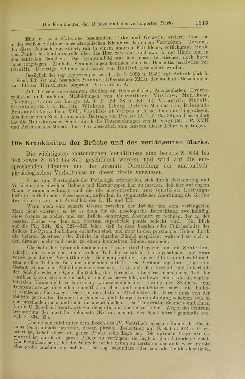 Eine miliare Sklerose beschreiben Tuke und Gowers, ersterer fand sie in der weißen Substanz eines atrophischen Kleinhirns bei einem Verrückten. Gowers, der diese Beobachtung zitiert, sah in einem anderen Fall kleine, rötlichgraue Herde von Punkt- bis Senfkonigröße über das Hirn zerstreut, und zwar in der Rinde und in den zentralen Ganglien. Das Symptombild war kein charakteristisches, doch hatte Lues Vorgelegen. Ähnliche Veränderungen kommen auch bei Dementia paralytica vor (Greift). Derartige Befunde sind ferner von Redlich geschildert worden. Bezüglich der sog. Hypertrophia cerebri (s. S. 1098 u. 1249) vgl. Schick (Jahrb. f. Kind. Bd. 57) und besonders Marburg (Obersteiner XIII), der auch die Beziehungen zur diffusen Hirnsklerose bespricht, Volland u. A. Aut die sehr interessanten Studien an Hemizephalen, Anenzephalen, Hydren- zephalen und anderen Mißbildungen von Cruveilhier, Virchow, Monakow, Flechsig, Leonowa-Lange (A. f. P. Bd. 38 u. Bd. 46), Veraguth, Muralt, Sternberg (Z. f. N. Bd. 34). Wichura, Ilberg, Petren, Muscatello, Brissaud- Bruaudet (Nouv. Icon. XVI), Vaschide et Vurpas u. A. sei hier nur hingewiesen. Aus der neueren Zeit stammen die Beiträge von Probst (A. f. P. Bd. 38), und besonders hat die Monakowschs Schule durch die Untersuchungen von H. Vogt (M. f. P. XVII und Arbeiten aus Monak. Inst. 05) wesentlich zum Ausbau dieser Lehre beigetragen. Die Krankheiten der Brücke und des verlängerten Marks. Die wichtigsten anatomischen Verhältnisse sind bereits S. 834 bis 842 sowie S. 856 bis 870 geschildert worden, und wird auf die ent- sprechenden Figuren und die gesamte Darstellung der anatomisch- physiologischen Verhältnisse an dieser Stelle verwiesen. Es ist zum Verständnis der Pathologie erforderlich, sich durch Betrachtung und Verfolgung der einzelnen Bahnen und Kerngruppen klar zu machen, daß liier auf engem Raum zusammengedrängt sind die die motorischen und sensiblen Leitungs- bahnen enthaltenden Fasermassen, außerdem in symmetrischer Anordnung die Kerne der Hirnnerven mit Ausschluß des I., n. und III. Wenn auch eine scharfe Grenze zwischen der Brücke und dem verlängerten Mark nicht existiert, so ist es doch für die nosologische Betrachtung zweckmäßig, diese Grenze zu ziehen und zur Brücke denjenigen Abschnitt zu rechnen, der an der basalen Fläche von dem sog. Stratum superficiale pontis bedeckt wird. Ein Blick auf die Fig. 324, 325, 327—329 lehrt, daß in dem basalen oder Fußabschnitt der Brücke die Pyramidenbahnen enthalten sind, und zwar in den proximalen Höhen durch die tieferen Querfasern der Brücke in einzelne Bündel gespalten, während sie sich in den distalen mein und mehr zu einem kompakten Bündel sammeln. Oberhalb der Pyramidenbahnen im Haubenteil begegnet uns die Schleifen- schicht, die wenigstens einen großen Teil der sensiblen Leitungsbaimen, und zwar vorwiegend die der Vermittlung der Tiefenempfindung (Lagegefühl etc.) und wohl auch zum großen Teil des Tastsinns dienenden enthält. Die Veränderung ihrer Lage und Gestalt ist aus den Abbildungen zu ersehen. Daß auch das oberhalb und außerhalb der Schleife gelegene Querschnittsfeld, die Formatio reticularis, noch einen Teil der sensiblen Lcitungsbahnen enthält, ist nicht zu bezweifebi, und zwar sind es die im ventro- lateralen Haubenfeld verlaufenden, wahrscheinlich der Leitung der Schmerz- und Temperaturreize dienenden spinothalamisehen und spinotektalen sowie die bulbo- thalamischen Faserzüge. Diese in den distalen Abschnitten des Hirnstamms von der Schleife getrennten Bahnen für Schmerz- und Temperaturempfindung scheinen sich in den proximalen mehr und mehr ihr anzuschließen. Die Temperatur-Schmerzsinnbahnen für che U. E. sollen lateralwärts von denen für die oberen verlaufen. Wegen des Centrum receptorium der medulla oblongata (Kolmstamm), des Nucl. intratrigeminalis etc. vgl. S. 834, 835. Das dorsomedial unter dem Beden des IV. Ventrikels gelegene Bündel des Fasci- culus longitudinalis posterior, dessen physiol. Bedeutung auf S. 856 u. 913 u. ff. er- örtert ist, behält durch die ganze Brücke seine Lage bei. Die spinale Trigeminus- wurzel ist durch die ganze Brücke zu verfolgen, sie liegt in dem lateralen Gebiet. Krankheitsherd, der die Wurzeln beider Seiten zu zerstören imstande wäre, müßte eme große Ausbreitung haben. Die sog. sekundäre oder zentrale (nuklco-kortikale,