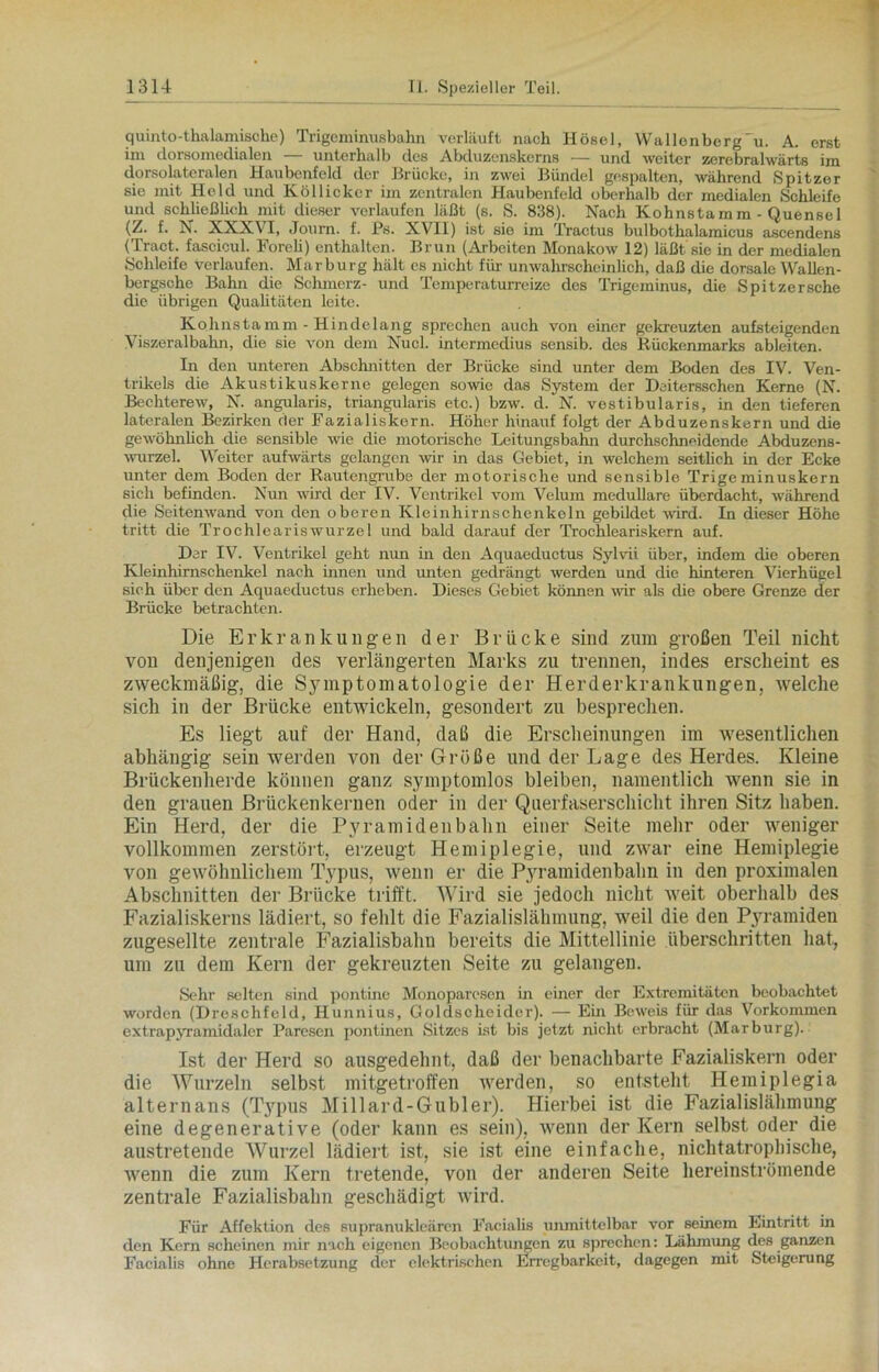 quint o-thalamische) Trigeminusbahn verläuft nach Hösel, WallenbergGi. A. erst ini dorsomedialen unterhalb des Abduzcnskcrns — und weiter zerebralwärts ini dorsolateralen Haubenfeld der Brücke, in zwei Bündel gespalten, während Spitzer sie mit Held und Köllicker im zentralen Haubenfeld oberhalb der medialen Schleife und schließlich mit dieser verlaufen läßt (s. S. 838). Nach Kohnstamm - Quensel (Z. f. N. XXXVI, Journ. f. Ps. XVII) ist sie ini Tractus bulbothalamicus ascendens (Tract. fascicul. Foreli) enthalten. Brun (Arbeiten Monakow 12) läßt'sie in der medialen Schleife verlaufen. Marburg hält es nicht für unwahrscheinlich, daß die dorsale Wallen- bergsche Bahn die Schmerz- und Tcmperaturreize des Trigeminus, die Spitzersche die übrigen Qualitäten leite. Kohnstamm - Hindelang sprechen auch von einer gekreuzten aufsteigenden Viszeralbahn, die sie von dem Nucl. intermedius sensib. des Rückenmarks ableiten. In den unteren Abschnitten der Brücke sind unter dem Boden des IV. Ven- trikels die Akustikuskerne gelegen sowie das System der Dsitersschen Kerne (N. Bechterew, N. angularis, triangularis etc.) bzw. d. N. vestibularis, in den tieferen lateralen Bezirken der Fazialiskern. Höher hinauf folgt der Abduzenskern und die gewöhnlich die sensible wie die motorische Leitungsbahn durchschneidende Abduzens- wurzel. Weiter aufwärts gelangen wir in das Gebiet, in welchem seitlich in der Ecke unter dem Boden der Rautengrube der motorische und sensible Trigeminuskern sich befinden. Nun wird der IV. Ventrikel vom Velum medulläre überdacht, während die Seitenwand von den oberen Kleinhirnschenkeln gebildet wird. In dieser Höhe tritt die Trochleariswurzel und bald darauf der Trochleariskern auf. Der IV. Ventrikel geht nun in den Aquaeductus Sylvii über, indem die oberen KJeinhirnschenkel nach innen und unten gedrängt werden und die hinteren Vierhügel sich über den Aquaeductus erheben. Dieses Gebiet können wir als die obere Grenze der Brücke betrachten. Die Erkrankungen der Brücke sind zum großen Teil nickt von denjenigen des verlängerten Marks zu trennen, indes erscheint es zweckmäßig, die Symptomatologie der Herderkrankungen, welche sich in der Brücke entwickeln, gesondert zu besprechen. Es liegt auf der Hand, daß die Erscheinungen im wesentlichen abhängig sein werden von der Größe und der Lage des Herdes. Kleine Brückenherde können ganz symptomlos bleiben, namentlich wenn sie in den grauen Brückenkernen oder in der Querfaserschicht ihren Sitz haben. Ein Herd, der die Pyramidenbahn einer Seite mehr oder weniger vollkommen zerstört, erzeugt Hemiplegie, und zwar eine Hemiplegie von gewöhnlichem Typus, wenn er die Pyramidenbahn in den proximalen Abschnitten der Brücke trifft. Wird sie jedoch nicht weit oberhalb des Fazialiskerns lädiert, so fehlt die Fazialislähmung, weil die den Pyramiden zugesellte zentrale Fazialisbahn bereits die Mittellinie überschritten hat, um zu dem Kern der gekreuzteu Seite zu gelangen. Sehr sielten sind pontine Monoparesen in einer der Extremitäten beobachtet worden (Dreschfeld, Hunnius, Goldscheider). — Ein Beweis für das Vorkommen extrapyramidaler Paresen pontinen Sitzes ist bis jetzt nicht erbracht (Marburg). Ist der Herd so ausgedehnt, daß der benachbarte Fazialiskern oder die Wurzeln selbst mitgetroffen werden, so entsteht Hemiplegia alternans (Typus Millard-Gubler). Hierbei ist die Fazialislähmung eine degenerative (oder kann es sein), wenn der Kern selbst oder die austretende Wurzel lädiert ist, sie ist eine einfache, nichtatrophische, wenn die zum Kern tretende, von der anderen Seite hereinströmende zentrale Fazialisbahn geschädigt wird. Für Affektion des supranukleären Facialis unmittelbar vor seinem Eintritt in den Kern scheinen mir nach eigenen Beobachtungen zu sprechen: Lähmung des ganzen Facialis ohne Herabsetzung der elektrischen Erregbarkeit, dagegen mit Steigerung