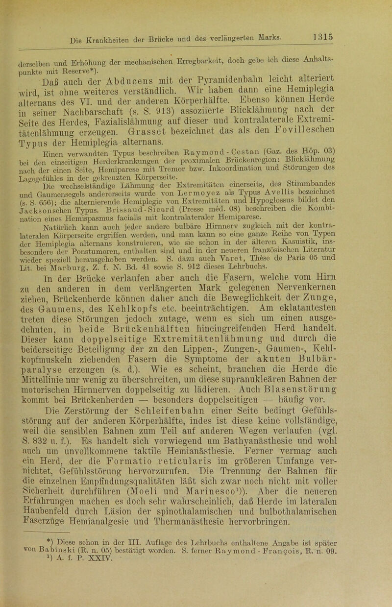 derselben und Erhöhung der mechanischen Erregbarkeit, doch gebe ich diese Anhalts- punkte mit Reserve*). Daß auch der Abducens mit der Pyramidenbahn leicht alteriert wird ist ohne weiteres verständlich. Wir haben dann eine Hemiplegia alternans des VI. und der anderen Körperhälfte. Ebenso können Herde in seiner Nachbarschaft (s. S. 913) assoziierte Blicklähmung nach der Seite des Herdes, Fazialislähmung auf dieser und kontralaterale Extremi- tätenlähmung erzeugen. Grasset bezeichnet das als den Fovilleschen Typus der Hemiplegia alternans. Einen verwandten Typus beschreiben Raymond - Cestan (Gaz. des Hop. 03) bei den einseitigen Herderkrankungen der proximalen Brückenregion: Blicklähmung nach der einen Seite, Hemiparese mit Tremor bzw. Inkoordination und Störungen des Lagogcfühles in der gekreuzten Körperseite. Die wechselständige Lähmung der Extremitäten einerseits, des Stimmbandes und Gaumensegels andererseits wurde von Lormoycz als Typus Avellis bezeichnet (s S. 656); die alternierende Hemiplegie von Extremitäten und Hypoglossus bildet den Jacksonschen Typus. Brissaud - Sicard (Presse med. 08) beschreiben die Kombi- nation eines Hemispasmus facialis mit kontralateraler Hemiparese. Natürlich kann auch jeder andere bulbäre Hirnnerv zugleich mit der kontra- lateralen Körperseite ergriffen werden, und man kann so eine ganze Reihe von Typen der Hemiplegia alternans konstruieren, nie sie schon in der älteren Kasuistik, ins- besondere der Ponstumoren, enthalten sind und in der neueren französischen Literatur wieder speziell herausgehoben werden. S. dazu auch Varet, These de Paris 05 und Lit. bei Marburg, Z. f. N. Bd. 41 sowie S. 912 dieses Lehrbuchs. In der Brücke verlaufen aber auch die Fasern, welche vom Hirn zu den anderen in dem verlängerten Mark gelegenen Nervenkernen ziehen, Brückenherde können daher auch die Beweglichkeit der Zunge, des Gaumens, des Kehlkopfs etc. beeinträchtigen. Am eklatantesten treten diese Störungen jedoch zutage, wenn es sich um einen ausge- dehnten, in beide Brückenhälften hineingreifenden Herd handelt. Dieser kann doppelseitige Extremitätenlähmung und durch die beiderseitige Beteiligung der zu den Lippen-, Zungen-, Gaumen-, Kehl- kopfmuskeln ziehenden Fasern die Symptome der akuten Bulbär- paralyse erzeugen (s. d.). Wie es scheint, brauchen die Herde die Mittellinie nur wenig zu überschreiten, um diese supranukleären Bahnen der motorischen Hirnnerven doppelseitig zu lädieren. Auch Blasenstörung kommt bei Brückenherden — besonders doppelseitigen — häufig vor. Die Zerstörung der Schleifenbahn einer Seite bedingt Gefühls- störung auf der anderen Körperhälfte, indes ist diese keine vollständige, weil die sensiblen Bahnen zum Teil auf anderen Wegen verlaufen (vgl. S. 832 u. f.). Es handelt sich vorwiegend um Bathyanästliesie und wohl auch um unvollkommene taktile Hemianästhesie. Ferner vermag auch «in Herd, der die Formatio reticularis im größeren Umfange ver- nichtet, Gefühlsstörung hervorzurufen. Die Trennung der Bahnen für die einzelnen Empfindungsqualitäten läßt sich zwar noch nicht mit voller Sicherheit durchführen (Moeli und Marinesco')). Aber die neueren Erfahrungen machen es doch sehr wahrscheinlich, daß Herde im lateralen Haubenfeld durch Läsion der spinothalamisclien und bulbothalamischen Faserzüge Hemianalgesie und Thermanästhesie hervorbringen. *) Diese schon in der III. Auflage des Lehrbuchs enthaltene Angabe ist später von Babinski (R. n. 05) bestätigt worden. S. ferner Raymond - Francois, R. n. 09.