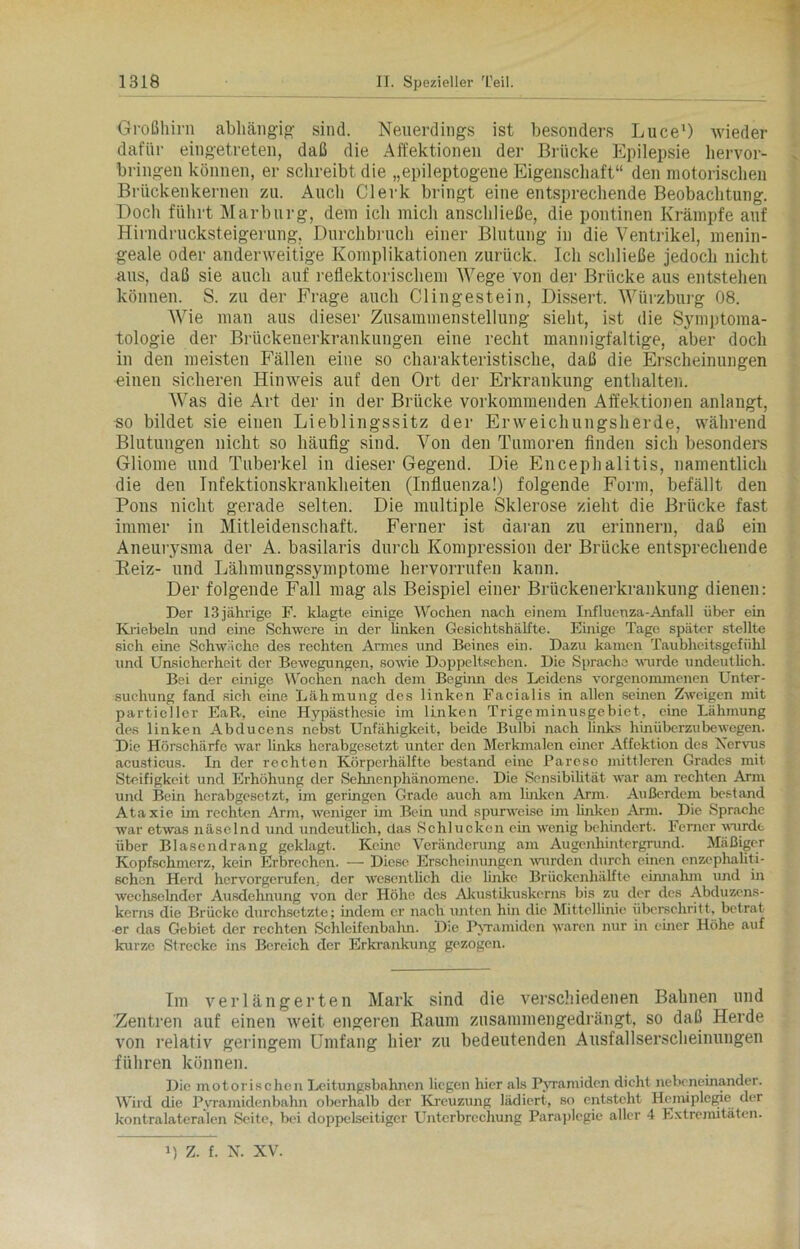 Großhirn abhängig sind. Neuerdings ist besonders Luce1) wieder dafür eingetreten, daß die Affektionen der Brücke Epilepsie hervor- bringen können, er schreibt die „epileptogene Eigenschaft“ den motorischen Brückenkernen zu. Auch Clerk bringt eine entsprechende Beobachtung. Doch führt Marburg, dem ich mich anschließe, die pontinen Krämpfe auf Hirndrucksteigerung, Durchbruch einer Blutung in die Ventrikel, menin- geale oder anderweitige Komplikationen zurück. Ich schließe jedoch nicht aus, daß sie auch auf reflektorischem Wege von der Brücke aus entstehen können. S. zu der Frage auch CI in ge st ein, Dissert, Würzburg 08. Wie man aus dieser Zusammenstellung sieht, ist die Symptoma- tologie der Brückenerkrankungen eine recht mannigfaltige, aber doch in den meisten Fällen eine so charakteristische, daß die Erscheinungen einen sicheren Hinweis auf den Ort der Erkrankung enthalten. Was die Art der in der Brücke vorkommenden Affektionen anlangt, so bildet sie einen Lieblingssitz der Erweichungsherde, während Blutungen nicht so häufig sind. Von den Tumoren finden sich besonders Gliome und Tuberkel in dieser Gegend. Die Encephalitis, namentlich die den Infektionskrankheiten (Influenza!) folgende Form, befällt den Pons nicht gerade selten. Die multiple Sklerose zieht die Brücke fast immer in Mitleidenschaft. Ferner ist daran zu erinnern, daß ein Aneurysma der A. basilaris durch Kompression der Brücke entsprechende Beiz- und Lähmungssymptome hervorrufen kann. Der folgende Fall mag als Beispiel einer Brückenerkrankung dienen: Der 13 jährige F. klagte einige Wochen nach einem Influenza-Anfall über ein Knebeln und eine Schwere in der linken Gesichtshälfte. Einige Tage später stellte sich eine Schwäche des rechten Armes und Beines ein. Dazu kamen Taubheitsgefühl und Unsicherheit der Bewegungen, sowie Doppeltscben. Die Sprache wurde undeutlich. Bei der einige Wochen nach dem Beginn des Leidens vorgenommenen Unter- suchung fand sich eine Lähmung des linken Facialis in allen seinen Zweigen mit partieller EaR, eine Hypästhesie im linken Trigeminusgebiet, eine Lähmung des linken Abduccns nebst Unfähigkeit, beide Bulbi nach links hinüberzubewegen. Die Hörschärfe war links herabgesetzt unter den Merkmalen einer Affektion des Nervus acusticus. In der rechten Körperhälfte bestand eine Parese mittleren Grades mit Steifigkeit und Erhöhung der Sehnenphänomene. Die Sensibilität war am rechten Arm und Bein herabgesetzt, im geringen Grade auch am linken Arm. Außerdem bestand Ataxie im rechten Arm, weniger im Bein und spurweise im linken Arm. Die Sprache war etwas näselnd und undeutlich, das Schlucken ein wenig behindert. Ferner wurde über Blasendrang geklagt. Keine Veränderung am Augenhintergrund. Mäßiger Kopfschmerz, kein Erbrechen. — Diese Erscheinungen wurden durch einen cnzephaliti- schcn Herd hervorgerufen, der wesentlich die linke Brückenhälfte einnahm und in wechselnder Ausdehnung von der Höhe des Akustikuskerns bis zu der des Abduzens- kerns die Brücke durchsetzte; indem er nach unten hin die Mittellinie überschritt, betrat •er das Gebiet der rechten Schleifenbalm. Die Pyramiden waren nur in einer Höhe auf kurze Strecke ins Bereich der Erkrankung gezogen. Im verlängerten Mark sind die verschiedenen Bahnen und Zentren auf einen weit engeren Raum zusammengedrängt, so daß Herde von relativ geringem Umfang hier zu bedeutenden Ausfallserscheinungen führen können. Die motorischen Leitungsbahnen liegen hier als Pyramiden dicht nebeneinander. Wird die Pyramidenbahn oberhalb der Kreuzung lädiert, so entsteht Hemiplegie der kontralateralen Seite, bei doppelseitiger Unterbrechung Paraplegie aller 4 Extremitäten. i) Z. f. N. XV.