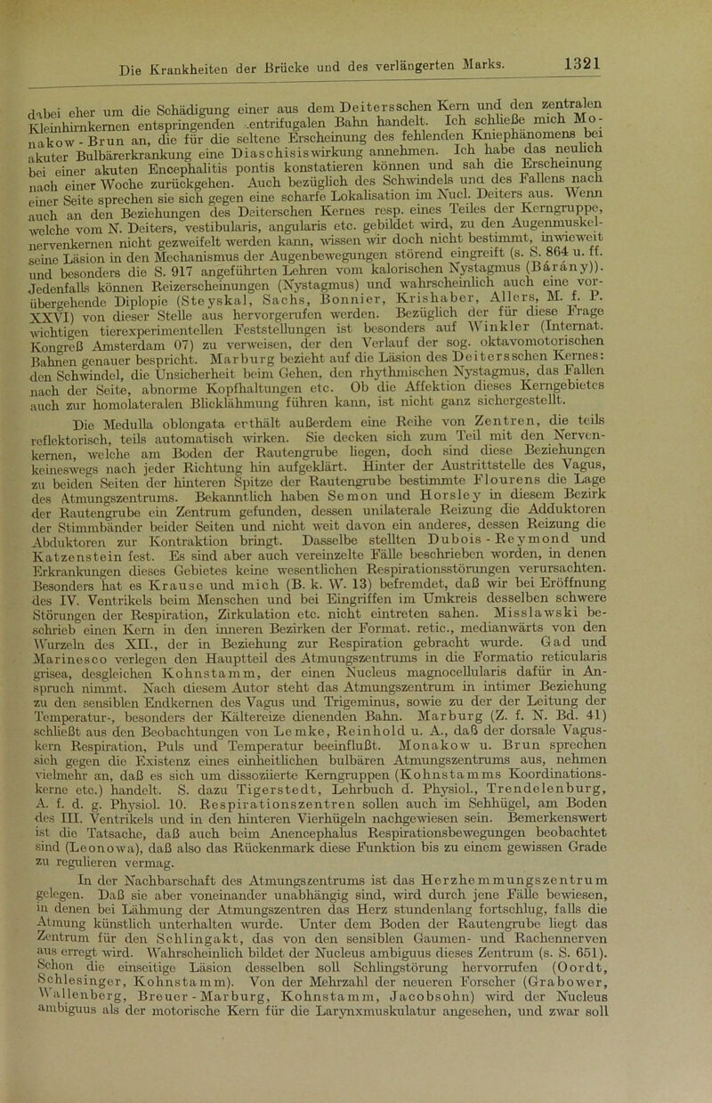 dabei eher um die Schädigung einer aus dem Deitersschen Kern und den zentralen Kleinhimkemen entspringenden .entrifugalen Balm handelt. Ich schließe mich Mo- nakow-Brun an, die für die seltene Erscheinung des fehlenden Kmephanomens bei akuter Bulbärerkrankung eine Diaschisiswirkung annehmen. Ich habe das neulich bei einer akuten Encephalitis pontis konstatieren können und sah die Erscheinung nach einer Woche zurückgehen. Auch bezüglich des Schwindels und des Fallens nach einer Seite sprechen sie sich gegen eine scharfe Lokalisation im Nucl. Deiters aus. v\ enn auch an den Beziehungen des Deiterschen Kernes resp. eines Teiles der Kerngruppe, welche vom N. Deiters, vestibularis, angularis etc. gebildet wird, zu den Augenmuskel- nervenkernen nicht gezweifclt werden kann, wissen wir doch nicht bestimmt, inwieweit seine Läsion in den Mechanismus der Augenbewegungen störend eingreift (s. b. 8<>4 u. tt. und besonders die S. 917 angeführten Lehren vom kalorischen Nystagmus (Barany)). Jedenfalls können Reizerscheinungen (Nystagmus) und wahrscheinlich auch eine vor- übergehende Diplopie (Steyskal, Sachs, Bonnier, Krishaber, Allers, M. t. I. XXVI) von dieser Stede aus hervorgerufen werden. Bezüglich der für diese krage wichtigen tierexperinienteden Feststedungen ist besonders auf Winkler (Internat. Kongreß Amsterdam 07) zu verweisen, der den Verlauf der sog. oktavomotorischen Bahnen genauer bespricht. Marburg bezieht auf die Läsion des Deitersschen Kernes: den Schwindel, die Unsicherheit beim Gehen, den rhythmischen Nystagmus, das Faden nach der Seite, abnorme Kopfhaltungen etc. Ob die Affektion dieses Kemgebietes auch zur homolateralen Blicklälimung führen kann, ist nicht ganz sichcigestellt. Die Medulla oblongata erthält außerdem eme Reihe von Zentren, die teils reflektorisch, teils automatisch wirken. Sie decken sich zum Teil mit den Nerven- kernen, welche am Boden der Rautengrube hegen, doch sind diese Beziehungen keineswegs nach jeder Richtung hin aufgeklärt. Hinter der Austrittstede des Vagus, zu beiden Seiten der hinteren Spitze der Rautengrube bestimmte Flourens die Lage des Atmungszentrums. Bekamithch haben Semon und Horsley in diesem Bezirk der Rautengrube ein Zentrum gefunden, dessen unilaterale Reizung die Adduktoren der Stimmbänder beider Seiten und nicht weit davon ein anderes, dessen Reizung die Abduktoren zur Kontraktion bringt. Dasselbe stedten Dubois-Reymond und Katzenstein fest. Es sind aber auch vereinzelte Eäde beschrieben worden, in denen Erkrankungen dieses Gebietes keine wesentlichen Respirationsstörungen verursachten. Besonders hat es Krause und mich (B. k. W- 13) befremdet, daß wir bei Eröffnung des IV. Ventrikels beim Menschen und bei Eingriffen im Umkreis desselben schwere Störungen der Respiration, Zirkulation etc. nicht eintreten sahen. Misslawski be- schrieb einen Kern in den inneren Bezirken der Format, retic., medianwärts von den Wurzeln des XII., der in Beziehung zur Respiration gebracht wurde. Gad und Marinesco verlegen den Hauptteil des Atmungszentrums in die Formatio reticularis grisea, desgleichen Kohnstamm, der einen Nucleus magnocellularis dafür in An- spruch nimmt. Nach diesem Autor steht das Atmungszentrum in intimer Beziehung zu den sensiblen Endkernen des Vagus und Trigeminus, sowie zu der der Leitung der Temperatur-, besonders der Kältereize dienenden Bahn. Marburg (Z. f. N. Bd. 41) schließt aus den Beobachtungen von Lemke, Reinhold u. A., daß der dorsale Vagus- kern Respiration, Puls und Temperatur beeinflußt. Monakow u. Brun sprechen sich gegen die Existenz eines einheitlichen bulbären Atmungszentrums aus, nehmen vielmehr an, daß es sich um dissoziierte Kerngruppen (Kohnstamms Koordinations- kernc etc.) handelt. S. dazu Tigerstedt, Lehrbuch d. Physiol., Trendelenburg, A. f. d. g. Physiol. 10. Respirationszentren sollen auch im Sehhügel, am Boden des III. Ventrikels und in den hinteren Vierhügeln nachgewiesen sein. Bemerkenswert ist die Tatsache, daß auch beim Anencephalus Respirationsbewegungen beobachtet sind (Leonowa), daß also das Rückenmark diese Funktion bis zu einem gewissen Grade zu regulieren vermag. In der Nachbarschaft des Atmungszentrums ist das Herzhemmungszentrum gelegen. Daß sie aber voneinander unabhängig sind, wird durch jene Fälle bewiesen, in denen bei Lähmung der Atmungszentren das Herz stundenlang fortschlug, falls die Atmung künstlich unterhalten wurde. Unter dem Boden der Rautengrube liegt das Zentrum für den Schlingakt, das von den sensiblen Gaumen- und Rachennervcn aus erregt wird. Wahrscheinhcli bildet der Nucleus ambiguus dieses Zentrum (s. S. 651). Schon die einseitige Läsion desselben soll Schlingstörung hervorrufen (Oordt, Schlesinger, Kohnstamm). Von der Mehrzahl der neueren Forscher (Grabower, Wallenberg, Breuer - Marburg, Kohnstamm, Jacobsohn) wird der Nucleus ambiguus als der motorische Kern für die Larynxmuskulatur angesehen, und zwar soll