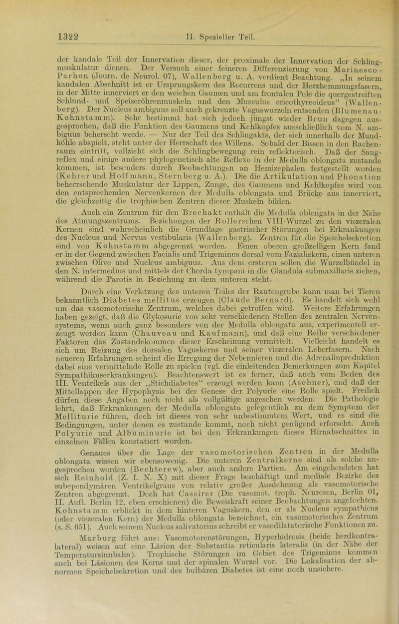 der kaudale Teil der Innervation dieser, der proximale der Innervation der Schling- inuskulatur dienen. Der Versuch einer feineren Differenzierung von Marinesco- Parhon (Journ. de Neurol. 07), Wallenberg u. A. verdient Beachtung. „In seinem kaudalen Absclmitt ist er Ursprungskern des Recurrens und der Herzhemmungsfasern, in der Mitte innerviert er den weichen Gaumen und am frontalen Pole die quergestreiften Schlund- und Speiseröhrenmuskeln und den Musculus cricothyreoideus“ (Wallen- berg). Der Nucleus ambiguus soll auch gekreuzte Vaguswurzeln entsenden (Blu menau- Kohnstamm). Sehr bestimmt hat sich jedoch jüngst wieder Brun dagegen aus- gesprochen, daß die Funktion des Gaumens und Kehlkopfes ausschließlich vom N. am- biguus bcherscht werde. — Nur der Teil des Schlingakts, der sich innerhalb der Mund- höhle abspielt, steht unter der Herrschaft des Willens. Sobald der Bissen in den Rachen- raum eintritt, vollzieht sich die Schlingbewegung rein reflektorisch. Daß der Saug- reflex und einige andere phylogenetisch alte Reflexe in der Mi du 11a oblongata zustande kommen, ist besonders durch Beobachtungen an Hemizephalen festgestellt worden (Kehrer und Hoff mann, Sternberg u. A.). Die die Artikulation und Phonation beherrschende Muskulatur der Lippen, Zunge, des Gaumens und Kehlkopfes wird von den entsprechenden Nervenkernen der Mcdulla oblongata und Brücke aus innerviert, die gleichzeitig die trophischen Zentren dieser Muskeln bilden. Auch ein Zentrum für den Brechakt enthält die Mcclulla oblongata in der Nähe des Atmungszentrums. Beziehungen der Rollersehen VHI-Wurzel zu den viszeralen Kernen sind wahrscheinlich die Grundlage gastrischer Störungen bei Erkrankungen des Nucleus und Nervus vestibularis (Wallenbcrg). Zentren für die Speichelsekretion sind von Kohnstamm abgegrenzt worden. Einen oberen großzelligen Kern fand er in der Gegend zwischen Facialis und Trigeminus dorsal vom Fazialiskem, einen unteren zwischen Olive und Nucleus ambiguus. Aus dem ersteren sollen die Wurzelbündel in den N. intermeclius und mittels der Chorda tympani in die Glandula submaxillaris ziehen, während die Parotis in Beziehung zu dem unteren steht. Durch eine Verletzung des unteren Teiles der Rautengrube kann man bei Tieren bekanntlich Diabetes mellitus erzeugen (Claude Bernard). Es handelt sich wohl um das vasomotorische Zentrum, welches dabei getroffen wird. Weitere Erfahrungen haben gezeigt, daß die Glykosurie von sehr verschiedenen Stellen des zentralen Nerven- systems, wenn auch ganz besonders von der Medulla oblongata aus, experimentell er- zeugt werden kann (Chauveau und Kaufmann), und daß eine Reihe verschiedener Faktoren das Zustandekommen dieser Erscheinung vermittelt. Vielleicht handelt es sich um Reizung des dorsalen Vaguskerns und seiner viszeralen Lcberfasem. Nach neueren Erfahrungen scheint die Erregung der Nebennieren und die Adrcnalinprcduktion dabei eine vermittelnde Rolle zu spielen (vgl. die einleitenden Bemerkungen zum Kapitel Sympathikuserkrankungen). Beachtenswert ist es ferner, daß auch vom Beden des III. Ventrikels aus der „Stichdiabetes“ erzeugt werden kann (Aschner), und daß der Mittellappen der Hypophysis bei der Genese der Polyurie eine Rolle spielt. Freilich dürfen diese Angaben noch nicht als vollgültige angesehen werden. Die Pathologie lehrt, daß Erkrankungen der Medulla oblongata gelegentlich zu dem Symptom der Melliturie führen, doch ist dieses von sehr unbestimmtem Wert, und es sind die Bedingungen, unter denen es zustande kommt, noch nicht genügend erforscht. Auch Polyurie und Albuminurie ist bei den Erkrankungen dieses Hirnabschnittes in einzelnen Fällen konstatiert worden. Genaues über die Lage der vasomotorischen Zentren in der Medulla oblongata wissen wir ebensowenig. Die unteren Zentralkerne sind als solche an- gesproehen worden (Bechterew), aber auch andere Partien. Am eingehendsten hat sich Re in hold (Z. f. N. X) mit dieser Frage beschäftigt und mediale Bezirke des subepenclymären Ventrikelgraus von relativ großer Ausdehnung als vasomotorische Zentren abgegrenzt. Doch hat Cassirer (Die vasomot. troph. Neurosen, Berlin 01, II. Aufl. Berlin 12, eben erschienen) die Beweiskraft seiner Beobachtungen angefechten. Kohnstamm erblickt in dem hinteren Vaguskern, clen er als Nucleus synipathicus (oder viszeralen Kern) der Mcdulla oblongata bezeichnet, ein vasomotorisches Zentrum (s. S. 6öl). Auch seinem Nucleus salivatorius schreibt er vasodilatatorische 1 unktionen zu. Marburg führt aus: Vasomotorenstörungen, Hvperhidresis (beide herdkontra- lateral) weisen auf eine Läsion der Substantia reticularis lateralis (in der Nähe der Temperatursinnbahn). Trophische Störungen im Gebiet des Trigeminus kommen auch bei Läsionen des Kerns und der spinalen Wurzel vor. Die Lokalisation der ab- normen Speichclsekretion und des bulbären Diabetes ist eine noch unsichere.