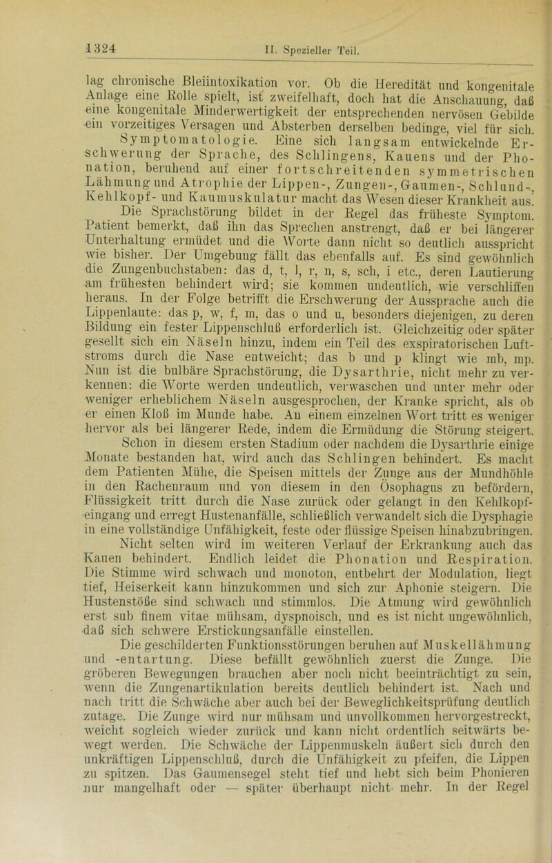 lag chronische Bleiintoxikation vor. Ob die Heredität und kongenitale Anlage eine. Kölle spielt, ist zweifelhaft, doch hat die Anschauung, daß eine kongenitale Minderwertigkeit der entsprechenden nervösen Gebilde ein vorzeitiges Versagen und Absterben derselben bedinge, viel für sich. Symptomatologie. Eine sich langsam entwickelnde Er- schwerung der Sprache, des Sehlingens, Kauens und der Pho- nation, beruhend auf einer fortschreitenden symmetrischen Lähmung und Atrophie der Lippen-, Zungen-, Gaumen-, Schlund-, Kehlkopf- und Kaumuskulatur macht das Wesen dieser Krankheit aus. Die Sprachstörung bildet in der Regel das früheste Symptom. Patient bemerkt, daß ihn das Sprechen anstrengt, daß er bei längerer Unterhaltung ermüdet und die Worte dann nicht so deutlich ausspricht wie bisher. Der Umgebung fällt das ebenfalls auf. Es sind gewöhnlich die Zungenbuchstaben: das d, t, 1, r, n, s, sch, i etc., deren Lautierung am frühesten behindert wird; sie kommen undeutlich, wie verschliffen heraus. In der Folge betrifft die Erschwerung der Aussprache auch die Lippenlaute: das p, w, f, m, das o und u, besonders diejenigen, zu deren Bildung ein fester Lippenschluß erforderlich ist. Gleichzeitig oder später gesellt sich ein Näseln hinzu, indem ein Teil des exspiratorischen Luft- stroms durch die Nase entweicht; das b und p klingt wie mb, mp. Nun ist die bulbäre Sprachstörung, die Dysarthrie, nicht mehr zu ver- kennen: die Worte werden undeutlich, verwaschen und unter mehr oder weniger erheblichem Näseln ausgesprochen, der Kranke spricht, als ob er einen Kloß im Munde habe. An einem einzelnen Wort tritt es weniger hervor als bei längerer Rede, indem die Ermüdung die Störung steigert, Sclion in diesem ersten Stadium oder nachdem die Dysarthrie einige Monate bestanden hat, wird auch das Schlingen behindert. Es macht dem Patienten Mühe, die Speisen mittels der Zunge aus der Mundhöhle in den Racheuraum und von diesem in den Ösophagus zu befördern, Flüssigkeit tritt durch die Nase zurück oder gelangt in den Kehlkopf- eingang und erregt Hustenanfälle, schließlich verwandelt sich die Dysphagie in eine vollständige Unfähigkeit, feste oder flüssige Speisen hinabzubringen. Nicht selten wird im weiteren Verlauf der Erkrankung auch das Kauen behindert. Endlich leidet die Phonation und Respiration. Die Stimme wird schwach und monoton, entbehrt der Modulation, liegt tief, Heiserkeit kann hinzukommen und sich zur Aphonie steigern. Die Hustenstöße sind schwach und stimmlos. Die Atmung wird gewöhnlich erst sub finem vitae mühsam, dyspnoisch, und es ist nicht ungewöhnlich, daß sich schwere Erstickungsanfälle einstellen. Die geschilderten Funktionsstörungen beruhen auf Muskellähmung und -entartung. Diese befällt gewöhnlich zuerst die Zunge. Die gröberen Bewegungen brauchen aber noch nicht beeinträchtigt, zu sein, wenn die Zungenartikulation bereits deutlich behindert ist. Nach und nach tritt die Schwäche aber auch bei der Beweglichkeitsprüfung deutlich zutage. Die Zunge wird nur mühsam und unvollkommen hervorgestreckt, weicht sogleich wieder zurück und kann nicht ordentlich seitwärts be- wegt werden. Die Schwäche der Lippenmuskeln äußert sich durch den unkräftigen Lippenschluß, durch die Unfähigkeit zu pfeifen, die Lippen zu spitzen. Das Gaumensegel steht tief und hebt sich beim Phonieren nur mangelhaft oder — später überhaupt nicht mehr. In der Regel