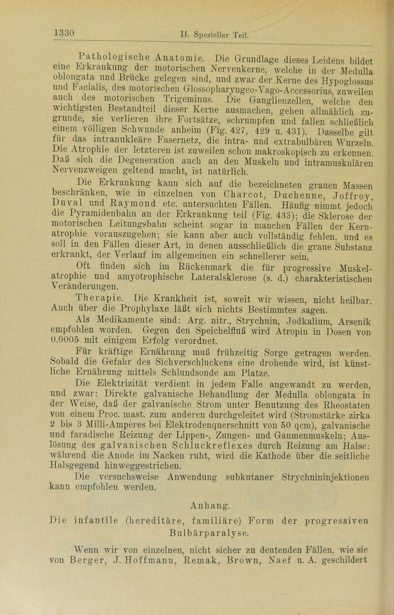 Pathologische Anatomie. Die Grundlage dieses Leidens bildet eine Erkrankung der motorischen Nervenkerne, welche in der Medulla oblongata und Brücke gelegen sind, und zwar der Kerne des Hypoglossus und Facialis, des motorischen Glossopharyngeo-Vago-Accessorius, zuweilen auch des motorischen Trigeminus. Die Ganglienzellen, welche den wichtigsten Bestandteil dieser Kerne ausmachen, gehen allmählich zu- grunde, sie verlieren ihre Fortsätze, schrumpfen und fallen schließlich einem völligen Schwunde anheim (Fig. 427, 429 u. 431). Dasselbe gilt für das intranukleäre Fasernetz, die intra- und extrabulbären Wurzeln. Die Atiophie dei letzteren ist zuweilen schon makroskopisch zu erkennen Daß sich die Degeneration auch an den Muskeln und intramuskulären Nervenzweigen geltend macht, ist natürlich. Die Erkrankung kann sich auf die bezeichneten grauen Massen beschränken, wie in einzelnen von Charcot, Duchenne, Joffroy Duval und Raymond etc. untersuchten Fällen. Häufig nimmt jedoch’ die Pyramidenbahn an der Erkrankung teil (Fig. 433); die Sklerose der motorischen Leitungsbahn scheint sogar in manchen Fällen der Kern- atrophie vorauszugehen; sie kann aber auch vollständig fehlen, und es soll in den Fällen dieser Art, in denen ausschließlich die graue Substanz erkrankt, der Verlauf im allgemeinen ein schnellerer sein. Oft finden sich im Rückenmark die für progressive Muskel- atrophie und amyotrophische Lateralsklerose (s. d.) charakteristischen Veränderungen. Therapie. Die Krankheit ist, soweit wir wissen, nicht heilbar. Auch über die Prophylaxe läßt sich nichts Bestimmtes sagen. Als Medikamente sind: Arg. nitr., Strychnin, Jodkalium, Arsenik empfohlen worden. Gegen den Speichelfluß wird Atropin in Dosen von 0.0005 mit einigem Erfolg verordnet. Für kräftige Ernährung muß frühzeitig Sorge getragen werden. Sobald die Gefahr des Sichverschluckens eine drohende wird, ist künst- liche Ernährung mittels Schlundsonde am Platze. Die Elektrizität verdient in jedem Falle angewandt zu werden, und zwar: Direkte galvanische Behandlung der Medulla oblongata in der Weise, daß der galvanische Strom unter Benutzung des Rheostaten von einem Proc. mast, zum anderen durchgeleitet wird (Stromstärke zirka 2 bis 3 Milli-Amperes bei Elektrodenquerschnitt von 50 qcm), galvanische und faradische Reizung der Lippen-, Zungen- und Gaumenmuskeln; Aus- lösung des galvanischen Schluckreflexes durch Reizung am Halse: während die Anode im Nacken ruht, wird die Kathode über die seitliche Halsgegend hinweggestrichen. Die versuchsweise Anwendung subkutaner Strychnininjektionen kann empfohlen werden. Anhan g. Die infantile (hereditäre, familiäre) Form der progressiven Bulbärparalyse. Wenn wir von einzelnen, nicht sicher zu deutenden Fällen, wie sie von Berger, J. Hoffmann, Remak, Brown, Naef u. A. geschildert