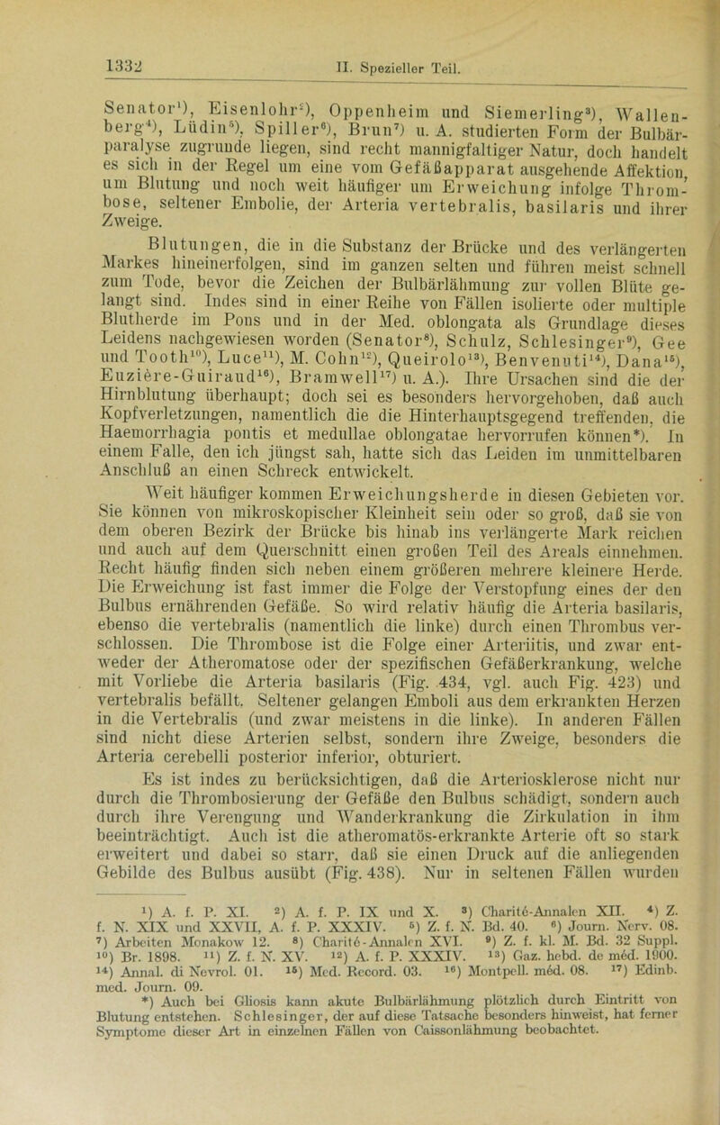 Senator* 1), Eisenlohr2), Oppenheim und Siemerling3), Wallen- berg'4), Lüdin5), Spill er6), Brun7) u. A. studierten Form der Bulbär- paralyse zugrunde liegen, sind recht mannigfaltiger Natur, doch handelt es sich in der Regel um eine vom Gefäßapparat ausgehende Affektion um Blutung und noch weit häufiger um Erweichung infolge Throm- bose, seltener Embolie, der Arteria vertebralis, basilaris und ihrer Zweige. Blutungen, die in die Substanz der Brücke und des verlängerten Markes hineinerfolgeu, sind im ganzen selten und führen meist schnell zum Tode, bevor die Zeichen der Bulbärlähmung zur vollen Blüte ge- langt sind. Indes sind in einer Reihe von Fällen isolierte oder multiple Blutherde im Pons und in der Med. oblongata als Grundlage dieses Leidens nachgewiesen worden (Senator8), Schulz, Schlesinger9), Gee und Tooth10), Luce11), M. Cohn12), Queirolo13), Benvenuti14), Dana15), Euziere-Guiraud16), Bramwell17) u. A.). Ihre Ursachen sind die der Hirnblutung überhaupt; doch sei es besonders hervorgehoben, daß auch Kopfverletzungen, namentlich die die Hinterhauptsgegend treffenden, die Haeuiorrhagia pontis et medullae oblongatae hervorrufen können*). In einem Falle, den ich jüngst sah, hatte sich das Leiden im unmittelbaren Anschluß an einen Schreck entwickelt. Weit häufiger kommen Erweichungsherde in diesen Gebieten vor. Sie können von mikroskopischer Kleinheit sein oder so groß, daß sie von dem oberen Bezirk der Brücke bis hinab ins verlängerte Mark rächen und auch auf dem Querschnitt einen großen Teil des Areals einnehmen. Recht häufig finden sich neben einem größeren mehrere kleinere Herde. Die Erweichung ist fast immer die Folge der Verstopfung eines der den Bulbus ernährenden Gefäße. So wird relativ häufig die Arteria basilaris, ebenso die vertebralis (namentlich die linke) durch einen Thrombus ver- schlossen. Die Thrombose ist die Folge einer Arteriitis, und zwar ent- Aveder der Atheromatose oder der spezifischen Gefäßerkrankung, Avelche mit Vorliebe die Arteria basilaris (Fig. .434, vgl. auch Fig. 423) und vertebralis befällt. Seltener gelangen Emboli aus dem erkrankten Herzen in die Vertebralis (und zwar meistens in die linke). In anderen Fällen sind nicht diese Arterien selbst, sondern ihre ZAveige, besonders die Arteria cerebelli posterior inferior, obturiert. Es ist indes zu berücksichtigen, daß die Arteriosklerose nicht nur durch die Thrombosierung der Gefäße den Bulbus schädigt, sondern auch durch ihre Verengung und Wanderkrankung die Zirkulation in ilnn beeinträchtigt. Auch ist die atheromatös-erkrankte Arterie oft so stark erweitert und dabei so starr, daß sie einen Druck auf die anliegenden Gebilde des Bulbus ausübt (Fig. 438). Nur in seltenen Fällen wurden i) A. f. P. XI. D A. f. P. IX und X. ») Charitö-Annalen XII. *) Z. f. N. XIX und XXVII, A. f. P. XXXIV. 6) Z. f. X. Bd. 40. «) Journ. Xerv. 08. 7) Arbeiten Monakow 12. 8) Charit6-Annalen XVI. 9) Z. f. kl. M. Bd. 32 Suppl. i«) Br. 1898. “) Z. f. X. XV. i2) A. f. P. XXXIV. 13) Gaz. hebd. de m6d. 1900. 14) Annal. di Xevrol. 01. 1®) Med. Record. 03. i°) Montpell. m6d. 08. 17) Edinb. med. Journ. 09. *) Auch bei Gliosis kann akute Bulbärlähmung plötzlich durch Eintritt von Blutung entstehen. Schlesinger, der auf diese Tatsache besonders hinweist, hat ferner Symptome dieser Art in einzelnen Fällen von Caissonlähmung beobachtet.