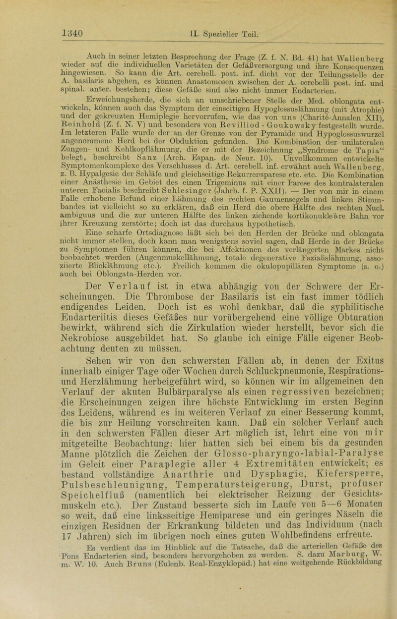 Auch in seiner letzten Besprechung der Frage (Z. f. X. Bd. 41) hat Wallenberg wieder auf die individuellen Varietäten der Gefäßversorgung und ihre Konsequenzen hingewiesen. So kann die Art. cerebell. post. inf. dicht vor der Teilungsstelle der A. basilaris abgehen, es können Anastomosen zwischen der A. cerebeUi post. inf. und spinal, anter. bestehen; diese Gefäße sind also nicht immer Endarterien. Erweichungsherde, die sich an umschriebener Stelle der Med. oblongata ent- wickeln, können auch das Symptom der einseitigen Hypoglossuslähmung (mit Atrophie) und der gekreuzten Hemiplegie hervorrufen, wie das von uns (Charite-Annalen XII), Reinhold (Z. f. N. V) und besonders von Rovilliod - Goukowsky festgestcllt wurde. Im letzteren Falle wurde der an der Grenze von der Pyramide und Hypoglossuswurzel angenommene Herd bei der Obduktion gefunden. Die Kombination der unilateralen Zungen- und Kehlkopflähmung, die er mit der Bezeichnung „Syndrome de Tapia“ belegt, beschreibt Sanz (Arch. Espan. de Neur. 10). Unvollkommen entwickelte Symptomen komplexe des Verschlusses d. Art. cerehell. inf. erwähnt auch Wallenberg, z. B. Hypalgesie der Schläfe und gleichseitige Rekurrensparese etc. etc. Die Kombination einer Anästhesie im Gebiet des einen Trigeminus mit einer Parese des kontralateralen unteren Facialis beschreibt Schlesinger (Jahrb. f. P. XXII). — Der von mir in einem Falle erhobene Befund einer Lähmung des rechten Gaumensegels und Unken Stimm- bandes ist vielleicht so zu erklären, daß ein Herd die obere Hälfte des rechten Nucl. ambiguus und die zur unteren Hälfte des Unken ziehende kortikonukleäre Bahn vor ihrer Kreuzung zerstörte; doch ist das durchaus hypothetisch. Eine scharfe Ortsdiagnose läßt sich bei den Herden der Brücke und oblongata nicht immer stellen, doch kann man wenigstens soviel sagen, daß Herde in der Brücke zu Symptomen führen können, die bei Affektionen des verlängerten Markes nicht beobachtet werden (Augenmuskellähmung, totale degenerative Fazialislähmung, asso- ziierte Blicklähmung etc.). FreiUch kommen die okulopupillären Symptome (s. o.) auch bei Oblongata-Herden vor. Der Verlauf ist in etwa abhängig von der Schwere der Er- scheinungen. Die Thrombose der Basilaris ist ein fast immer tödlich endigendes Leiden. Doch ist es wohl denkbar, daß die syphilitische Endarteriitis dieses Gefäßes nur vorübergehend eine völlige Obturation bewirkt, während sich die Zirkulation wieder herstellt, bevor sich die Nekrobiose ausgebildet hat. So glaube ich einige Fälle eigener Beob- achtung deuten zu müssen. Sehen wir von den schwersten Fällen ab, in denen der Exitus innerhalb einiger Tage oder Wochen durch Schluckpneumonie, Respirations- und Herzlähmung herbeigeführt wird, so können wir im allgemeinen den Verlauf der akuten Bulbärparalyse als einen regressiven bezeichnen; die Erscheinungen zeigen ihre höchste Entwicklung im ersten Beginn des Leidens, während es im weiteren Verlauf zu einer Besserung kommt, die bis zur Heilung vorschreiten kann. Daß ein solcher Verlauf auch in den schwersten Fällen dieser Art möglich ist, lehrt eine von mir mitgeteilte Beobachtung; hier hatten sich bei einem bis da gesunden Manne plötzlich die Zeichen der Glosso-pharyngo-labial-Paralyse im Geleit einer Paraplegie aller 4 Extremitäten entwickelt; es bestand vollständige Anarthrie und Dysphagie, Kiefersperre, Pulsbeschleuuigung, Temperatursteigerung, Durst, profuser Speichelfluß (namentlich bei elektrischer Reizung der Gesichts- muskeln etc.). Der Zustand besserte sich im Laufe von 5—6 Monaten so weit, daß eine linksseitige Hemiparese und ein geringes Näseln die einzigen Residuen der Erkrankung bildeten und das Individuum (nach 17 Jahren) sich im übrigen noch eines guten Wohlbefindens erfreute. Es verdient das im Hinblick auf die Tatsache, daß die arteriellen Gefäße des Pons Endarterien sind, besonders hervorgehoben zu werden. S. dazu Marburg, W. m. W. 10. Auch Bruns (Eulenb. Real-Enzyklopäd.) hat eine •weitgehende Rückbildung