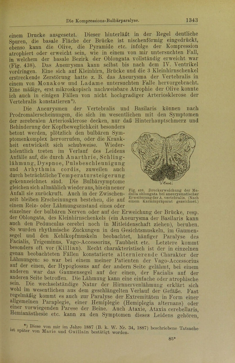 einem Drucke aasgesetzt. Dieser kinteriäßt in der Regel deutliche Spuren, die basale Fläche der Brücke ist nischenförmig eingedrückt, ebenso kann die Olive, die Pyramide etc. infolge der Kompression atrophiert oder erweicht sein, wie in einem von mir untersuchten Fall, in welchem der basale Bezirk der Oblongata vollständig erweicht war (Fig. 438). Das Aneurysma kann selbst bis nach dem IV. Ventrikel Vordringen. Eine sich auf Kleinhirn, Brücke und die 3 Kleinhirnschenkel erstreckende Zerstörung hatte z. B. das Aneurysma der Vertebralis in einem von Monakow und Ladame untersuchten Falle hervorgebracht. Eine mäßige, erst mikroskopisch nachweisbare Atrophie der Olive konnte ich auch in einigen Fällen von nicht hochgradiger Arteriosklerose der Vertebralis konstatieren*). Die Aneurysmen der Vertebralis und Basilaris können nach Prodromalerscheinungen, die sich im wesentlichen mit den Symptomen der zerebralen Arteriosklerose decken, nur daß Hinterhauptschmerz und Behinderung der Kopfbeweglichkeit besonders betont werden, plötzlich den bulbären Sym- ptomenkomplex hervorrufen, oder die Krank- heit entwickelt sich schubweise. Wieder- holentlich treten im Verlauf des Leidens Anfälle auf, die durch Anarthrie, Schling- lähmung, Dyspnoe, Pulsbeschleunigung und Arhythmia cordis, zuweilen auch durch beträchtliche Te m p e r a t u r s t e i g e run g gekennzeichnet sind. Die Bulbärsymptome —Vw: gleichen sich allmählich wiederaus, bis ein neuer IQC n . ... Amall S16 ZlirilCkrutt. Auch lll der Zwischen- dulla oblongata bei aneurysmatischer zeit bleiben Erscheinungen bestehen, die auf einem Reiz- oder Lähmungszustand eines oder einzelner der bulbären Nerven oder auf der Erweichung der Brücke, resp. der Oblongata, des Kleinhirnschenkels (ein Aneurysma der Basilaris kann auch den Pedunculus cerebri noch in Mitleidenschaft ziehen), beruhen. So wurden rhythmische Zuckungen in den Gesichtsmuskeln, im Gaumen- segel und den Kehlkopfmuskeln beobachtet, häufiger Paralyse des Facialis, Trigeminus, Vago-Accessorius, Taubheit etc. Letztere kommt besonders oft vor (Killian). Recht charakteristisch ist der in einzelnen genau beobachteten Fällen konstatierte alternierende Charakter der Lähmungeu: so war bei einem meiner Patienten der Vago-Accessorius auf der einen, der Hypoglossus auf der andern Seite gelähmt, bei einem anderen war das Gaumensegel auf der einen, der Facialis auf der anderen Seite betroffen. Die Lähmung kann eine einfache oder atrophische sein. Die wechselständige Natur der Hirnnervenlähmung erklärt sich wohl im wesentlichen aus dem geschlängelten Verlauf der Gefäße. Fast regelmäßig kommt es auch zur Paralyse der Extremitäten in Form einer allgemeinen Paraplegie, einer Hemiplegie (Hemiplegia aiternans) oder einer vorwiegenden Parese der Beine. Auch Ataxie, Ataxia cerebellaris. tlennanästhesie etc. kann zu den Symptomen dieses Leidens gehören. iot Diese ™n mir im Jahre 1887 (B. k. W. Nr. 34, 1887) beschriebene Tatsache st spater von Marie und Guillain bestätigt worden. 85*