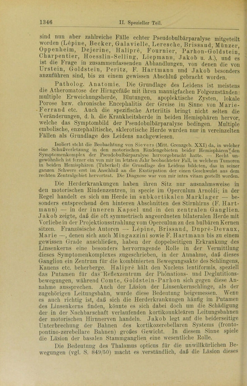 sind nun aber zahlreiche Fälle echter Pseudobulbärparalyse mitgeteilt worden (Lepine, Becker, Galavielle, Leresche, Brissaud, Münzer Oppenheim, Dejerine, Halipre, Fournier, Parhon-Goldstein’ Charpentier, Hoesslin-Selling, Liepmann, Jakob u. A.). und es ist die Frage in zusammenfassenden Abhandlungen, von denen die von Urstein, Goldstein, Peritz, F. Hartmann und Jakob besonders anzuführen sind, bis zu einem gewissen Abschluß gebracht worden. Patholog. Anatomie. Die Grundlage des Leidens ist meistens die Atheromatose der Hirngefäße mit ihren mannigfacheu Folgeznständen: multiple Erweichungsherde, Blutungen, apoplektische Zysten, lokale Porose bzw. chronische Encephalitis der Greise im Sinne von Marie- Ferrand etc. Auch die spezifische Arteriitis bringt nicht selten die Veränderungen, d. h. die Krankheitsherde in beiden Hemisphären hervor, welche das Symptombild der Pseudobulbärparalyse bedingen. Multiple embolische, enzephalitische, sklerotische Herde wurden nur in vereinzelten Fällen als Grundlage des Leidens nachgewiesen. Isoliert steht die Beobachtung von Sievers (Mitt. Grenzgeb. XXI) da, in welcher eine Schußverletzung in den motorischen Rindengebieten beider Hemisphärenfden Symptomenkomplex der Pseudobulbärparalyse hervorgebracht hatte. — Recht ~ un- gewöhnlich ist ferner ein von mir im letzten Jahr beobachteter Fall, in welchem Tumoren in beiden Hemisphären (Tuberkel) die Grundlage des Leidens bildeten, das in seiner ganzen Schwere erst im Anschluß an die Exstirpation der einen Geschwulst aus dem rechten Zentralgebiet hervortrat. Die Diagnose war von mir intra vitam gestellt worden. Die Herderkraukuugeu haben ihren Sitz nur ausnahmsweise in den motorischen Rindenzentren, in specie im Operculum Arnoldi; in der Regel handelt es sich um Herde im subkortikalen Marklager — be- sonders entsprecheud den hinteren Abschnitten des Stirnhirns (F. Hart- mann) — in der inneren Kapsel und in den zentralen Ganglien. Jakob zeigte, daß die oft symmetrisch angeordneten bilateralen Herde mit Vorliebein der Projektionsstrahlung vom Operculum zu den bulbären Kernen sitzen. Französische Autoren — Lepine, Brissaud, Dupre-Devaux, Marie —, denen sich auch Mingazzini sowie F. Hartmann bis zu einem gewissen Grade anschließen, haben der doppelseitigen Erkrankung des Linsenkerns eine besonders hervorragende Rolle in der Vermittlung dieses Symptomenkomplexes zugeschrieben, in der Annahme, daß dieses Ganglion ein Zentrum für die kombinierten Bewegungsakte des Sehlingens, Ivauens etc. beherberge. Halipre hält den Nucleus lentiformis, speziell das Pntamen für das Reflexzentrum der Phönations- und Deglutitions- bewegungen, während Comte, Goldstein-Parhon sich gegen diese An- nahme aussprechen. Auch der Läsion der Linsenkernschlinge, als der zugehörigen Leitungsbahn, wurde diese Bedeutung beigemessen. Wenn es auch richtig ist, daß sich die Herderkrankungen häufig im Pntamen des Linsenkerns finden, könnte es sich dabei doch um die Schädigung der in der Nachbarschaft verlaufenden kortikonukleären Leitungsbahnen der motorischen Hirnnerven handeln. Jakob legt auf die beiderseitige Unterbrechung der Bahnen des kortikozerebellaren Systems (fronto- pontino-zerebellare Bahnen) großes Gewicht. In diesem Sinne spiele die Läsion der basalen Stammganglien eine wesentliche Rolle. Die Bedeutung des Thalamus opticus für die unwillkürlichen Be- wegungen (vgl. S. 849/50) macht es verständlich, daß die Läsion dieses