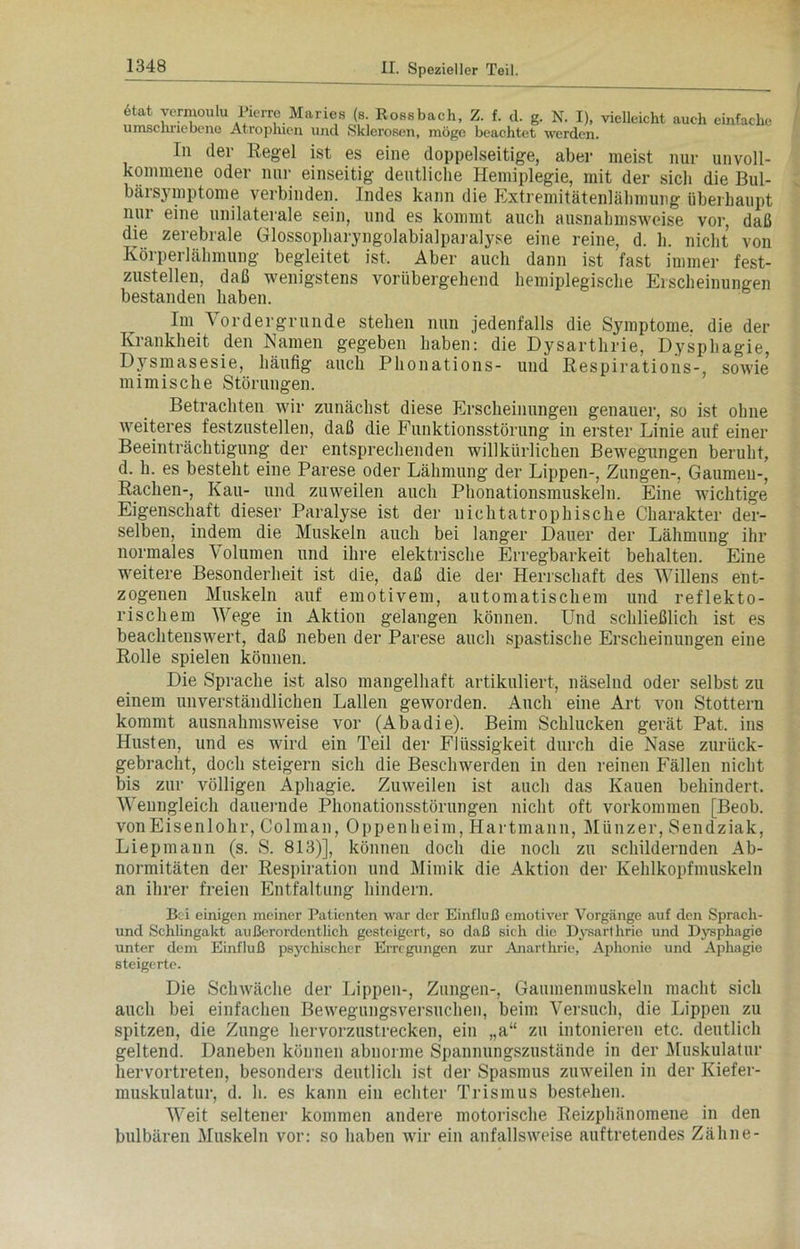 etat yermoulu Pierre Maries (s. Rossbach, Z. f. d. g. N. I), vielleicht umschriebene Atrophien und Sklerosen, möge beachtet werden. auch einfache ln der Regel ist es eine doppelseitige, aber meist nur unvoll- kommene oder nur einseitig deutliche Hemiplegie, mit der sich die Bul- bärsymptome verbinden. Indes kann die Extremitätenlälimung überhaupt nur eine unilaterale sein, und es kommt auch ausnahmsweise vor, daß die zerebrale Glossopharyngolabialparalyse eine reine, d. h. nicht von Körperlähmung begleitet ist. Aber auch dann ist fast immer fest- zustellen, daß wenigstens vorübergehend hemiplegische Erscheinungen bestanden haben. Im ^ ordergrnnde stehen nun jedenfalls die Symptome, die der Krankheit den Namen gegeben haben: die Dysarthrie, Dysphagie, Dysmasesie, häufig auch Phonations- und Respirations-, sowie mimische Störungen. Betrachten wir zunächst diese Erscheinungen genauer, so ist ohne weiteres festzustellen, daß die Funktionsstörung in erster Linie auf einer Beeinträchtigung der entsprechenden willkürlichen Bewegungen beruht, d. h. es besteht eine Parese oder Lähmung der Lippen-, Zungen-, Gaumen-, Rachen-, Kau- und zuweilen auch Phonationsmuskeln. Eine wichtige Eigenschaft dieser Paralyse ist der nichtatrophische Charakter der- selben, indem die Muskeln auch bei langer Dauer der Lähmung ihr normales Volumen und ihre elektrische Erregbarkeit behalten. Eine weitere Besonderheit ist die, daß die der Herrschaft des Willens ent- zogenen Muskeln auf emotivem, automatischem und reflekto- rischem Wege in Aktion gelangen können. Und schließlich ist es beachtenswert, daß neben der Parese auch spastische Erscheinungen eine Rolle spielen können. Die Sprache ist also mangelhaft artikuliert, näselnd oder selbst zu einem unverständlichen Lallen geworden. Auch eine Art von Stottern kommt ausnahmsweise vor (Abadie). Beim Schlucken gerät Pat, ins Husten, und es wird ein Teil der Flüssigkeit durch die Nase zurück- gebracht, doch steigern sich die Beschwerden in den reinen Fällen nicht bis zur völligen Aphagie. Zuweilen ist auch das Kauen behindert. Wenngleich dauernde Phonationsstörungen nicht oft Vorkommen [Beob. vonEisenlohr, Colman, Oppenheim, Hartmann, Münzer, Sendziak, Liepmann (s. S. 813)], können doch die noch zu schildernden Ab- normitäten der Respiration und Mimik die Aktion der Kehlkopfmuskeln an ihrer freien Entfaltung hindern. Bei einigen meiner Patienten war der Einfluß emotiver Vorgänge auf den Sprach- und Schlingakt außerordentlich gesteigert, so daß sich die Dysarthrie und Dysphagie unter dem Einfluß psychischer Erregungen zur Anartlirie, Aphonie und Aphagie steigerte. Die Schwäche der Lippen-, Zungen-, Gaumenmuskeln macht sich auch bei einfachen Bewegungsversuchen, beim Versuch, die Lippen zu spitzen, die Zunge hervorzustrecken, ein „a“ zu intonieren etc. deutlich geltend. Daneben können abnorme Spannungszustände in der Muskulatur hervortreten, besonders deutlich ist der Spasmus zuweilen in der Kiefer- muskulatur, d. h. es kann ein echter Trismus bestehen. Weit seltener kommen andere motorische Reizphänomene in den bulbären Muskeln vor: so haben wir ein anfallsweise auftretendes Zähne-