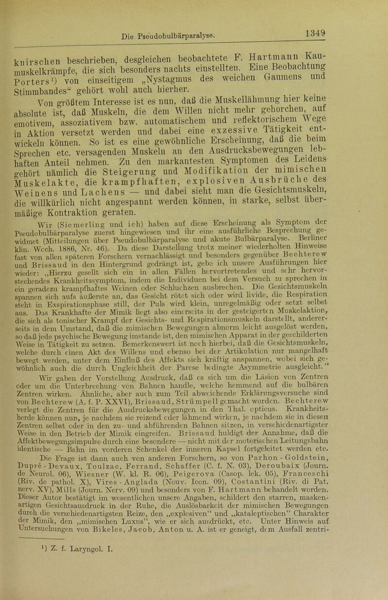 knirschen beschrieben, desgleichen beobachtete F. Hartmann Kau- muskelkrämpfe, die sich besonders nachts einstellten. Eine Beobachtung Porters1) von einseitigem „Nystagmus des weichen Gaumens un Stimmbandes“ gehört wohl auch hierher. Von größtem Interesse ist es nun, daß die Muskellähmung hier keine absolute ist, daß Muskeln, die dem Willen nicht mehr gehorchen aut emotivem, assoziativem bzw. automatischem und reflektorischem \\ ege in Aktion versetzt werden und dabei eine exzessive Tätigkeit ent- wickeln können. So ist es eine gewöhnliche Erscheinung, daß die beim Sprechen etc. versagenden Muskeln an den Ausdrucksbewegungeil leb- haften Anteil nehmen. Zu den markantesten Symptomen des Leidens gehört nämlich die Steigerung und Modifikation der ininnsehen Muskelakte, die krampfhaften, exp 1 osiven Ausbrüche des Weinens und Lachens — und dabei sieht man die Gesichtsmuskeln, die willkürlich nicht angespannt werden können, in starke, selbst über- mäßige Kontraktion geraten. Wir (Siemerling und ich) haben auf diese Erscheinung als Symptom der Pseudobulbärparalyse zuerst hingewiesen und ihr eine ausführliche Besprechung ge- widmet (Mitteilungen über Pseudobulbärparalyse und akute Bulbärparalyse. Berliner klin. Wcch. 1886, Nr. 46). Da diese Darstellung trotz meiner wiederholten Hinweise fast von allen späteren Forschern vernachlässigt und besonders gegenüber Bechterew und Brissaud in den Hintergrund gedrängt ist, gebe ich unsere Ausführungen hier wieder: „Hierzu gesellt sich ein in allen Fällen hervortretendes und sehr hervor- stechendes Krankheitssymptom, indem die Individuen bei dem Versuch zu sprechen in ein geradezu krampfhaftes Wehren oder Schluchzen ausbrechen. Die Gesichtsmuskeln spannen sich aufs äußerste an, das Gesicht rötet sich oder wird livide, die Respiration steht in Exspirationsphase still, der Puls wird klein, unregelmäßig oder setzt selbst aus. Das Krankhafte der Mimik liegt also einerseits in der gesteigerten Muskelaktion, die sich als tonischer Krampf der Gesichts- und Respirationsmuskeln darstellt, anderer- seits in dem Umstand, daß die mimischen Bewegungen abnorm leicht ausgelöst werden, so daß jede psychische Bewegung imstande ist, den mimischen Apparat in der geschilderten Weise in Tätigkeit zu setzen. Bemerkenswert ist noch hierbei, daß die Gesichtsmuskeln, welche durch einen Akt des Willens und ebenso bei der Artikulation nur mangelhaft bewegt werden, unter dem Einfluß des Affekts sich kräftig anspannen, wobei sich ge- wöhnlich auch die durch Ungleichheit der Parese bedingte Asymmetrie ausgleicht. Wir gaben der Vorstellung Ausdruck, daß cs sich um die Läsion von Zentren oder um clie Unterbrechung von Bahnen handle, welche hemmend auf die bulbären Zentren wirken. Ähnliche, aber auch zum Teil abweichende Erklärungsversuche sind von Bechterew (A. f. P. XXVI), Brissaud, Strümpell gemacht worden. Bechterew verlegt die Zentren für die Ausdrucksbewegungen in den Ihal. opticus. Krankheits- herde können nun, je nachdem sie reizend eder lähmend wirken, je nachdem sie in diesen Zentren selbst oder in den zu- und abführenden Bahnen sitzen, in verschiedenartigster Weise in den Betrieb der Mimik eingreifen. Brissaud huldigt der Annahme, daß die Affektbewegungsimpulse durch eine besondere —■ nicht mit der motorischen Leitungsbahn identische — Bahn im vorderen Schenkel der inneren Kapsel fortgeleitet werden etc. Die Frage ist dann auch von anderen Forschern, so von Parhon - Golclstein, Dupre - Devaux, Toulzac, Ferrand, Schaffer (C. f. N. 03), Deroubaix (Journ. de Neurol. 06), Wiesner (W. kl. R. 06), Peigerova (Casop. lek. 05), Franceschi (Riv. de pathol. X), Vires - Anglada (Nouv. Icon. 09), Costantini (Riv. di Pat. nerv. XV), Mills (Joum. Nerv. 09) und besonders von F. Hartmann behandelt worden. Dieser Autor bestätigt im wesentlichen unsere Angaben, schildert den starren, masken- artigen Gesichtsausdruck in der Ruhe, die Auslösbarkeit der mimischen Bewegungen durch die verschiedenartigsten Reize, den „explosiven“ und „kataleptischen“ Charakter der Mimik, den „mimischen Luxus“, wie er sich ausdrückt, etc. Unter Hinweis auf Untersuchungen von Bikeles, Jacob, Anton u. A. ist er geneigt, dem Ausfall zentri- U Z. f. Laryngol. I.