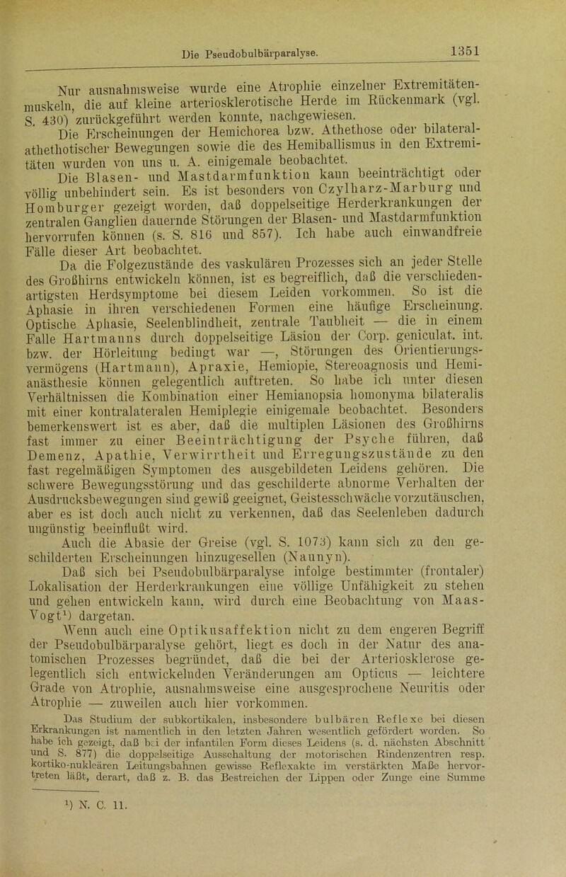 Nur ausnahmsweise wurde eine Atrophie einzelner Extremitäten- muskeln, die auf kleine arteriosklerotische Herde im Rückenmark (vgl. S. 430)'zurückgeführt werden konnte, nachgewiesen. Die Erscheinungen der Hemichorea bzw. Athethose oder bilateial- athethotischer Bewegungen sowie die des Hemiballismus in den Extremi- täten wurden von uns u. A. einigemale beobachtet. Die Blasen- und Mastdarmfunktion kann beeinträchtigt oder völlig unbehindert sein. Es ist besonders von Czylharz-Marburg und Homburger gezeigt worden, daß doppelseitige Herderkrankungen der zentralen Ganglien dauernde Störungen der Blasen- und Mastdarmfunktion hervorrufen können (s. S. 816 und 857). Ich habe auch einwandfreie Fälle dieser Art beobachtet. _ . Da die Folgezustände des vaskulären Prozesses sich an jeder Stelle des Großhirns entwickeln können, ist es begreiflich, daß die verschieden- artigsten Herdsymptome bei diesem Leiden Vorkommen. So ist die Aphasie in ihren verschiedenen Formen eine häufige Erscheinung. Optische Aphasie, Seelenblindheit, zentrale Taubheit — die in einem Falle Hart man ns durch doppelseitige Läsion der Corp. geniculat. int. bzw. der Hörleitung bedingt war —, Störungen des Orientierungs- vermögens (Hartmann), Apraxie, Hemiopie, Stereoagnosis und Hemi- anästhesie können gelegentlich auf treten. So habe ich unter diesen Verhältnissen die Kombination einer Hemianopsia homonyma bilateralis mit einer kontralateralen Hemiplegie einigemale beobachtet. Besonders bemerkenswert ist es aber, daß die multiplen Läsionen des Großhirns fast immer zu einer Beeinträchtigung der Psyche führen, daß Demenz, Apathie, Verwirrtheit und Erregungszustände zu den fast regelmäßigen Symptomen des ausgebildeten Leidens gehören. Die schwere Bewegungsstörung und das geschilderte abnorme Verhalten der Ausdrucksbewegungen sind gewiß geeignet, Geistesschwäche vorzutäuschen, aber es ist doch auch nicht zu verkennen, daß das Seelenleben dadurch ungünstig beeinflußt wird. Auch die Abasie der Greise (vgl. S. 1073) kann sich zu den ge- schilderten Erscheinungen hinzugesellen (Naunyn). Daß sich bei Pseudobulbärparalyse infolge bestimmter (frontaler) Lokalisation der Herderkrankungen eine völlige Unfähigkeit zu stehen und gehen entwickeln kann, wird durch eine Beobachtung von Maas- Vogt1) dargetan. Wenn auch eine Optikusaffektion nicht zu dem engeren Begriff der Pseudobulbärparalyse gehört, liegt es doch in der Natur des ana- tomischen Prozesses begründet, daß die bei der Arteriosklerose ge- legentlich sich entwickelnden Veränderungen am Opticus — leichtere Grade von Atrophie, ausnahmsweise eine ausgesprochene Neuritis oder Atrophie — zuweilen auch hier Vorkommen. Das Studium der subkortikalen, insbesondere bulbären Reflexe bei diesen Erkrankungen ist namentlich in den letzten Jahren wesentlich gefördert worden. So habe ich gezeigt, daß bei der infantilen Form dieses Leidens (s. d. nächsten Abschnitt und S. 877) die doppelseitige Ausschaltung der motorischen Rindenzentren resp. kortiko-nukleären Leitungsbahnen gewisse Reflexakte im verstärkten Maße hervor- treten läßt, derart, daß z. B. das Bestreichen der Lippen oder Zunge eine Summe 0 N. C. 11.