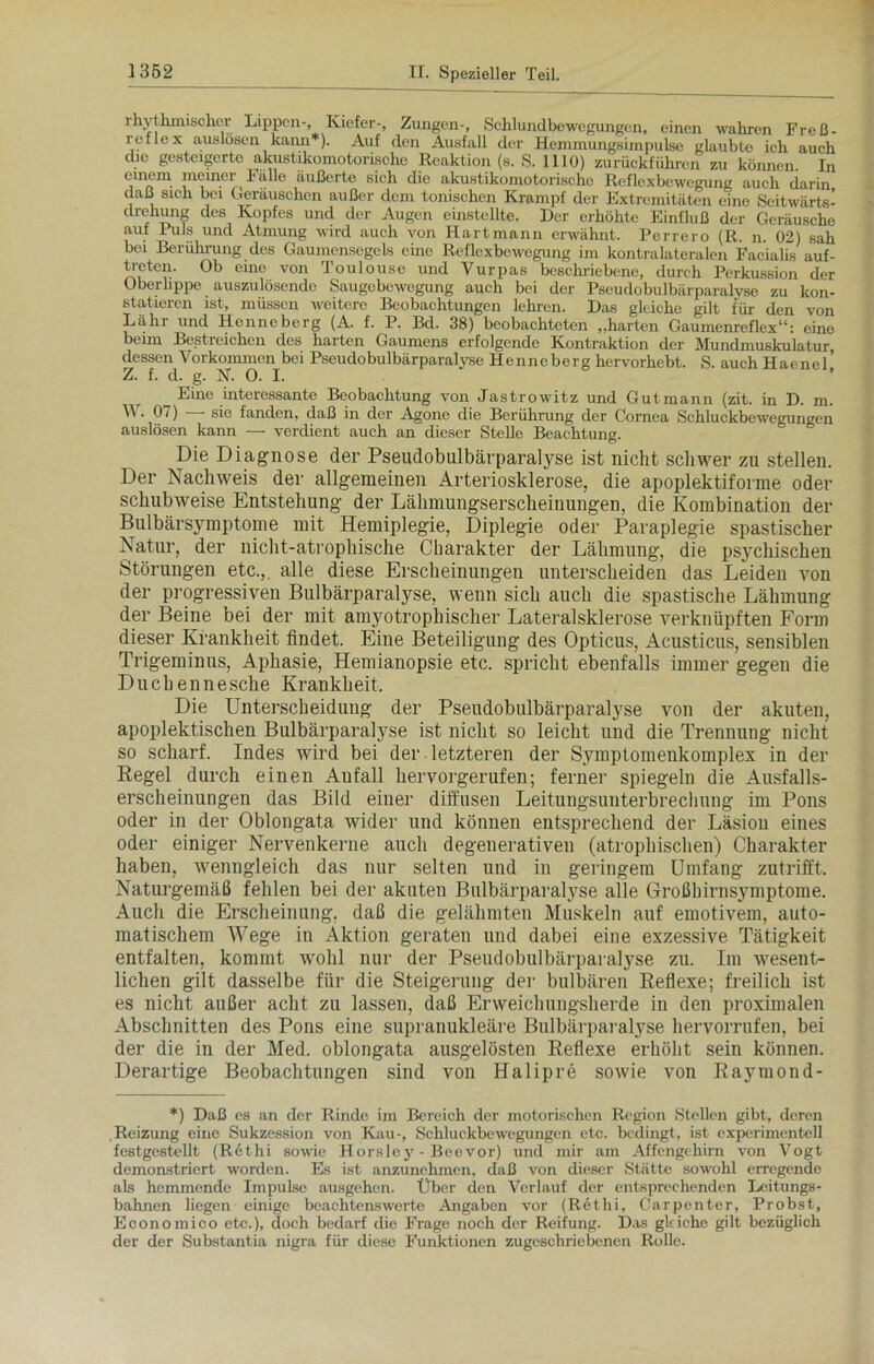 rhythmischer Lippen-, Kiefer-, Zungen-, Schlundbewegungen, einen wahren Freß- reflex a,uslosen kann*). Auf den Ausfall der Hemmungsimpulse glaubte ich auch die gesteigerte akustikomotorische Reaktion (s. S. 1110) zurückführen zu können In cmem meiner Fälle äußerte sich die akustikomotorische Reflexbewegung auch darin daß sich bei Geräuschen außer dem tonischen Krampf der Extremitäten eine Seitwärts- drehung des Kopfes und der Augen einstellte. Der erhöhte Einfluß der Geräusche aut Puls und Atmung wird auch von Hartmann erwähnt. Perrero (R. n. 02) sah bei Berührung des Gaumensegels eine Reflexbewegung im kontralateralen Facialis auf- treten. Ob eine von Toulouse und Vurpas beschriebene, durch Perkussion der Oberlippe auszulösende Saugebewegung auch bei der Pseudobulbärparalyse zu kon- statieren ist, müssen weitere Beobachtungen lehren. Das gleiche gilt für den von Lahr und Henneberg (A. f. P. Bd. 38) beobachteten „harten Gaumenreflex“: eine beim Bestreichen des harten Gaumens erfolgende Kontraktion der Mundmuskulatur, dessen Vorkommen bei Pseudobulbärparalyse Henneberg hervorhebt. S. auch Haenel’ Z. f. d. g. N. 0. I. _ Eine interessante Beobachtung von Jastrowitz und Gutmann (zit. in D. m. . 07) sie fanden, daß in der Agone die Berührung der Cornea Schluckbewegungen auslösen kann — verdient auch an dieser Stelle Beachtung. Die Diagnose der Pseudobulbärparalyse ist nicht schwer zu stellen. Der Nachweis der allgemeinen Arteriosklerose, die apoplektiforme oder schubweise Entstehung der Lähmungserscheinungen, die Kombination der Bulbärsymptome mit Hemiplegie, Diplegie oder Paraplegie spastischer Natur, der nicht-atrophische Charakter der Lähmung, die psychischen Störungen etc.,, alle diese Erscheinungen unterscheiden das Leiden von der progressiven Bulbärparalyse, wenn sich auch die spastische Lähmung der Beine bei der mit amjmtrophischer Lateralsklerose verknüpften Form dieser Krankheit findet. Eine Beteiligung des Opticus, Acusticus, sensiblen Trigeminus, Aphasie, Hemianopsie etc. spricht ebenfalls immer gegen die Ducbennesche Krankheit. Die Unterscheidung der Pseudobulbärparalyse von der akuten, apoplektischen Bulbärparalyse ist nicht so leicht und die Trennung nicht so scharf. Indes wird bei der letzteren der Symptomenkomplex in der Regel durch einen Anfall hervorgerufen; ferner spiegeln die Ausfalls- erscheinungen das Bild einer diffusen Leitungsuuterbrechung im Pons oder in der Oblongata wider und können entsprechend der Läsion eines oder einiger Nervenkerne auch degenerativen (atrophischen) Charakter haben, wenngleich das nur selten und in geringem Umfang zutrifft. Naturgemäß fehlen bei der akuten Bulbärparalyse alle Großhirnsymptome. Auch die Erscheinung, daß die gelähmten Muskeln auf emotivem, auto- matischem Wege in Aktion geraten und dabei eine exzessive Tätigkeit entfalten, kommt wohl nur der Pseudobulbärparalyse zu. Im wesent- lichen gilt dasselbe für die Steigerung der bulbären Reflexe; freilich ist es nicht außer acht zu lassen, daß Erweichungsherde in den proximalen Abschnitten des Pons eine supranukleäre Bulbärparalyse hervorrufen, bei der die in der Med. oblongata ausgelösten Reflexe erhöht sein können. Derartige Beobachtungen sind von Halipre sowie von Raymond- *) Daß es an der Rinde im Bereich der motorischen Region Stellen gibt, deren Reizung eine Sukzession von Kau-, Schluckbewegungen etc. bedingt, ist experimentell festgestellt (Rethi sowie Horsley - Beevor) und mir am Affengehirn von Vogt demonstriert worden. Es ist anzunehmen, daß von dieser Stätte sowohl erregende als hemmende Impulse ausgehen. Über den Verlauf der entsprechenden Leitungs- bahnen liegen einige beachtenswerte Angaben vor (Rethi, Carpenter, Probst, Economico etc.), doch bedarf die Frage noch der Reifung. Das gleiche gilt bezüglich der der Substantia nigra für diese Funktionen zugeschriebenen Rolle.