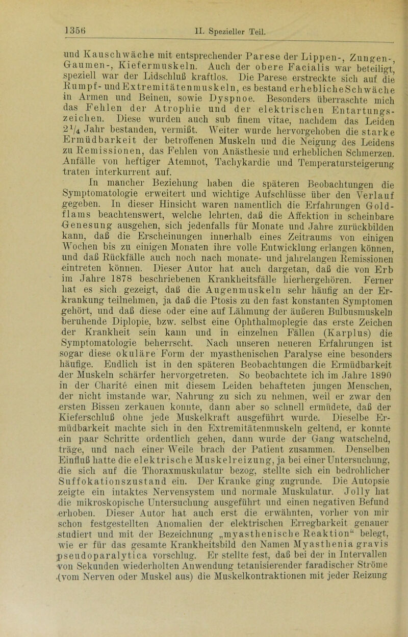 und Kauschwäche mit entsprechender Parese der Lippen-, Zungen- Gaumen-, Kiefermuskeln. Auch der obere Facialis war beteiligt’ speziell war der Lidschluß kraftlos. Die Parese erstreckte sich auf die Rumpf- und Extremitätenmuskeln, es bestand erheblicheSchwäche in Armen und Reinen, sowie Dyspnoe. Besonders überraschte mich das Fehlen der Atrophie und der elektrischen Entartungs- zeichen. Diese wurden auch sub finem vitae, nachdem das Leiden 2x/4 Jahr bestanden, vermißt. Weiter wurde hervorgehoben die starke Ermüdbarkeit der betroffenen Muskeln und die Neigung des Leidens zu Remissionen, das Fehlen von Anästhesie und erheblichen Schmerzen. Anfälle von heftiger Atemnot, Tachykardie und Temperatursteigerung traten interkurrent auf. In mancher Beziehung haben die späteren Beobachtungen die Symptomatologie erweitert und wichtige Aufschlüsse über den Verlauf gegeben. In dieser Hinsicht waren namentlich die Erfahrungen Gold- flams beachtenswert, welche lehrten, daß die Affektion in scheinbare Genesung ausgehen, sich jedenfalls für Monate und Jahre zurückbilden kann, daß die Erscheinungen innerhalb eines Zeitraums von einigen Wochen bis zu einigen Monaten ihre volle Entwicklung erlangen können, und daß Rückfälle auch noch nach monate- und jahrelangen Remissionen •eintreten können. Dieser Autor hat auch dargetan, daß die von Erb im Jahre 1878 beschriebenen Krankheitsfälle hierhergehören. Ferner hat es sich gezeigt, daß die Augenmuskeln sehr häufig an der Er- krankung teilnehmen, ja daß die Ptosis zu den fast konstanten Symptomen gehört, und daß diese oder eine auf Lähmung der äußeren Bulbusmuskeln beruhende Diplopie, bzw. selbst eine Ophthalmoplegie das erste Zeichen der Krankheit sein kann und in einzelnen Fällen (Karplus) die Symptomatologie beherrscht. Nach unseren neueren Erfahrungen ist sogar diese okuläre Form der myasthenischen Paralyse eine besonders häufige. Endlich ist in den späteren Beobachtungen die Ermüdbarkeit •der Muskeln schärfer hervorgetreten. So beobachtete ich im Jahre 1890 in der Charite einen mit diesem Leiden behafteten jungen Menschen, der nicht imstande war, Nahrung zu sich zu nehmen, weil er zwar den •ersten Bissen zerkauen konnte, dann aber so schnell ermüdete, daß der Kieferschluß ohne jede Muskelkraft ausgeführt wurde. Dieselbe Er- müdbarkeit machte sich in den Extremitätenmuskeln geltend, er konnte ein paar Schlitte ordentlich gehen, dann wurde der Gang watschelnd, träge, und nach einer Weile brach der Patient zusammen. Denselben Einfluß hatte die elektrische Muskelreizung, ja bei einer Untersuchung, die sich auf die Thoraxmuskulatur bezog, stellte sich ein bedrohlicher Suffokationszustand eiu. Der Kranke ging zugrunde. Die Autopsie zeigte ein intaktes Nervensystem und normale Muskulatur. Jolly hat die mikroskopische Untersuchung ausgeführt und einen negativen Befund erhoben. Dieser Autor hat auch erst die erwähnten, vorher von mir schon festgestellten Anomalien der elektrischen Erregbarkeit genauer studiert und mit der Bezeichnung „myasthenische Reaktion“ belegt, wie er für das gesamte Krankheitsbild den Namen Myasthenia gravis pseudoparalytica Vorschlag. Er stellte fest, daß bei der in Intervallen von Sekunden wiederholten Anwendung tetanisierender faradischer Ströme .(vom Nerven oder Muskel aus) die Muskelkontraktionen mit jeder Reizung